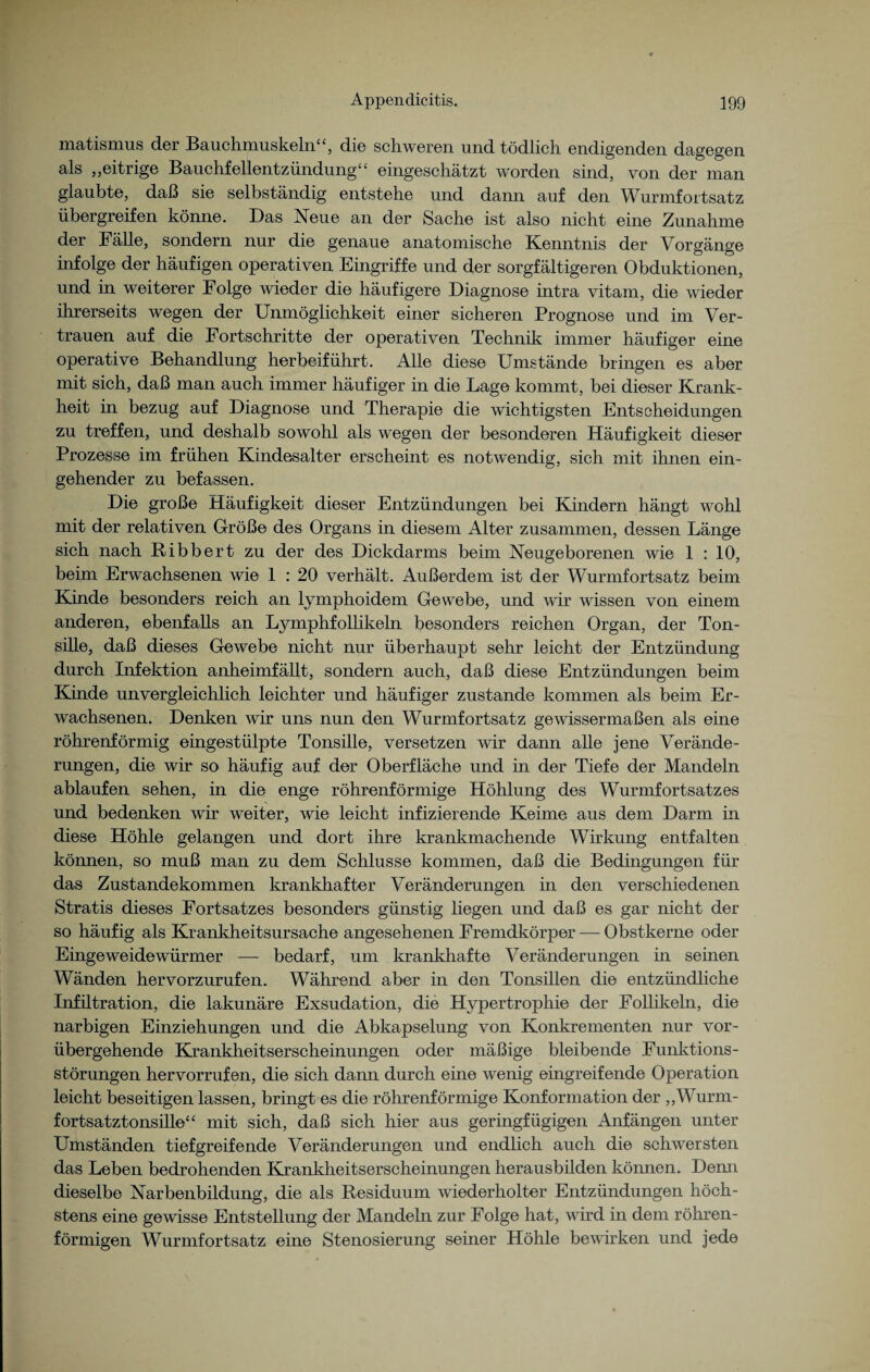 matismus der Bauchmuskeln“, die schweren und tödlich endigenden dagegen als „eitrige Bauchfellentzündung“ eingeschätzt worden sind, von der man glaubte, daß sie selbständig entstehe und dann auf den Wurmfortsatz übergreifen könne. Das Neue an der Sache ist also nicht eine Zunahme der Fälle, sondern nur die genaue anatomische Kenntnis der Vorgänge infolge der häufigen operativen Eingriffe und der sorgfältigeren Obduktionen, und in weiterer Folge wieder die häufigere Diagnose intra vitam, die wieder ihrerseits wegen der Unmöglichkeit einer sicheren Prognose und im Ver¬ trauen auf die Fortschritte der operativen Technik immer häufiger eine operative Behandlung herbeiführt. Alle diese Umstände bringen es aber mit sich, daß man auch immer häufiger in die Lage kommt, bei dieser Krank¬ heit in bezug auf Diagnose und Therapie die wichtigsten Entscheidungen zu treffen, und deshalb sowohl als wegen der besonderen Häufigkeit dieser Prozesse im frühen Kindesalter erscheint es notwendig, sich mit ihnen ein¬ gehender zu befassen. Die große Häufigkeit dieser Entzündungen bei Kindern hängt wohl mit der relativen Größe des Organs in diesem Alter zusammen, dessen Länge sich nach Bibbert zu der des Dickdarms beim Neugeborenen wie 1 : 10, beim Erwachsenen wie 1 : 20 verhält. Außerdem ist der Wurmfortsatz beim Kinde besonders reich an lymphoidem Gewebe, und wir wissen von einem anderen, ebenfalls an Lymphfollikeln besonders reichen Organ, der Ton¬ sille, daß dieses Gewebe nicht nur überhaupt sehr leicht der Entzündung durch Infektion anheimfällt, sondern auch, daß diese Entzündungen beim Kunde unvergleichlich leichter und häufiger zustande kommen als beim Er¬ wachsenen. Denken wir uns nun den Wurmfortsatz gewissermaßen als eine röhrenförmig eingestülpte Tonsille, versetzen wir dann alle jene Verände¬ rungen, die wir so häufig auf der Oberfläche und in der Tiefe der Mandeln ablaufen sehen, in die enge röhrenförmige Höhlung des Wurmfortsatzes und bedenken wir weiter, wie leicht infizierende Keime aus dem Darm in diese Höhle gelangen und dort ihre krankmachende Wirkung entfalten können, so muß man zu dem Schlüsse kommen, daß die Bedingungen für das Zustandekommen krankhafter Veränderungen in den verschiedenen Stratis dieses Fortsatzes besonders günstig liegen und daß es gar nicht der so häufig als Krankheitsursache angesehenen Fremdkörper — Obstkerne oder Eingeweidewürmer — bedarf, um krankhafte Veränderungen in seinen Wänden hervorzurufen. Während aber in den Tonsillen die entzündliche Infiltration, die lakunäre Exsudation, die Hypertrophie der Follikeln, die narbigen Einziehungen und die Abkapselung von Konkrementen nur vor¬ übergehende Krankheitserscheinungen oder mäßige bleibende Funktions¬ störungen hervorrufen, die sich dann durch eine wenig eingreifende Operation leicht beseitigen lassen, bringt es die röhrenförmige Konformation der „Wurm¬ fortsatztonsille“ mit sich, daß sich hier aus geringfügigen Anfängen unter Umständen tiefgreifende Veränderungen und endlich auch die schwersten das Leben bedrohenden Krankheitserscheinungen herausbilden können. Demi dieselbe Narbenbildung, die als Residuum wiederholter Entzündungen höch¬ stens eine gewisse Entstellung der Mandeln zur Folge hat, wird in dem röhren¬ förmigen Wurmfortsatz eine Stenosierung seiner Höhle bewirken und jede