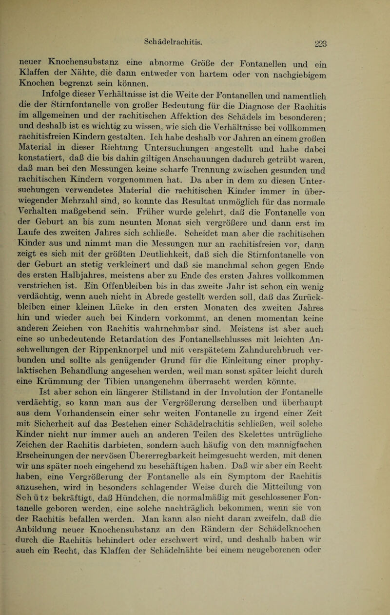 Schädelrachitis. neuer Knochensubstanz eine abnorme Größe der Fontanellen und ein Klaffen der Nahte, die dann entweder von hartem oder von nachgiebigem Knochen begrenzt sein können. Infolge dieser Verhältnisse ist die Weite der Fontanellen und namentlich die der Stirnfontanelle von großer Bedeutung für die Diagnose der Rachitis im allgemeinen und der rachitischen Affektion des Schädels im besonderen; und deshalb ist es wichtig zu wissen, wie sich die Verhältnisse bei vollkommen rachitisfreien Kindern gestalten. Ich habe deshalb vor Jahren an einem großen Material in dieser Richtung Untersuchungen angestellt und habe dabei konstatiert, daß die bis dahin gütigen Anschauungen dadurch getrübt waren, daß man bei den Messungen keine scharfe Trennung zwischen gesunden und rachitischen Kindern vorgenommen hat. Da aber in dem zu diesen Unter¬ suchungen verwendetes Material die rachitischen Kinder immer in über¬ wiegender Mehrzahl sind, so konnte das Resultat unmöglich für das normale Verhalten maßgebend sein. Früher wurde gelehrt, daß die Fontanelle von der Geburt an bis zum neunten Monat sich vergrößere und dann erst im Laufe des zweiten Jahres sich schließe. Scheidet man aber die rachitischen Kinder aus und nimmt man die Messungen nur an rachitisfreien vor, dann zeigt es sich mit der größten Deutlichkeit, daß sich die Stirnfontanelle von der Geburt an stetig verkleinert und daß sie manchmal schon gegen Ende des ersten Halbjahres, meistens aber zu Ende des ersten Jahres vollkommen verstrichen ist. Ein Offenbleiben bis in das zweite Jahr ist schon ein wenig verdächtig, wenn auch nicht in Abrede gestellt werden soll, daß das Zurück¬ bleiben einer kleinen Lücke in den ersten Monaten des zweiten Jahres hin und wieder auch bei Kindern vorkommt, an denen momentan keine anderen Zeichen von Rachitis wahrnehmbar sind. Meistens ist aber auch eine so unbedeutende Retardation des Fontanellschlusses mit leichten An¬ schwellungen der Rippenknorpel und mit verspätetem Zahndurchbruch ver¬ bunden und sollte als genügender Grund für die Einleitung einer prophy¬ laktischen Behandlung angesehen werden, weil man sonst später leicht durch eine Krümmung der Tibien unangenehm überrascht werden könnte. Ist aber schon ein längerer Stillstand in der Involution der Fontanelle verdächtig, so kann man aus der Vergrößerung derselben und überhaupt aus dem Vorhandensein einer sehr weiten Fontanelle zu irgend einer Zeit mit Sicherheit auf das Bestehen einer Schädelrachitis schließen, weil solche Kinder nicht nur immer auch an anderen Teilen des Skelettes untrügliche Zeichen der Rachitis darbieten, sondern auch häufig von den mannigfachen Erscheinungen der nervösen Übererregbarkeit heimgesucht werden, mit denen wir uns später noch eingehend zu beschäftigen haben. Daß wir aber ein Recht haben, eine Vergrößerung der Fontanelle als ein Symptom der Rachitis anzusehen, wird in besonders schlagender Weise durch die Mitteilung von Schütz bekräftigt, daß Hündchen, die normalmäßig mit geschlossener Fon¬ tanelle geboren werden, eine solche nachträglich bekommen, wenn sie von der Rachitis befallen werden. Man kann also nicht daran zweifeln, daß die Anbildung neuer Knochensubstanz an den Rändern der Schädelknochen durch die Rachitis behindert oder erschwert wird, und deshalb haben wir auch ein Recht, das Klaffen der Schädelnähte bei einem neugeborenen oder