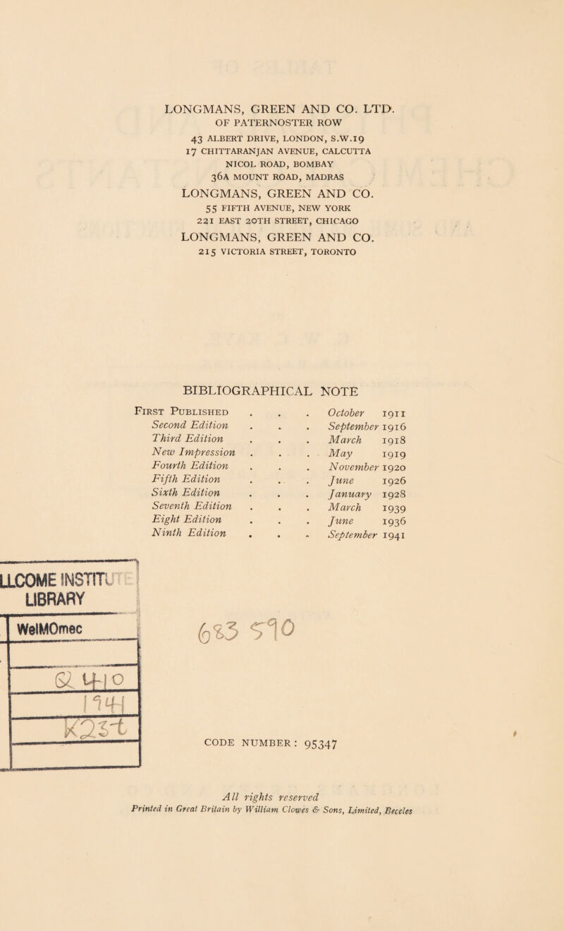 LONGMANS, GREEN AND CO. LTD. OF PATERNOSTER ROW 43 ALBERT DRIVE, LONDON, S.W.19 17 CHITTARANJAN AVENUE, CALCUTTA NICOL ROAD, BOMBAY 36A MOUNT ROAD, MADRAS LONGMANS, GREEN AND CO. 55 FIFTH AVENUE, NEW YORK 221 EAST 20TH STREET, CHICAGO LONGMANS, GREEN AND CO. 215 VICTORIA STREET, TORONTO BIBLIOGRAPHICAL NOTE First Published Second Edition Third Edition New Impression Fourth Edition Fifth Edition Sixth Edition Seventh Edition Eight Edition Ninth Edition October 1911 . September 1916 March 1918 May 1919 . November 1920 . June 1926 . January 1928 . March 1939 . June 1936 September 1941 LLCOMEINSTITI LIBRARY \ t. | _ Jj WelMOmec f 6 f tf|0 I - tH J N V Xr -kJ t 6 S3 Si 0 code number : 95347 All rights reserved Printed in Great Britain by William Clowes & Sons, Limited, Beccles