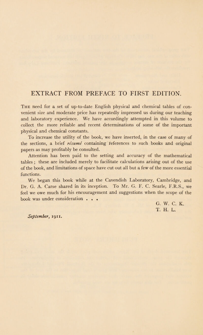 EXTRACT FROM PREFACE TO FIRST EDITION. The need for a set of up-to-date English physical and chemical tables of con¬ venient size and moderate price has repeatedly impressed us during our teaching and laboratory experience. We have accordingly attempted in this volume to collect the more reliable and recent determinations of some of the important physical and chemical constants. To increase the utility of the book, we have inserted, in the case of many of the sections, a brief resume containing references to such books and original papers as may profitably be consulted. Attention has been paid to the setting and accuracy of the mathematical tables ; these are included merely to facilitate calculations arising out of the use of the book, and limitations of space have cut out all but a few of the more essential functions. We began this book while at the Cavendish Laboratory, Cambridge, and Dr. G. A. Carse shared in its inception. To Mr. G. F. C. Searle, F.R.S., we feel we owe much for his encouragement and suggestions when the scope of the book was under consideration . , « G. W. C. K. T. H. L. September, 1911.