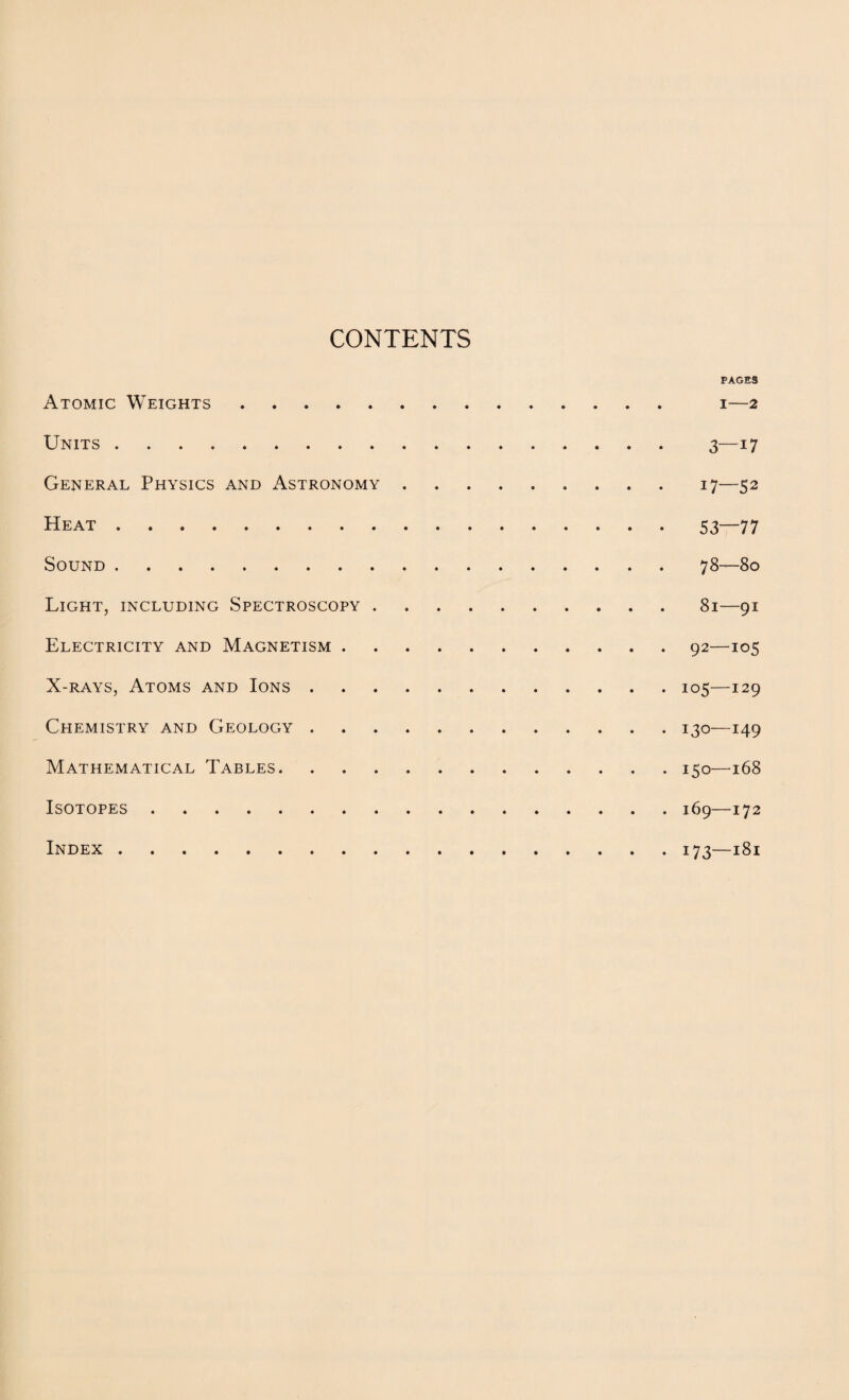 CONTENTS PAGES Atomic Weights. i—2 Units. 3—17 General Physics and Astronomy.17—52 Heat.53—77 Sound.78—80 Light, including Spectroscopy.81—91 Electricity and Magnetism.92—105 X-rays, Atoms and Ions.105—129 Chemistry and Geology.130—149 Mathematical Tables.150—t68 Isotopes.169—172 Index.173—181