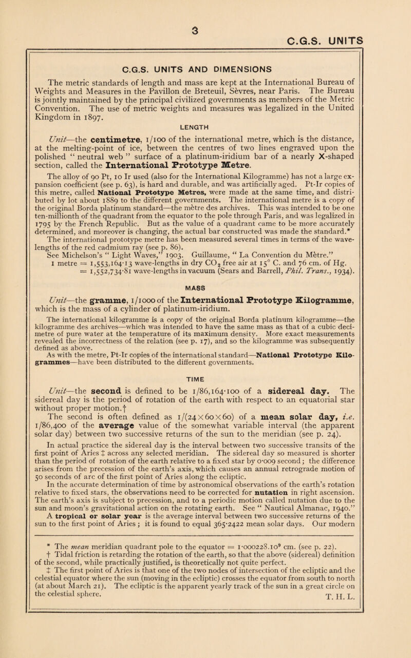 C.G.S. UNITS C.G.S. UNITS AND DIMENSIONS The metric standards of length and mass are kept at the International Bureau of Weights and Measures in the Pavilion de Breteuil, Sevres, near Paris. The Bureau is jointly maintained by the principal civilized governments as members of the Metric Convention. The use of metric weights and measures was legalized in the United Kingdom in 1897. LENGTH Unit—the centimetre, 1/100 of the international metre, which is the distance, at the melting-point of ice, between the centres of two lines engraved upon the polished “ neutral web ” surface of a platinum-iridium bar of a nearly X-shaped section, called the International Prototype Metre. The alloy of 90 Pt, 10 Ir used (also for the International Kilogramme) has not a large ex¬ pansion coefficient (see p. 63), is hard and durable, and was artificially aged. Pt-Ir copies of this metre, called National Prototype Metres, were made at the same time, and distri¬ buted by lot about 1889 to the different governments. The international metre is a copy of the original Borda platinum standard—the metre des archives. This was intended to be one ten-millionth of the quadrant from the equator to the pole through Paris, and was legalized in 1795 by the French Republic. But as the value of a quadrant came to be more accurately determined, and moreover is changing, the actual bar constructed was made the standard.* The international prototype metre has been measured several times in terms of the wave¬ lengths of the red cadmium ray (see p. 86). See Michelson’s “ Light Waves,” 1903. Guillaume, “ La Convention du Metre.” 1 metre = 1,553,164-13 wave-lengths in dry COa free air at 150 C. and 76 cm. of Hg. = 1,552,734-81 wave-lengths in vacuum (Sears and Barrell, Phil. Trans., 1934). MASS Unit—the gramme, i/ioooof the International Prototype Kilogramme, which is the mass of a cylinder of platinum-iridium. The international kilogramme is a copy of the original Borda platinum kilogramme—the kilogramme des archives—which was intended to have the same mass as that of a cubic deci¬ metre of pure water at the temperature of its maximum density. More exact measurements revealed the incorrectness of the relation (see p. 17), and so the kilogramme was subsequently defined as above. As with the metre, Pt-Ir copies of the international standard—National Prototype Kilo¬ grammes—have been distributed to the different governments. TIME Unit—the second is defined to be 1/86,164-100 of a sidereal day. The sidereal day is the period of rotation of the earth with respect to an equatorial star without proper motion, f The second is often defined as 1/(24x60x60) of a mean solar day, i.e. 1/86,400 of the average value of the somewhat variable interval (the apparent solar day) between two successive returns of the sun to the meridian (see p. 24). In actual practice the sidereal day is the interval between two successive transits of the first point of Aries + across any selected meridian. The sidereal day so measured is shorter than the period of rotation of the earth relative to a fixed star by 0-009 second; the difference arises from the precession of the earth’s axis, which causes an annual retrograde motion of 50 seconds of arc of the first point of Aries along the ecliptic. In the accurate determination of time by astronomical observations of the earth’s rotation relative to fixed stars, the observations need to be corrected for nutation in right ascension. The earth’s axis is subject to precession, and to a periodic motion called nutation due to the sun and moon’s gravitational action on the rotating earth. See “ Nautical Almanac, 1940.” A tropical or solar year is the average interval between two successive returns of the sun to the first point of Aries ; it is found to equal 365*2422 mean solar days. Our modern * The mean meridian quadrant pole to the equator = 1-000228.io9 cm. (see p. 22). t Tidal friction is retarding the rotation of the earth, so that the above (sidereal) definition of the second, while practically justified, is theoretically not quite perfect. t The first point of Aries is that one of the two nodes of intersection of the ecliptic and the celestial equator where the sun (moving in the ecliptic) crosses the equator from south to north (at about March 21). The ecliptic is the apparent yearly track of the sun in a great circle on the celestial sphere. Till