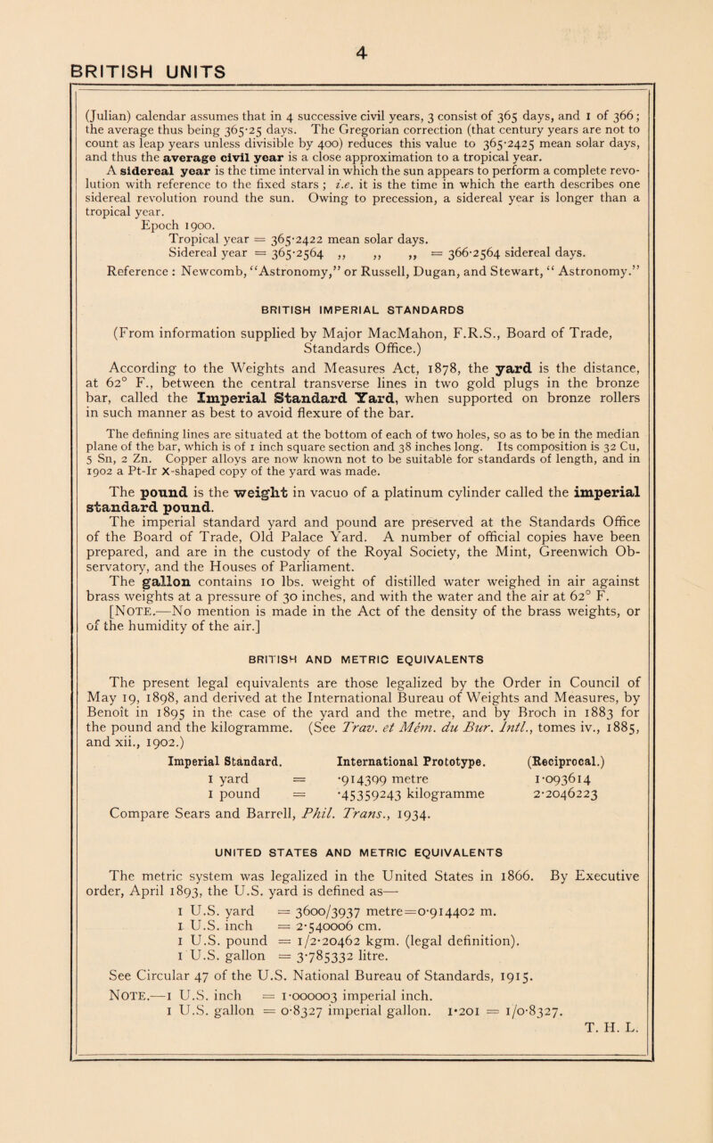 BRITISH UNITS (Julian) calendar assumes that in 4 successive civil years, 3 consist of 365 days, and I of 366; the average thus being 365-25 days. The Gregorian correction (that century years are not to count as leap years unless divisible by 400) reduces this value to 365-2425 mean solar days, and thus the average civil year is a close approximation to a tropical year. A sidereal year is the time interval in which the sun appears to perform a complete revo¬ lution with reference to the fixed stars ; i.e. it is the time in which the earth describes one sidereal revolution round the sun. Owing to precession, a sidereal year is longer than a tropical year. Epoch 1900. Tropical year = 365-2422 mean solar days. Sidereal year = 365-2564 ,, ,, ,, = 366-2564 sidereal days. Reference : Newcomb, “Astronomy,” or Russell, Dugan, and Stewart, “ Astronomy.” BRITISH IMPERIAL STANDARDS (From information supplied by Major MacMahon, F.R.S., Board of Trade, Standards Office.) According to the Weights and Measures Act, 1878, the yard is the distance, at 62° F., between the central transverse lines in two gold plugs in the bronze bar, called the Imperial Standard Yard, when supported on bronze rollers in such manner as best to avoid flexure of the bar. The defining lines are situated at the bottom of each of two holes, so as to be in the median plane of the bar, which is of 1 inch square section and 38 inches long. Its composition is 32 Cu, 5 Sn, 2 Zn. Copper alloys are now known not to be suitable for standards of length, and in 1902 a Pt-Ir x-shaped copy of the yard was made. The pound is the weight in vacuo of a platinum cylinder called the imperial standard pound. The imperial standard yard and pound are preserved at the Standards Office of the Board of Trade, Old Palace Yard. A number of official copies have been prepared, and are in the custody of the Royal Society, the Mint, Greenwich Ob¬ servatory, and the Houses of Parliament. The gallon contains 10 lbs. weight of distilled water weighed in air against brass weights at a pressure of 30 inches, and with the water and the air at 62° F. [Note.—No mention is made in the Act of the density of the brass weights, or of the humidity of the air.] BRITISH AND METRIC EQUIVALENTS The present legal equivalents are those legalized by the Order in Council of May 19, 1898, and derived at the International Bureau of Weights and Measures, by Benoit in 1895 in the case of the yard and the metre, and by Broch in 1883 for the pound and the kilogramme. (See Trav. et Mem. du Bur. Inti., tomes iv., 1885, and xii., 1902.) Imperial Standard. International Prototype. (Reciprocal.) 1 yard = -914399 metre 1-093614 1 pound = -45359243 kilogramme 2-2046223 Compare Sears and Barrell, Phil. Trans., 1934. UNITED STATES AND METRIC EQUIVALENTS The metric system was legalized in the United States in 1866. By Executive order, April 1893, the U.S. yard is defined as— 1 U.S. yard = 3600/3937 metre=0-914402 m. I U.S. inch = 2-540006 cm. 1 U.S. pound = 1/2-20462 kgm. (legal definition). 1 U.S. gallon = 3785332 litre. See Circular 47 of the U.S. National Bureau of Standards, 1915. NOTE.—1 U.S. inch — 1-000003 imperial inch. 1 U.S. gallon = 0-8327 imperial gallon. 1*201 = 1/0-8327.