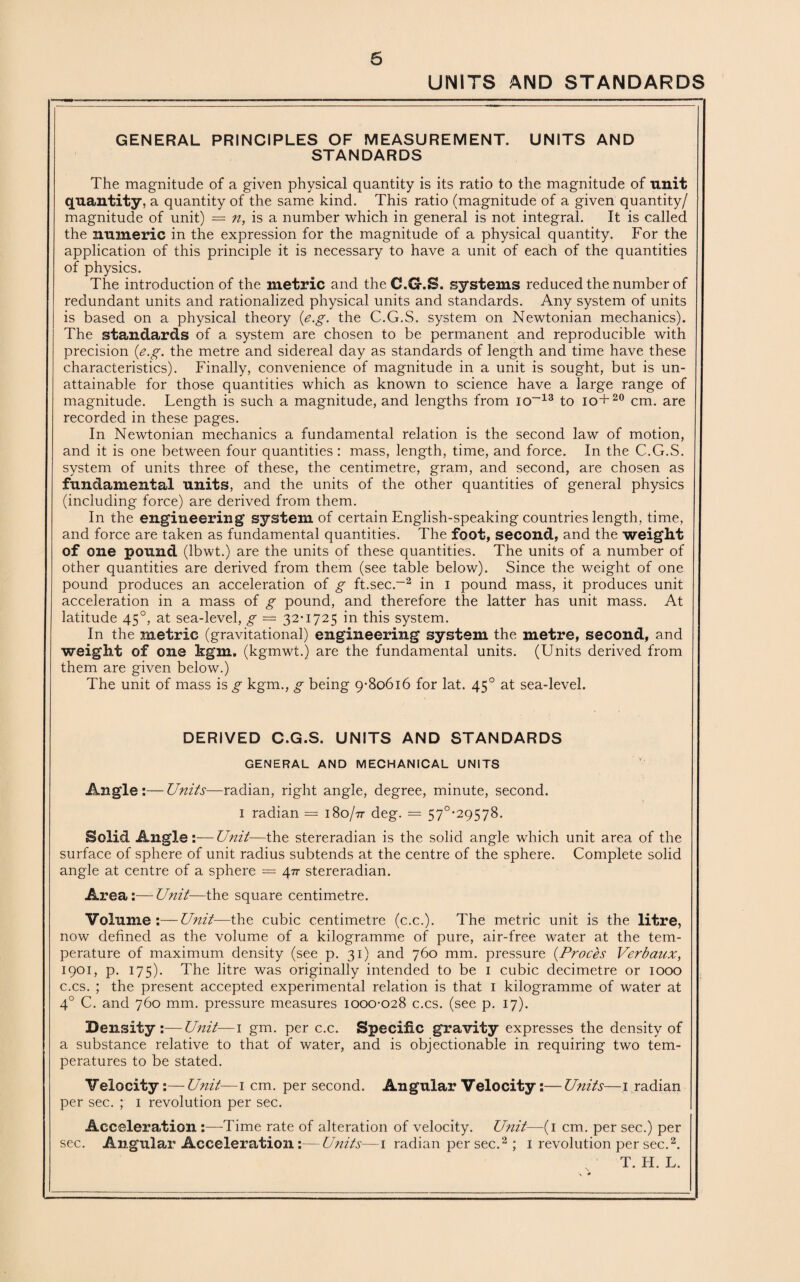 UNITS AND STANDARDS GENERAL PRINCIPLES OF MEASUREMENT. UNITS AND STANDARDS The magnitude of a given physical quantity is its ratio to the magnitude of unit quantity, a quantity of the same kind. This ratio (magnitude of a given quantity/ magnitude of unit) = n, is a number which in general is not integral. It is called the numeric in the expression for the magnitude of a physical quantity. For the application of this principle it is necessary to have a unit of each of the quantities of physics. The introduction of the metric and the C.G.S. systems reduced the number of redundant units and rationalized physical units and standards. Any system of units is based on a physical theory {e.g. the C.G.S. system on Newtonian mechanics). The standards of a system are chosen to be permanent and reproducible with precision {e.g. the metre and sidereal day as standards of length and time have these characteristics). Finally, convenience of magnitude in a unit is sought, but is un¬ attainable for those quantities which as known to science have a large range of magnitude. Length is such a magnitude, and lengths from io-13 to io+20 cm. are recorded in these pages. In Newtonian mechanics a fundamental relation is the second law of motion, and it is one between four quantities : mass, length, time, and force. In the C.G.S. system of units three of these, the centimetre, gram, and second, are chosen as fundamental units, and the units of the other quantities of general physics (including force) are derived from them. In the engineering system of certain English-speaking countries length, time, and force are taken as fundamental quantities. The foot, second, and the weight of one pound (lbwt.) are the units of these quantities. The units of a number of other quantities are derived from them (see table below). Since the weight of one pound produces an acceleration of g ft.sec.-2 in i pound mass, it produces unit acceleration in a mass of g pound, and therefore the latter has unit mass. At latitude 45°, at sea-level, g — 32-1725 in this system. In the metric (gravitational) engineering system the metre, second, and weight of one kgm. (kgmwt.) are the fundamental units. (Units derived from them are given below.) The unit of mass is g kgm., g being 9-80616 for lat. 450 at sea-level. DERIVED C.G.S. UNITS AND STANDARDS GENERAL AND MECHANICAL UNITS Angle:—Units—radian, right angle, degree, minute, second. 1 radian — 180/71 deg. = 57°-29578. Solid Angle :—Unit—the stereradian is the solid angle which unit area of the surface of sphere of unit radius subtends at the centre of the sphere. Complete solid angle at centre of a sphere — stereradian. Area:—Unit—the square centimetre. Volume :—Unit—the cubic centimetre (c.c.). The metric unit is the litre, now defined as the volume of a kilogramme of pure, air-free water at the tem¬ perature of maximum density (see p. 31) and 760 mm. pressure (Proces Verbaux, 1901, p. 175). The litre was originally intended to be 1 cubic decimetre or 1000 c.cs. ; the present accepted experimental relation is that 1 kilogramme of water at 4° C. and 760 mm. pressure measures 1000-028 c.cs. (see p. 17). Density:—Unit—1 gm. per c.c. Specific gravity expresses the density of a substance relative to that of water, and is objectionable in requiring two tem¬ peratures to be stated. Velocity:—Unit—1 cm. per second. Angular Velocity:—Units—1 radian per sec. ; 1 revolution per sec. Acceleration :—Time rate of alteration of velocity. Unit—(1 cm. per sec.) per sec. Angular Acceleration :—Units—1 radian per sec.2 ; 1 revolution per sec.2.