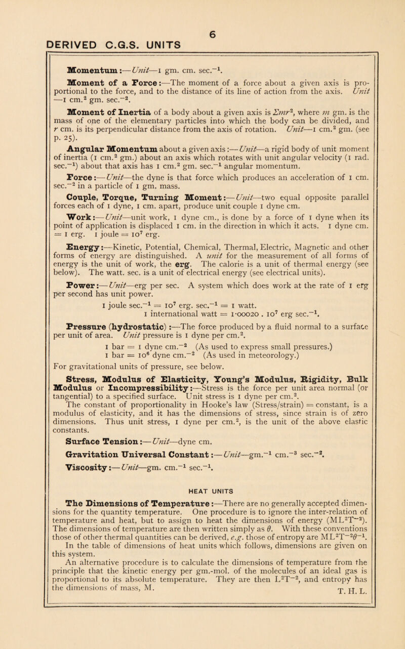 DERIVED C.G.S. UNITS Momentum:—Unit—i gm. cm. sec.-1. Moment of a Force:—The moment of a force about a given axis is pro¬ portional to the force, and to the distance of its line of action from the axis. Unit —I cm.2 gm. sec.-2. Moment of Inertia of a body about a given axis is where m gm. is the mass of one of the elementary particles into which the body can be divided, and r cm. is its perpendicular distance from the axis of rotation. Unit—i cm.2 gm. (see P- 25)- Angular Momentum about a given axis :—Unit—a rigid body of unit moment of inertia (i cm.2 gm.) about an axis which rotates with unit angular velocity (i rad. sec.-1) about that axis has i cm.2 gm. sec.-1 angular momentum. Force:—Unit—the dyne is that force which produces an acceleration of I cm. sec.-2 in a particle of i gm. mass. Couple, Torque, Turning Moment:—Unit—two equal opposite parallel forces each of I dyne, I cm. apart, produce unit couple I dyne cm. Work:—Unit—unit work, i dyne cm., is done by a force of i dyne when its point of application is displaced I cm. in the direction in which it acts. I dyne cm. = i erg. i joule == io7 erg. Energy:—Kinetic, Potential, Chemical, Thermal, Electric, Magnetic and other forms of energy are distinguished. A unit for the measurement of all forms of energy is the unit of work, the erg. The calorie is a unit of thermal energy (see below). The watt. sec. is a unit of electrical energy (see electrical units). Power:—Unit—erg per sec. A system which does work at the rate of I erg per second has unit power. I joule sec.-1 = io7 erg. sec.-1 = i watt. i international watt = i-00020 . io7 erg sec.-1. Pressure (hydrostatic) :—The force produced by a fluid normal to a surface per unit of area. Unit pressure is 1 dyne per cm.2. 1 bar = 1 dyne cm.-2 (As used to express small pressures.) 1 bar = io6 dyne cm.-2 (As used in meteorology.) For gravitational units of pressure, see below. Stress, Modulus of Elasticity, Young’s Modulus, Rigidity, Bulk Modulus or Incompressibility:—Stress is the force per unit area normal (or tangential) to a specified surface. Unit stress is 1 dyne per cm.2. The constant of proportionality in Hooke’s law (Stress/strain) = constant, is a modulus of elasticity, and it has the dimensions of stress, since strain is of zero dimensions. Thus unit stress, 1 dyne per cm.2, is the unit of the above elastic constants. Surface Tension:— Unit—dyne cm. Gravitation Universal Constant:—Unit—gm.-1 cm.-3 sec.-2. Viscosity:—Unit—gm. cm.-1 sec.-1. HEAT UNITS The Dimensions of Temperature:—There are no generally accepted dimen¬ sions for the quantity temperature. One procedure is to ignore the inter-relation of temperature and heat, but to assign to heat the dimensions of energy (ML2T~2). The dimensions of temperature are then written simply as 9. With these conventions those of other thermal quantities can be derived, e.g. those of entropy are ML2T-20-1. In the table of dimensions of heat units which follows, dimensions are given on this system. An alternative procedure is to calculate the dimensions of temperature from the principle that the kinetic energy per gm.-mol. of the molecules of an ideal gas is proportional to its absolute temperature. They are then L2T-2, and entropy has the dimensions of mass, M. T IT T
