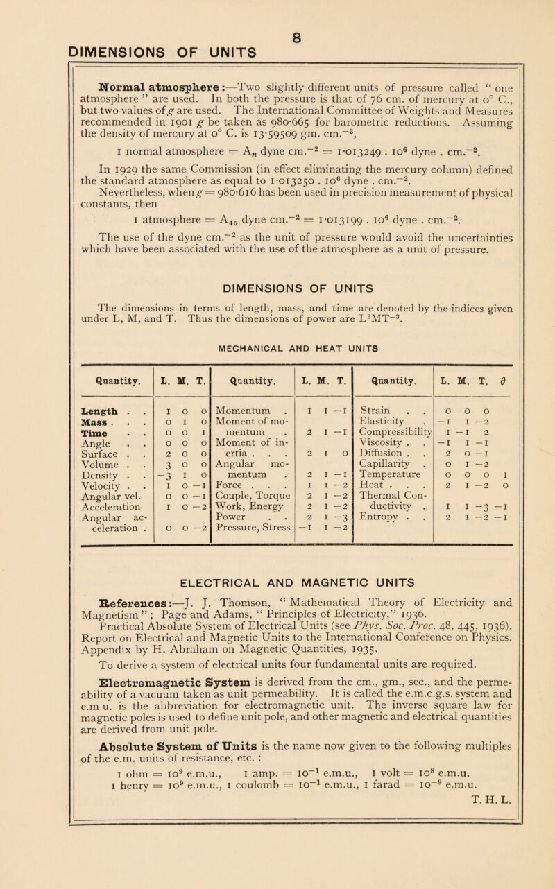normal atmosphere :—Two slightly different units of pressure called “ one atmosphere ” are used. In both the pressure is that of 76 cm. of mercury at o° C., but two values of g are used. The International Committee of Weights and Measures recommended in 1901 g be taken as 980-665 for barometric reductions. Assuming the density of mercury at o° C. is 13-59509 gm. cm.-3, I normal atmosphere — An dyne cm.-2 = 1-013249 . io6 dyne . cm.-2. In 1929 the same Commission (in effect eliminating the mercury column) defined the standard atmosphere as equal to 1-013250 . io6 dyne . cm.-2. Nevertheless, wheng’- = 980-616 has been used in precision measurement of physical constants, then 1 atmosphere = A45 dyne cm.-2 = 1-013199 . io6 dyne . cm.-2. The use of the dyne cm.-2 as the unit of pressure would avoid the uncertainties which have been associated with the use of the atmosphere as a unit of pressure. DIMENSIONS OF UNITS The dimensions in terms of length, mass, and time are denoted by the indices given under L, M, and T. Thus the dimensions of power are L2MT-3. MECHANICAL AND HEAT UNITS Quantity. L. M. T. Quantity. L. M. T. Quantity. L. m. t. e Length . 1 0 0 Momentum 1 1 —1 Strain 0 0 0 Mass . 0 1 0 Moment of mo- Elasticity -I I —2 Time 0 0 1 mentum 2 1 —1 Compressibility 1 — I 2 Angle 0 0 0 Moment of in- Viscosity . — 1 I -I Surface . 2 0 0 ertia . 2 1 0 Diffusion . 2 0 -I Volume . 3 0 0 Angular mo- Capillarity 0 I -2 Density . -3 1 0 mentum 2 1 —1 Temperature 0 OOI Velocity . 1 0 — 1 Force . 1 1 -2 Heat . 2 I — 2 O Angular vel. 0 0 — 1 Couple, Torque 2 1 —2 Thermal Con- Acceleration 1 0 — 2 Work, Energy 2 1 —2 ductivity I I -3 -I Angular ac- Power 2 1 -3 Entropy . 2 I —2 -I celeration . 0 0 — 2 Pressure, Stress — i 1 —2 ELECTRICAL AND MAGNETIC UNITS Heferences:—J. J. Thomson, “Mathematical Theory of Electricity and Magnetism ” ; Page and Adams, “ Principles of Electricity,” 1936. Practical Absolute System of Electrical Units (see Phys. Soc. Proc. 48, 445, 1936). Report on Electrical and Magnetic Units to the International Conference on Physics. Appendix by H. Abraham on Magnetic Quantities, 1935. To derive a system of electrical units four fundamental units are required. Electromagnetic System is derived from the cm., gm., sec., and the perme¬ ability of a vacuum taken as unit permeability. It is called the e.m.c.g.s. system and e.m.u. is the abbreviation for electromagnetic unit. The inverse square law for magnetic poles is used to define unit pole, and other magnetic and electrical quantities are derived from unit pole. Absolute System of Units is the name now given to the following multiples of the e.m. units of resistance, etc. : 1 ohm = io9 e.m.u., 1 amp. = io-1 e.m.u., 1 volt = io8 e.m.u. 1 henry = io9 e.m.u., 1 coulomb = io-1 e.m.u., 1 farad = io-9 e.m.u.