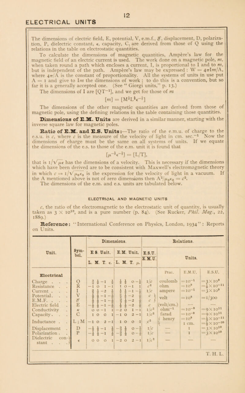 The dimensions of electric held, E, potential, Y, e.m.f.. <*’, disp'aeement, D, polariza¬ tion. P, dielectric constant, e, capacity, C, are derived from those of Q using the relations in the table on electrostatic quantities. To calculate the dimensions of magnetic quantities. Ampere's law for the magnetic held of an electric current is used. The work done on a magnetic pole, m, when taken round a path which encloses a current, l. is proportional to I and to tn, but is independent of the path. Ampere’s law may be expressed : \\ = 47tI/;z/A, where 4- A is the constant of proportionality. All the systems of units in use put A = 1 and give to Im the dimensions of work : to do this is a convention, but so far it is a generally accepted one. i^See “ Giorgi units. p. 13d The dimensions of I are [QT-1], and we get for those of [«/] = [M‘L*t-»] The dimensions of the other magnetic quantities are derived from those of magnetic pole, using the defining relations in the table containing those, quantities. Dimensions of E.M. Units are derived in a similar manner, starting with the inverse square law for magnetic poles. Ratio of E.M. and E.S. Units:—The ratio of the e m u. of charge to the e.s.u. is c. where c is the measure of the velocity of light in cm. sec.-1 Now the dimensions of charge must be the same on all systems of units. If we equate the dimensions of the c.s. to those of the e.m. unit it is found that [/*-**-*] = [L/T], that is 1 \ /<€ has the dimensions of a velocity. This is necessary if the dimensions which have been derived are to be consistent with Maxwell’s electromagnetic theory in which .* = 1 \ /i0trt is the expression for the velocity of light in a vacuum. If the A mentioned above is not of zero dimensions then V: A. The dimensions of the e.m. and e.s. units are tabulated below. ELECTRICAL AND MAGNETIC UMTS c. the ratio of the electromagnetic to the electrostatic unit of quantity, is usually taken as 3 \ io10, and is a pure number (p. 84). (See Rucker, Phil. Mag., 22, 1SS0.) Reference: “International Conference on Physics. London, 1034: Reports on Units. Unit. Electrical Charge . Resistance Current . Potential. E.M.F. . Electric field Conductivity Capacity. Inductance . Displacement Polarization . Dielectric con- ( stant . . . ! Dimensions. Sym¬ bol. E S. Unit. E.M. Unit. E.S.U. L. M. T. e. L. M. T. /*.; E.M.U Eels dons. Units. —.1- Q R I V <*' E K c I i i o a t * £ I I £ £ o o I o L ; M i — i o D P -£ £ 4 £ -1 £ 1 -1 -2 £ -1 -£ -1 -£ -1 -£ -1 1 o 1 2 -1 -1 £ -1 I 000 1 £ £ o-l 1 o -1 1 £ | -1 -£ | £ -2 £ H-i 1 4 i -a 4 -20 1-1 -10 2 -I I O r*ae. coulomb ohm ampere rolt 1 jc 4 r- ;!. c j (volt cm,) 1 IP ' .3 ' -I £ o -£ -I £ o -£j -20 2 - 1 c 1 /<* 1 i'c i/<3 ohm-1 farad t henry l\ F.M.U >=io-1 — IO* = io-1 = IOs J—IO“ = 10* i cm. 1 1 E.S.U. 3 x 10s* 4x IO-11 :3 x10s* : 1/300 : 9 X IO11 :QX IO11 £XIO”11 4 X IO-20 3 x io10. ■ 3X io10