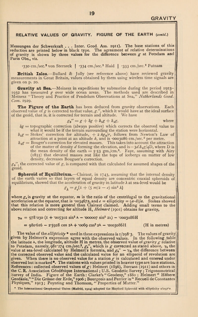 GRAVITY RELATIVE VALUES OF GRAVITY. FIGURE OF THE EARTH (contd.) Messungen der Schwerkraft . . . Inter. Geod. Ass. 1911). The base stations of this reduction are printed below in black type. The agreement of relative determinations of gravity is shown by three values for the difference between g at Potsdam and Paris Obs., viz. •330 cm./sec.2 von Sterneck j *334 cm./sec.2 Haid | -333 cm./sec.2 Putnam British. Isles.—Bullard & Jolly (see reference above) have reviewed gravity measurements in Great Britain, values obtained by them using wireless time signals are given on p. 20. Gravity at Sea.—Meinesz in expeditions by submarine during the period 1923- 1932 has measured g over wide ocean areas. The methods used are described in Meinesz “Theory and Practice of Pendelum Observations at Sea,” Netherlands Geod. Com. 1929. The Figure of the Barth has been deduced from gravity observations. Each observed value of g is corrected to that value, g., which it would have at the ideal surface of the geoid, that is, it is corrected for terrain and altitude. We have go = g + $g + 8]g + Sag, where Sg — topographic correction (always positive) which corrects the observed value to what it would be if the terrain surrounding the station were horizontal. S1(g = Stokes’ correction for altitude, + 2 hgjr, follows from Newton’s Law of attraction at a point at an altitude h, and is *0003086 cm./sec.2 per metre. §2g = Bouger’s correction for elevated masses. This takes into account the attraction of the matter of density d forming the elevation, and is—^d.Sxg^D, where D is the mean density of the earth — 5*53 gm./cm.3. Faye, assuming with Airy (1855) that elevated masses rest like the tops of icebergs on matter of low density, decreases Bouguer’s correction. g0, the corrected value of g, is compared with that calculated for assumed shapes of the geoid. Spheroid of Equilibrium.—Clairaut, in 1743, assuming that the internal density of the earth varies so that layers of equal density are concentric coaxial spheroids of equilibrium, showed that the acceleration of gravity in latitude A at sea-level would be g\ = Seil + (5 W2 —e) sin2 A} where gt is gravity at the equator, m is the ratio of the centrifugal to the gravitational acceleration at the equator, that is '0034672, and e — ellipticity = (a-b)\a. Stokes showed that this relation is more general than Clairaut claimed. Adding small terms to the above relation and correcting for altitude H, Helmert (1901) obtains for gravity, 7h = 978'030 (1 + '005302 sin2 A — '000007 sin2 2A) — '0003086H = 98o'6i6 — 2*5928 cos 2A + *0069 cos2 2A — *ooo3o86H (H in metres) The value of the ellipticity * used in these expressions is i/298‘3. The values of gravity given by Helmert’s expression agree with the observed values. In the following table the latitude a, the longitude, altitude H in metres, the observed value of gravity g relative to Potsdam, namely, 981*274 cm./sec.2, g0”t which is g corrected as stated above, y0 the value at sea-level calculated by Helmert’s formula, and g0 — Yo> the difference between the corrected observed value and the calculated value for an ellipsoid of revolution are given. When there is no observed value for a station^ is calculated and entered under observed but is marked*. The stations with values printed in heavier type are base stations. References: collected observed values of^*: Helmert (1896), Borrass (1911)and others in the C. R. Association Gdoddsique International; U.S. Geodetic Survey ; Trigonometrical Survey of India. Figure of the Earth: Clarke’s “ Geodesy,” 1880 ; Helmert u Hohere Geodasie,” “Die Grosse der Erde,” 1906; Bourgeois and Perrier in“ Recueil deConstantes Physiques,” 1913 ; Poynting and Thomson, “ Properties of Matter.” * The International Geophysical Union (Madrid, 1924) adopted the Hayford Spheroid with ellipticity 1/297*0