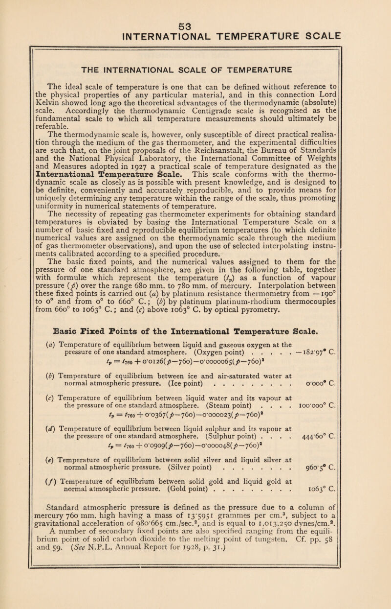 INTERNATIONAL TEMPERATURE SCALE THE INTERNATIONAL SCALE OF TEMPERATURE The ideal scale of temperature is one that can be defined without reference to the physical properties of any particular material, and in this connection Lord Kelvin showed long ago the theoretical advantages of the thermodynamic (absolute) scale. Accordingly the thermodynamic Centigrade scale is recognised as the fundamental scale to which all temperature measurements should ultimately be referable. The thermodynamic scale is, however, only susceptible of direct practical realisa¬ tion through the medium of the gas thermometer, and the experimental difficulties are such that, on the joint proposals of the Reichsanstalt, the Bureau of Standards and the National Physical Laboratory, the International Committee of Weights and Measures adopted in 1927 a practical scale of temperature designated as the International Temperature Scale. This scale conforms with the thermo¬ dynamic scale as closely as is possible with present knowledge, and is designed to be definite, conveniently and accurately reproducible, and to provide means for uniquely determining any temperature within the range of the scale, thus promoting uniformity in numerical statements of temperature. The necessity of repeating gas thermometer experiments for obtaining standard temperatures is obviated by basing the International Temperature Scale on a number of basic fixed and reproducible equilibrium temperatures (to which definite numerical values are assigned on the thermodynamic scale through the medium of gas thermometer observations), and upon the use of selected interpolating instru¬ ments calibrated according to a specified procedure. The basic fixed points, and the numerical values assigned to them for the pressure of one standard atmosphere, are given in the following table, together with formulae which represent the temperature (tp) as a function of vapour pressure (ft) over the range 680 mm. to 780 mm. of mercury. Interpolation between these fixed points is carried out (a) by platinum resistance thermometry from —190° to o° and from o° to 66o° C.; (b) by platinum platinum-rhodium thermocouples from 66o° to 1063° C.; and (c) above 1063° C. by optical pyrometry. Basic Fixed Points of the International Temperature Scale. (a) Temperature of equilibrium between liquid and gaseous oxygen at the pressure of one standard atmosphere. (Oxygen point) . . . . . — i82’97* C. tp — *760 + 0’0I26(/ — 760) — 0,000006s(7> — 760)2 (b) Temperature of equilibrium between ice and air-saturated water at normal atmospheric pressure. (Ice point). o'ooo® C. (c) Temperature of equilibrium between liquid water and its vapour at the pressure of one standard atmosphere. (Steam point) .... ioo'ooo0 C. tp — *760 -f 0‘0367(/ — 760)-—0’000023(/ — 760)2 (d) Temperature of equilibrium between liquid sulphur and its vapour at the pressure of one standard atmosphere. (Sulphur point) .... 444,6o° C. tp — t76o + 0‘0909(7>—760)—o*oooo48(/—760)2 (e) Temperature of equilibrium between solid silver and liquid silver at normal atmospheric pressure. (Silver point). 960'50 C. (/) Temperature of equilibrium between solid gold and liquid gold at normal atmospheric pressure. (Gold point). 1063° C. Standard atmospheric pressure is defined as the pressure due to a column of mercury 760 mm. high having a mass of 13*5951 grammes per cm.3, subject to a gravitational acceleration of 98o’665 cm./sec.2, and is equal to 1,013,250 dynes/cm.2. A number of secondary fixed points are also specified ranging from the equili¬ brium point of solid carbon dioxide to the melting point of tungsten. Cf. pp. 58 and 59. (See N.P.L. Annual Report for 1928, p. 31.)