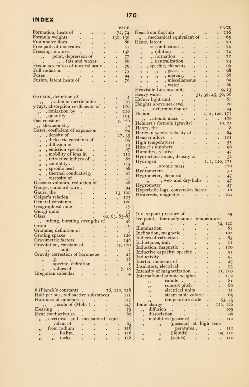 INDEX Formation, heats of PAGE 72, 74 Formula weights 130, 139 Fraunhofer lines . 86 Free path of molecules 41 Freezing mixtures . 138 ,, point, depression of • 77 ,, ,, , fats and waxes . 60 Frequency ratios of musical scale . . 79 Full radiation .... • 75 Fuses ..... 94 Fusion, latent heats of . 70 Gallon, definition of . 4 „ , value in metric units . 16 y rays, absorption coefficients of . . 116 ,, , ionization by . 116 „ , quantity .... . 105 Gas constant .... 7, 120 ,, thermometry • 54 Gases, coefficient of expansion 64 ,, , density of 17, 35 ,, , dielectric constants of 95 ,, , diffusion of 44 ,, , emission spectra . 87 ,, , mobility of ions in . IIO ,, , refractive indices of . . 82 ,, , solubility .... • 145 ,, , specific heat . 68 ,, , thermal conductivity . 61 ,, , viscosity of 4i Gaseous volumes, reduction of . 28 Gauge, standard wire . 94 Gauss, the .... 13, 100 Geiger’s relation . 123 General constants 120 Geographical mile 17 Giorgi units .... 13 Glass .... 62, 63, 83-85 ,, tubing, bursting strengths of . 48 Grain ..... 16 Gramme, definition of 3 Grating spaces .... 120 Gravimetric factors 148 Gravitation, constant of 17, 120 ,, units 7 Gravity correction of barometer 27 ,, , g. . . . . . 18 ,, , specific, definition . 5 ,, , values of 7, 18 Gregorian calendar 4 h (Planck’s constant) . . 76, 120, 128 Half-periods, radioactive substances . 121 Hardness of minerals . . . .147 ,, , scale of (Mohs’) . . .147 Hearing ...... 79 Heat conductivities .... 60 ,, , electrical and mechanical equi¬ valent of . . .65 „ from radium . . . .116 „ ,, RaEm. . . . .116 „ „ rocks . . . .118 PAGE Heat from thorium . . 116 ,, , mechanical equivalent of . 65 Heats, latent . 70 ,, of combustion . . 74 ,, ,, dilution . 74 ,, ,, formation . 72 ,, ,, neutralization . 73 ,, , specific, elements . . 66 ,, , ,, , gases . . . . 68 ,, , „ , mercury ,, , ,, , miscellaneous . . 66 . 69 „ , „ , water . Heaviside-Lorentz units . . 66 9, J3 Heavy water . . 31 , 39, 45, 50, 66 Hefner light unit . 81 Heights above sea-level . . 20 ,, , determination of 44 Helium .... 1, 2, 120, 171 ,, , atomic mass . Helmert’s formula (gravity) 120 19, 21 Henry, the 8 Hertzian waves, velocity of . . 84 Heusler alloys . . 101 High temperatures • 55 Hittorf’s numbers . 96 Humidity, relative . 47 Hydrochloric acid, density of • 32 Hydrogen 1, 2, 120, 171 ,, , atomic mass Hydrometers 120 • 30 Hygrometer, chemical . 47 ,, , wet- and dry-bulb Hygrometry . 47 • 47 Hyperbolic logs, conversion factor . 16 Hysteresis, magnetic . . . 100 Ice, vapour pressure of • • 49 Ice-point, thermodynamic temperature of . 54, 120 Illumination . 81 Inclination, magnetic . 102 Indices of refraction . • 83 Inductance, unit . 11 Induction, magnetic . 100 Inductive capacity, specific . • 95 Inductivity • 95 Inertia, moments of • 25 Insulators, electrical 93 Intensity of magnetization . 11, 100 International atomic weights . 1, 2 ,, candle . . 81 ,, concert pitch 80 ,, electrical units 11 ,, steam table calorie • 65 ,, temperature scale 53. 55 Ionic charge 120, 126 ,, diffusion 109 ,, dissociation 96 ,, mobilities (gaseous) . no ,, ,, (gaseous) at high tem- peratures . . in „ „ (liquids) 99, no „ „ (solids) • no