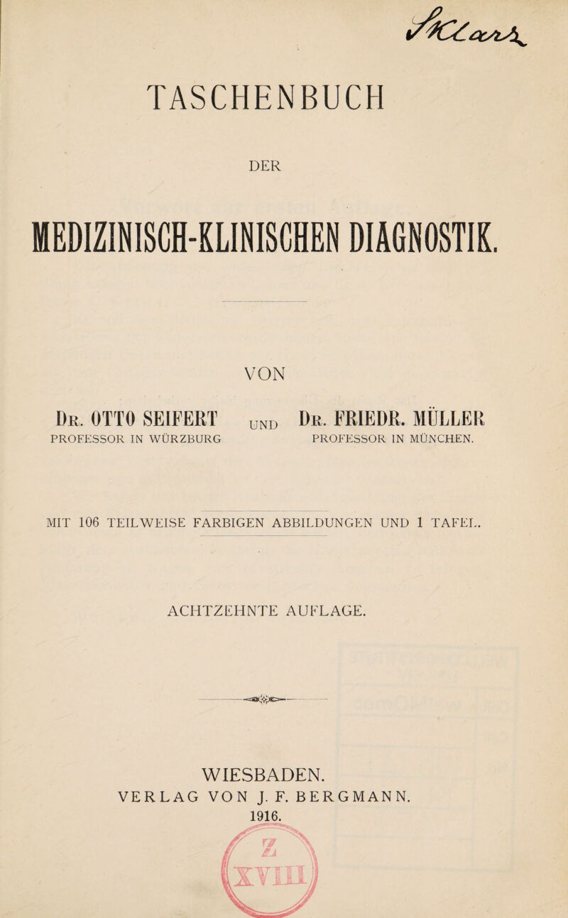 DER MEDIZINISCH-KLINISCHEN DIAGNOSTIK. VON Dr. OTTO SEIFERT UND Dr. FRIEDR. MÜLLER PROFESSOR IN WÜRZBURG PROFESSOR IN MÜNCHEN. MIT 106 TEILWEISE FARBIGEN ABBILDUNGEN UND 1 TAFEL. ACHTZEHNTE AUFLAGE. -- — WIESBADEN. VERLAG VON J. F. BERGMANN. 1916.