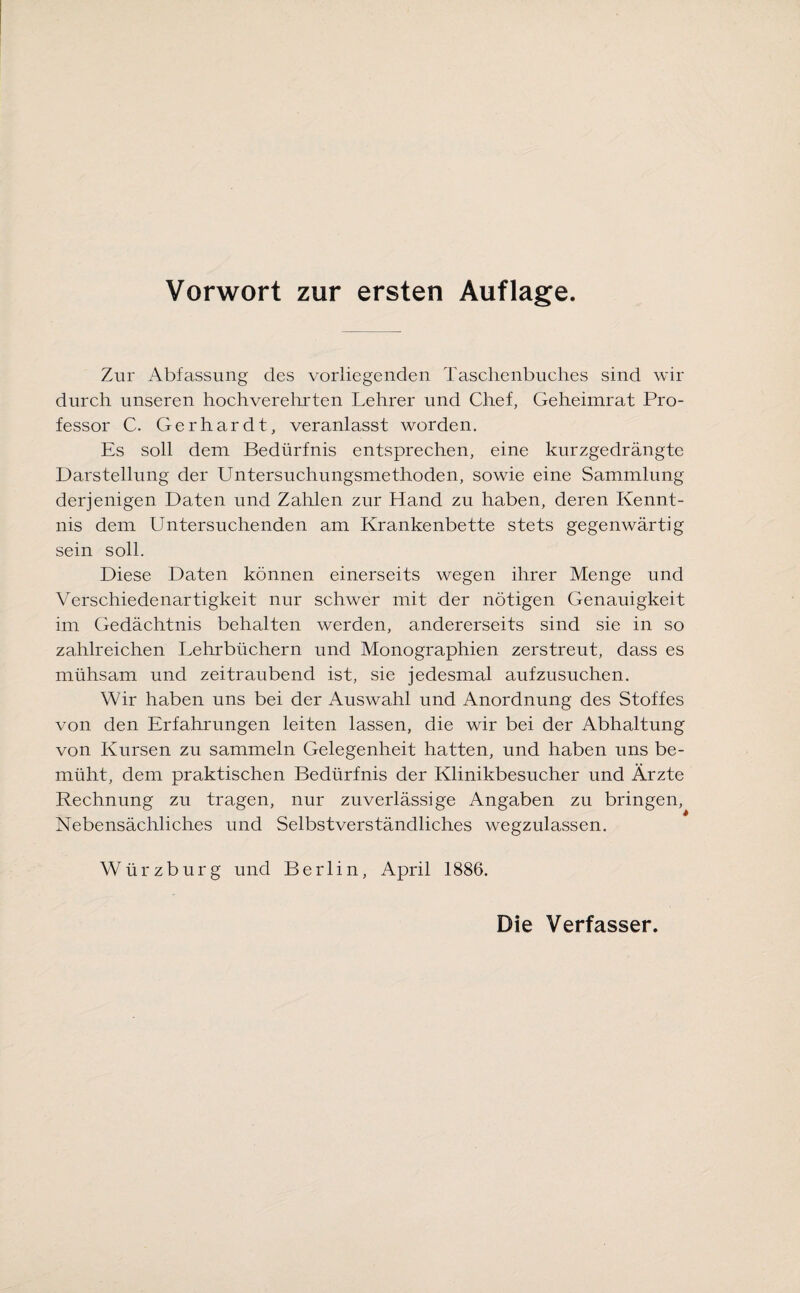 Zur Abfassung des vorliegenden Taschenbuches sind wo¬ durch unseren hochverehrten Lehrer und Chef, Geheimrat Pro¬ fessor C. Gerhardt, veranlasst worden. Es soll dem Bedürfnis entsprechen, eine kurzgedrängte Darstellung der Untersuchungsmethoden, sowie eine Sammlung derjenigen Daten und Zahlen zur Hand zu haben, deren Kennt¬ nis dem Untersuchenden am Krankenbette stets gegenwärtig sein soll. Diese Daten können einerseits wegen ihrer Menge und Verschiedenartigkeit nur schwer mit der nötigen Genauigkeit im Gedächtnis behalten werden, andererseits sind sie in so zahlreichen Lehrbüchern und Monographien zerstreut, dass es mühsam und zeitraubend ist, sie jedesmal aufzusuchen. Wir haben uns bei der Auswahl und Anordnung des Stoffes von den Erfahrungen leiten lassen, die wir bei der Abhaltung von Kursen zu sammeln Gelegenheit hatten, und haben uns be¬ müht, dem praktischen Bedürfnis der Klinikbesucher und Ärzte Rechnung zu tragen, nur zuverlässige Angaben zu bringen, Nebensächliches und Selbstverständliches wegzulassen. Würzburg und Berlin, April 1886.