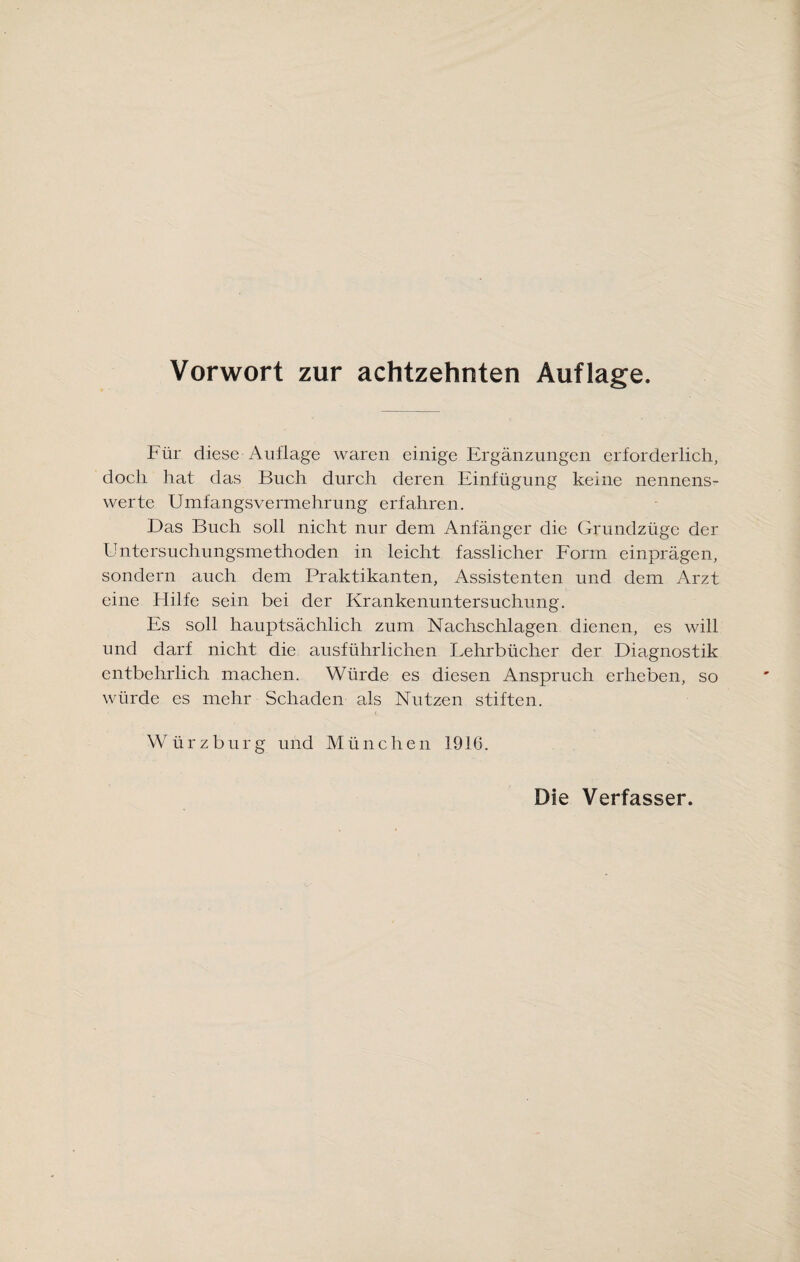 Für diese Auflage waren einige Ergänzungen erforderlich, doch hat das Buch durch deren Einfügung keine nennens¬ werte Umfangsvermehrung erfahren. Das Buch soll nicht nur dem Anfänger die Grundzüge der Untersuchungsmethoden in leicht fasslicher Form einprägen, sondern auch dem Praktikanten, Assistenten und dem Arzt eine Hilfe sein bei der Krankenuntersuchung. Es soll hauptsächlich zum Nachschlagen dienen, es will und darf nicht die ausführlichen Lehrbücher der Diagnostik entbehrlich machen. Würde es diesen Anspruch erheben, so würde es mehr Schaden als Nutzen stiften. Würzburg und München 1916.