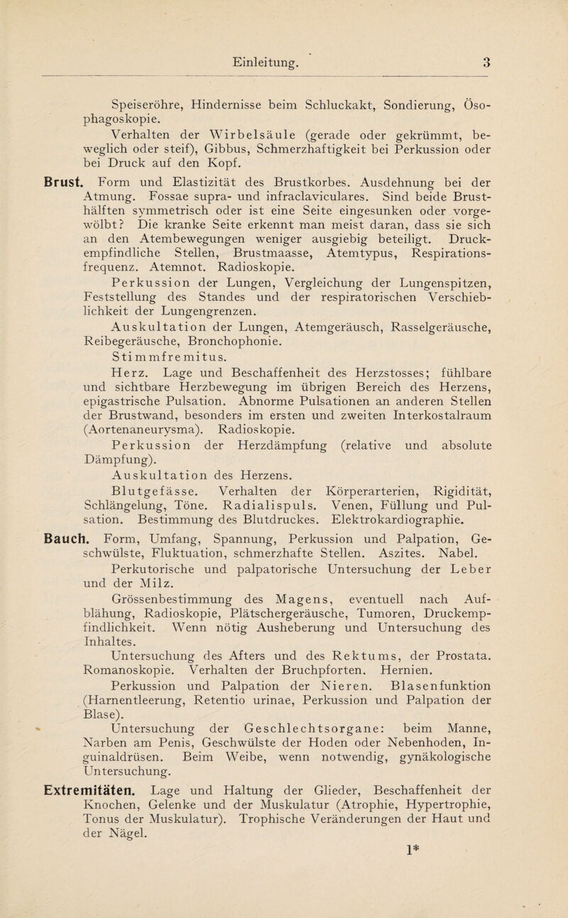 Speiseröhre, Hindernisse beim Schluckakt, Sondierung, Öso¬ phagoskopie. Verhalten der Wirbelsäule (gerade oder gekrümmt, be¬ weglich oder steif), Gibbus, Schmerzhaftigkeit bei Perkussion oder bei Druck auf den Kopf. Brust. Form und Elastizität des Brustkorbes. Ausdehnung bei der Atmung. Fossae supra- und infraclaviculares. Sind beide Brust¬ hälften symmetrisch oder ist eine Seite eingesunken oder vorge¬ wölbt? Die kranke Seite erkennt man meist daran, dass sie sich an den Atembewegungen weniger ausgiebig beteiligt. Druck¬ empfindliche Stellen, Brustmaasse, Atemtypus, Respirations¬ frequenz. Atemnot. Radioskopie. Perkussion der Lungen, Vergleichung der Lungenspitzen, Feststellung des Standes und der respiratorischen Verschieb¬ lichkeit der Lungengrenzen. Auskultation der Lungen, Atemgeräusch, Rasselgeräusche, Reibegeräusche, Bronchophonie. Stimmfremitus. Herz. Lage und Beschaffenheit des Herzstosses; fühlbare und sichtbare Herzbewegung im übrigen Bereich des Herzens, epigastrische Pulsation. Abnorme Pulsationen an anderen Stellen der Brustwand, besonders im ersten und zweiten Interkostalraum (Aortenaneurysma). Radioskopie. Perkussion der Herzdämpfung (relative und absolute Dämpfung). Auskultation des Herzens. Blutgefässe. Verhalten der Körperarterien, Rigidität, Schlängelung, Töne. Radialispuls. Venen, Füllung und Pul¬ sation. Bestimmung des Blutdruckes. Elektrokardiographie. Bauch. Form, Umfang, Spannung, Perkussion und Palpation, Ge¬ schwülste, Fluktuation, schmerzhafte Stellen. Aszites. Nabel. Perkutorische und palpatorische Untersuchung der Leber und der Milz. Grössenbestimmung des Magens, eventuell nach Auf¬ blähung, Radioskopie, Plätschergeräusche, Tumoren, Druckemp- findlichkeit. Wenn nötig Ausheberung und Untersuchung des Inhaltes. Untersuchung des Afters und des Rektums, der Prostata. Romanoskopie. Verhalten der Bruchpforten. Hernien. Perkussion und Palpation der Nieren. Blasenfunktion (Harnentleerung, Retentio urinae, Perkussion und Palpation der Blase). Untersuchung der Geschlechtsorgane: beim Manne, Narben am Penis, Geschwülste der Hoden oder Nebenhoden, In¬ guinaldrüsen. Beim Weibe, wenn notwendig, gynäkologische Untersuchung. Extremitäten. Lage und Haltung der Glieder, Beschaffenheit der Knochen, Gelenke und der Muskulatur (Atrophie, Hypertrophie, Tonus der Muskulatur). Trophische Veränderungen der Haut und der Nägel. 1*