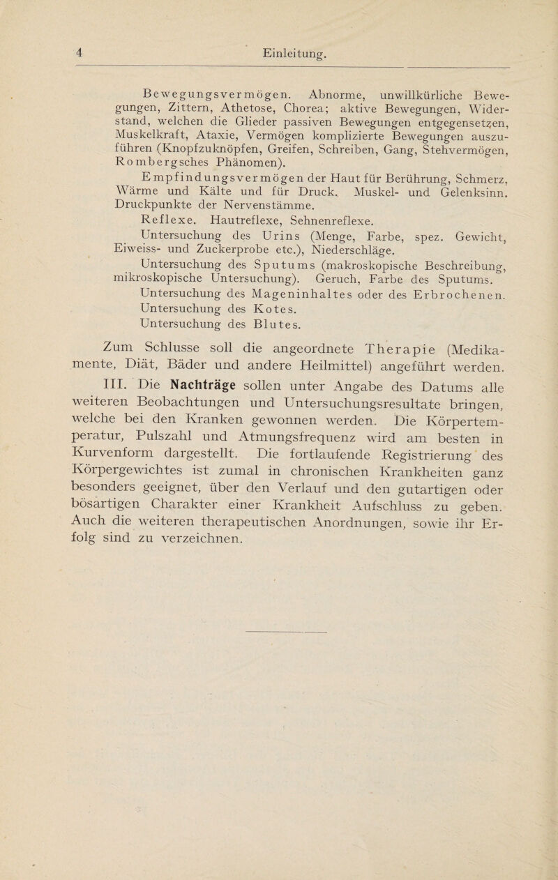 Bewegungsvermögen. Abnorme, unwillkürliche Bewe¬ gungen, Zittern, Athetose, Chorea; aktive Bewegungen, Wider¬ stand, welchen die Glieder passiven Bewegungen entgegensetzen, Muskelkraft, Ataxie, Vermögen komplizierte Bewegungen auszu¬ führen (Knopfzuknöpfen, Greifen, Schreiben, Gang, Stehvermögen, Rombergsches Phänomen). Empfindungsvermögen der Haut für Berührung, Schmerz, Wärme und Kälte und für Druck. Muskel- und Gelenksinn. Druckpunkte der Nervenstämme. Reflexe. Hautreflexe, Sehnenreflexe. Untersuchung des Urins (Menge, Farbe, spez. Gewicht, Eiweiss- und Zuckerprobe etc.), Niederschläge. Untersuchung des Sputums (makroskopische Beschreibung, mikroskopische Untersuchung). Geruch, Farbe des Sputums. Untersuchung des Mageninhaltes oder des Erbrochenen. Untersuchung des Kotes. Untersuchung des Blutes. Zum Schlüsse soll die angeordnete Therapie (Medika¬ mente, Diät, Bäder und andere Heilmittel) angeführt werden. III. Die Nachträge sollen unter Angabe des Datums alle weiteren Beobachtungen und Untersuchungsresultate bringen, welche bei den Kranken gewonnen werden., Die Körpertem¬ peratur, Pulszahl und Atmungsfrequenz wird am besten in Kurvenform dargestellt. Die fortlaufende Registrierung des Körpergewichtes ist zumal in chronischen Krankheiten ganz besonders geeignet, über den Verlauf und den gutartigen oder bösartigen Charakter einer Krankheit Aufschluss zu geben. Auch die weiteren therapeutischen Anordnungen, sowie ihr Er¬ folg sind zu verzeichnen.