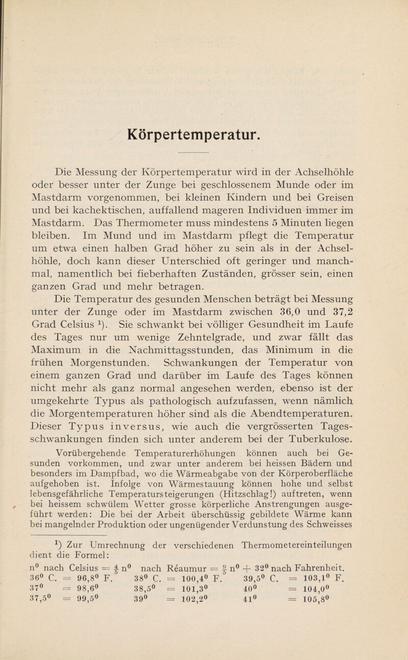 Körpertemperatur. Die Messung der Körpertemperatur wird in der Achselhöhle oder besser unter der Zunge bei geschlossenem Munde oder im Mastdarm vorgenommen, bei kleinen Kindern und bei Greisen und bei kachektischen, auffallend mageren Individuen immer im Mastdarm. Das Thermometer muss mindestens 5 Minuten liegen bleiben. Im Mund und im Mastdarm pflegt die Temperatur um etwa einen halben Grad höher zu sein als in der Achsel¬ höhle, doch kann dieser Unterschied oft geringer und manch¬ mal, namentlich bei fieberhaften Zuständen, grösser sein, einen ganzen Grad und mehr betragen. Die Temperatur des gesunden Menschen beträgt bei Messung unter der Zunge oder im Mastdarm zwischen 36,0 und 37,2 Grad Celsius 1). Sie schwankt bei völliger Gesundheit im Laufe des Tages nur um wenige Zehntelgrade, und zwar fällt das Maximum in die Nachmittagsstunden, das Minimum in die frühen Morgenstunden. Schwankungen der Temperatur von einem ganzen Grad und darüber im Laufe des Tages können nicht mehr als ganz normal angesehen werden, ebenso ist der umgekehrte Typus als pathologisch aufzufassen, wenn nämlich die Morgentemperaturen höher sind als die Abendtemperaturen. Dieser Typus inversus, wie auch die vergrösserten Tages¬ schwankungen finden sich unter anderem bei der Tuberkulose. Vorübergehende Temperaturerhöhungen können auch bei Ge¬ sunden Vorkommen, und zwar unter anderem bei heissen Bädern und besonders im Dampfbad, wo die Wärmeabgabe von der Körperoberfläche aufgehoben ist. Infolge von Wärmestauung können hohe und selbst lebensgefährliche Temperatursteigerungen (Hitzschlag!) auf treten, wenn bei heissem schwülem Wetter grosse körperliche Anstrengungen ausge¬ führt werden: Die bei der Arbeit überschüssig gebildete Wärme kann bei mangelnder Produktion oder ungenügender Verdunstung des Schweisses *) Zur Umrechnung der verschiedenen Thermometereinteilungen dient die Formel: n° nach Celsius = |- n° nach Reaumur = n° + 32° nach Fahrenheit. 36° C. = 96,8° F. 38° C. = 100,4° F. 39,5° C. = 103,1° F. 37° = 98,6° 38,5° = 101,3° 40° = 104,0° 37,5° = 99,5° 39° = 102,2° 41° = 105,8°