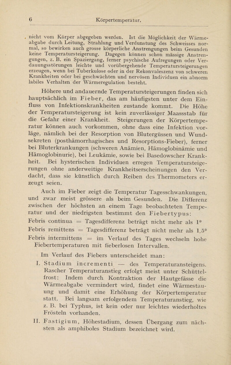 . nicht vom Körper abgegeben werden. Ist die Möglichkeit der Wärme¬ abgabe durch Leitung, Strahlung und Verdunstung des Schweisses nor¬ mal, so bewirken auch grosse körperliche Anstrengungen beim Gesunden keine Temperatursteigerung. Dagegen können schon mässige Anstren¬ gungen, z. B. ein Spaziergang, ferner psychische Aufregungen oder Ver¬ dauungsstörungen leichte und vorübergehende Temperatursteigerungen erzeugen, wenn bei Tuberkulose oder in der Rekonvaleszenz von schweren Krankheiten oder bei geschwächten und nervösen Individuen ein abnorm labiles Verhalten der Wärmeregulation besteht. Höhere und andauernde Temperatursteigerungen finden sich hauptsächlich im Fieber, das am häufigsten unter dem Ein¬ fluss von Infektionskrankheiten zustande kommt. Die Höhe der Temperatursteigerung ist kein zuverlässiger Maassstab für die Gefahr einer Krankheit. Steigerungen der Körpertempe¬ ratur können auch Vorkommen, ohne dass eine Infektion vor¬ läge, nämlich bei der Resorption von Blutergüssen und Wund¬ sekreten (posthämorrhagisches und Resorptions-Fieber), ferner bei Bluterkrankungen (schweren Anämien, Hämoglobinämie und Hämoglobinurie), bei Leukämie, sowie bei Basedowscher Krank¬ heit. Bei hysterischen Individuen erregen Temperatursteige¬ rungen ohne anderweitige Krankheitserscheinungen den Ver¬ dacht, dass sie künstlich durch Reiben des Thermometers er¬ zeugt seien. Auch im Fieber zeigt die Temperatur Tagesschwankungen, und zwar meist grössere als beim Gesunden. Die Differenz zwischen der höchsten an einem Tage beobachteten Tempe¬ ratur und der niedrigsten bestimmt den Fiebertypus: Febris continua = Tagesdifferenz beträgt nicht mehr als 1° Febris remittens = Tagesdifferenz beträgt nicht mehr als 1,5° Febris intermittens = im Verlauf des Tages wechseln hohe Fiebertemperaturen mit fieberlosen Intervallen. Im Verlauf des Fiebers unterscheidet man: I. Stadium incrementi — des Temperaturansteigens. Rascher Temperaturanstieg erfolgt meist unter Schüttel¬ frost: Indem durch Kontraktion der Hautgefässe die Wärmeabgabe vermindert wird, findet eine Wärmestau¬ ung und damit eine Erhöhung der Körpertemperatur statt. Bei langsam erfolgendem Temperaturanstieg, wie z. B. bei Typhus, ist kein oder nur leichtes wiederholtes Frösteln vorhanden. II. Fastigium, Höhestadium, dessen Übergang zum näch¬ sten als amphiboles Stadium bezeichnet wird.