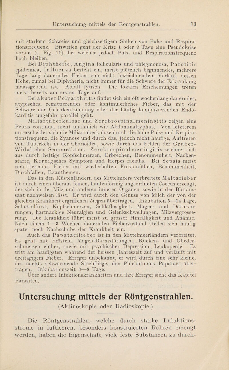 mit starkem Schweiss und gleichzeitigem Sinken von Puls- und Respira¬ tionsfrequenz. Bisweilen geht der Krise 1 oder 2 Tage eine Pseudokrise voraus (s. Fig. 11), bei welcher jedoch Puls- und Respirationsfrequenz hoch bleiben. Bei Diphtherie, Angina follicularis und phlegmonosa, Parotitis epidemica, Influenza besteht ein, meist plötzlich beginnendes, mehrere Tage lang dauerndes Fieber von nicht bezeichnendem Verlauf, dessen Höhe, zumal bei Diphtherie, nicht immer für die Schwere der Erkrankung maassgebend ist. Abfall lytisch. Die lokalen Erscheinungen treten meist bereits am ersten Tage auf. Bei akuter Polyarthritis findet sich ein oft wochenlang dauerndes, atypisches, remittierendes oder kontinuierliches Fieber, das mit der Schwere der Gelenkentzündung oder der häufig komplizierenden Endo¬ karditis ungefähr parallel geht. Miliartuberkulose und Zerebrospinalmeningitis zeigen eine Febris continua, nicht unähnlich wie Abdominaltyphus. Von letzterem unterscheidet sich die Miliartuberkulose durch die hohe Puls- und Respira¬ tionsfrequenz, die Zyanose und durch das, jedoch nicht häufige, Auftreten von Tuberkeln in der Chorioidea, sowie durch das Fehlen der Gruber- Widalschen Serumreaktion. Zerebrospinalmeningitis zeichnet sich aus durch heftige Kopfschmerzen, Erbrechen, Benommenheit, Nacken¬ starre, Kernigsches Symptom und Herpes facialis. Bei Sepsis meist remittierendes Fieber mit wiederholten Frostanfällen, Benommenheit, Durchfällen, Exanthemen. Das in den Küstenländern des Mittelmeers verbreitete Maltafieber ist durch einen überaus feinen, haufenförmig angeordneten Coccus erzeugt, der sich in der Milz und anderen inneren Organen sowie in der Blutaus¬ saat nachweisen lässt. Er wird durch den Genuss von Milch der von der gleichen Krankheit ergriffenen Ziegen übertragen. Inkubation 5—14 Tage, Schüttelfrost, Kopfschmerzen, Schlaflosigkeit, Magen- und Darmstö¬ rungen, hartnäckige Neuralgien und Gelenkschwellungen, Milzvergrösse- rung. Die Krankheit führt meist zu grosser Hinfälligkeit und Anämie. Nach einem 1—3 Wochen dauernden Fieberzustand stellen sich häufig später noch Nachschübe der Krankheit ein. Auch das Papatacifieber ist in den Mittelmeerländern verbreitet. Es geht mit Frösteln, Magen-Darmstörungen, Rücken- und Glieder¬ schmerzen einher, sowie mit psychischer Depression. Leukopenie. Es tritt am häufigsten während der heissen Jahreszeit auf und verläuft mit dreitägigem Fieber. Erreger unbekannt, er wird durch eine sehr kleine, des nachts schwärmende Stechfliege, den Phlebotomus Papataci über¬ tragen. Inkubationszeit 3—8 Tage. Über andere Infektionskrankheiten und ihre Erreger siehe das Kapitel Parasiten. Untersuchung mittels der Röntgenstrahlen. (Aktinoskopie oder Radioskopie.) Die Röntgenstrahlen, welche durch starke Induktions¬ ströme in luftleeren, besonders konstruierten Röhren erzeugt werden, haben die Eigenschaft, viele feste Substanzen zu durch-