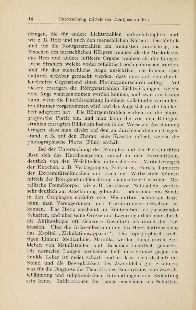 dringen, die für andere Lichtstrahlen undurchdringlich sind, wie z. B. Holz und auch den menschlichen Körper. Die Metalle sind für die Röntgenstrahlen am wenigsten durchlässig, die Knochen des menschlichen Körpers weniger als die Muskulatur, das Herz und andere luftleere Organe weniger als die Lungen. Diese Strahlen, welche weder reflektiert noch gebrochen werden, sind für das menschliche Auge unsichtbar, sie können aber dadurch sichtbar gemacht werden, dass man auf den durch¬ leuchteten Gegenstand einen Platinzyanürschirm auflegt. Auf diesem erzeugen die Röntgenstrahlen Lichtwirkungen, welche vom Auge wahrgenommen werden können, und zwar am besten dann, wenn die Durchleuchtung in einem vollständig verdunkel¬ ten Zimmer vorgenommen wird und das Auge sich an die Dunkel¬ heit adaptiert hat. Die Röntgenstrahlen wirken auf die photo¬ graphische Platte ein, und man kann die von den Röntgen¬ strahlen erzeugten Bilder am besten in der Weise zur Anschauung bringen, dass man direkt auf den zu durchleuchtenden Gegen¬ stand, z. B. auf den Thorax, eine Kasette auflegt, welche die photographische Platte (Film) enthält. Bei der Untersuchung des Rumpfes und der Extremitäten lässt sich das Knochensystem, zumal an den Extremitäten, deutlich von den Weichteilen unterscheiden. Veränderungen der Knochen, z. B. Verbiegungen, Frakturen, Karies, Tumoren der Extremitätenknochen und auch der Wirbelsäule können mittels der Röntgendurchleuchtung diagnostiziert werden. Me¬ tallische Fremdkörper, wie z. B. Geschosse, Nähnadeln, werden sehr deutlich zur Anschauung gebracht. Indem man eine Sonde in den Ösophagus einführt oder Wismutbrei schlucken lässt, kann man Verengerungen und Erweiterungen desselben er¬ kennen. Das Herz erscheint im Röntgenbild als pulsierender Schatten, und über seine Grösse und Lagerung erhält man durch die Aktinoskopie oft sicherere Resultate als durch die Per¬ kussion. Über die Grössenbestimmung des Herzschattens siehe das Kapitel „Zirkulationsapparat“. Die topographisch wich¬ tigen Linien: Medianlinie, Mamilla, werden dabei durch Auf¬ kleben von Metallstreifen und -Scheiben kenntlich gemacht. Die normalen Lungen erscheinen hell, ihre Grenze gegen die dunkle Leber ist meist scharf, und es lässt sich deshalb der Stand und die Beweglichkeit des Zwerchfells gut erkennen, was für die Diagnose der Pleuritis, des Emphysems, von Zwerch¬ fellähmung und subphrenischen Entzündungen von Bedeutung sein kann. Infiltrationen der Lunge erscheinen als Schatten.