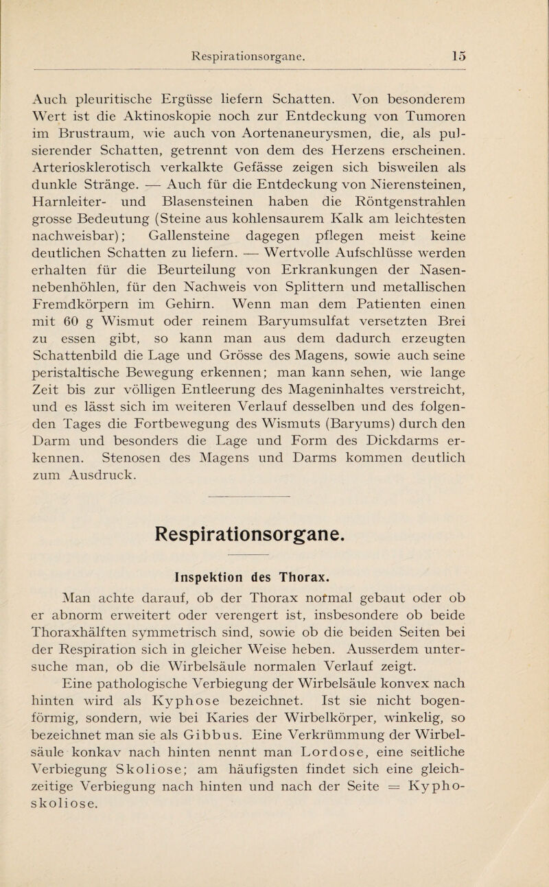 Auch pleuritische Ergüsse liefern Schatten. Von besonderem Wert ist die Aktinoskopie noch zur Entdeckung von Tumoren im Brustraum, wie auch von Aortenaneurysmen, die, als pul¬ sierender Schatten, getrennt von dem des Herzens erscheinen. Arteriosklerotisch verkalkte Gefässe zeigen sich bisweilen als dunkle Stränge. — Auch für die Entdeckung von Nierensteinen, Harnleiter- und Blasensteinen haben die Röntgenstrahlen grosse Bedeutung (Steine aus kohlensaurem Kalk am leichtesten nachweisbar); Gallensteine dagegen pflegen meist keine deutlichen Schatten zu liefern. — Wertvolle Aufschlüsse werden erhalten für die Beurteilung von Erkrankungen der Nasen¬ nebenhöhlen, für den Nachweis von Splittern und metallischen Fremdkörpern im Gehirn. Wenn man dem Patienten einen mit 60 g Wismut oder reinem Baryumsulfat versetzten Brei zu essen gibt, so kann man aus dem dadurch erzeugten Schattenbild die Lage und Grösse des Magens, sowie auch seine peristaltische Bewegung erkennen; man kann sehen, wie lange Zeit bis zur völligen Entleerung des Mageninhaltes verstreicht, und es lässt sich im weiteren Verlauf desselben und des folgen¬ den Tages die Fortbewegung des Wismuts (Baryums) durch den Darm und besonders die Lage und Form des Dickdarms er¬ kennen. Stenosen des Magens und Darms kommen deutlich zum Ausdruck. Respirationsorgane. Inspektion des Thorax. Man achte darauf, ob der Thorax normal gebaut oder ob er abnorm erweitert oder verengert ist, insbesondere ob beide Thoraxhälften symmetrisch sind, sowie ob die beiden Seiten bei der Respiration sich in gleicher Weise heben. Ausserdem unter¬ suche man, ob die Wirbelsäule normalen Verlauf zeigt. Eine pathologische Verbiegung der Wirbelsäule konvex nach hinten wird als Kyphose bezeichnet. Ist sie nicht bogen¬ förmig, sondern, wie bei Karies der Wirbelkörper, winkelig, so bezeichnet man sie als Gibbus. Eine Verkrümmung der Wirbel¬ säule konkav nach hinten nennt man Lordose, eine seitliche Verbiegung Skoliose; am häufigsten findet sich eine gleich¬ zeitige Verbiegung nach hinten und nach der Seite = Kypho¬ skoliose.