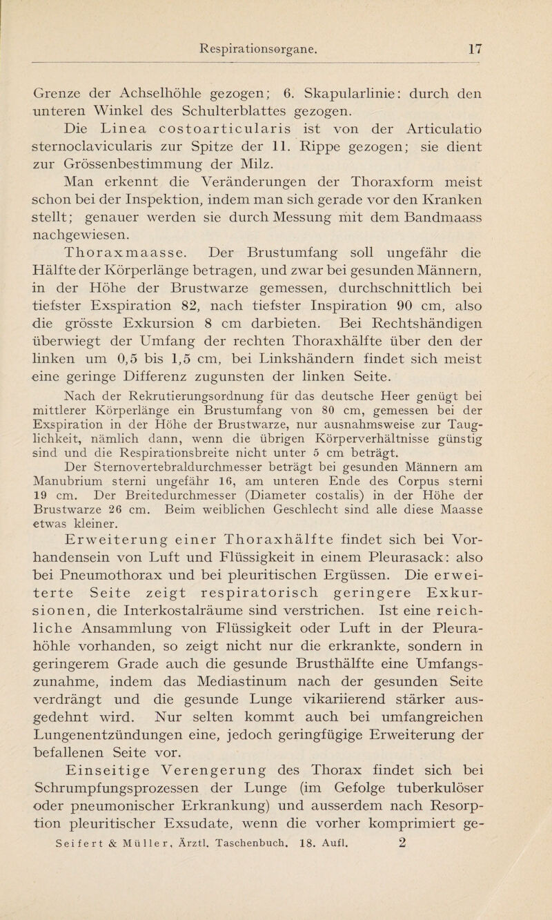 Grenze der Achselhöhle gezogen; 6. Skapularlinie: durch den unteren Winkel des Schulterblattes gezogen. Die Linea costoarticularis ist von der Articulatio sternoclavicularis zur Spitze der 11. Rippe gezogen; sie dient zur Grössenbestimmung der Milz. Man erkennt die Veränderungen der Thoraxform meist schon bei der Inspektion, indem man sich gerade vor den Kranken stellt; genauer werden sie durch Messung mit dem Bandmaass nachgewiesen. Thoraxmaasse. Der Brustumfang soll ungefähr die Hälfte der Körperlänge betragen, und zwar bei gesunden Männern, in der Höhe der Brustwarze gemessen, durchschnittlich bei tiefster Exspiration 82, nach tiefster Inspiration 90 cm, also die grösste Exkursion 8 cm darbieten. Bei Rechtshändigen überwiegt der Umfang der rechten Thoraxhälfte über den der linken um 0,5 bis 1,5 cm, bei Linkshändern findet sich meist eine geringe Differenz zugunsten der linken Seite. Nach der Rekrutierungsordnung für das deutsche Heer genügt bei mittlerer Körperlänge ein Brustumfang von 80 cm, gemessen bei der Exspiration in der Höhe der Brustwarze, nur ausnahmsweise zur Taug¬ lichkeit, nämlich dann, wenn die übrigen Körperverhältnisse günstig sind und die Respirationsbreite nicht unter 5 cm beträgt. Der Sternovertebraldurchmesser beträgt bei gesunden Männern am Manubrium sterni ungefähr 16, am unteren Ende des Corpus sterni 19 cm. Der Breitedurchmesser (Diameter costalis) in der Höhe der Brustwarze 26 cm. Beim weiblichen Geschlecht sind alle diese Maasse etwas kleiner. Erweiterung einer Thoraxhälfte findet sich bei Vor¬ handensein von Luft und Flüssigkeit in einem Pleurasack: also bei Pneumothorax und bei pleuritischen Ergüssen. Die erwei¬ terte Seite zeigt respiratorisch geringere Exkur¬ sionen, die Interkostalräume sind verstrichen. Ist eine reich¬ liche Ansammlung von Flüssigkeit oder Luft in der Pleura¬ höhle vorhanden, so zeigt nicht nur die erkrankte, sondern in geringerem Grade auch die gesunde Brusthälfte eine Umfangs¬ zunahme, indem das Mediastinum nach der gesunden Seite verdrängt und die gesunde Lunge vikariierend stärker aus¬ gedehnt wird. Nur selten kommt auch bei umfangreichen Lungenentzündungen eine, jedoch geringfügige Erweiterung der befallenen Seite vor. Einseitige Verengerung des Thorax findet sich bei Schrumpfungsprozessen der Lunge (im Gefolge tuberkulöser oder pneumonischer Erkrankung) und ausserdem nach Resorp¬ tion pleuritischer Exsudate, wenn die vorher komprimiert ge- Seifert & Müller, Ärztl. Taschenbuch. 18. Aufl. 2