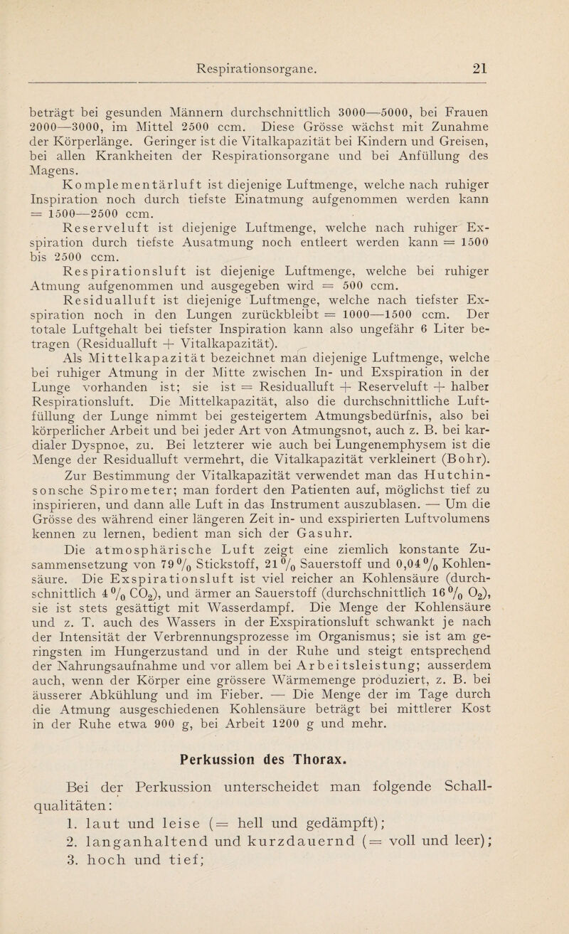 beträgt bei gesunden Männern durchschnittlich 3000—5000, bei Frauen 2000—3000, im Mittel 2500 ccm. Diese Grösse wächst mit Zunahme der Körperlänge. Geringer ist die Vitalkapazität bei Kindern und Greisen, bei allen Krankheiten der Respirationsorgane und bei Anfüllung des Magens. Komplementärluft ist diejenige Luftmenge, welche nach ruhiger Inspiration noch durch tiefste Einatmung aufgenommen werden kann = 1500—2500 ccm. Reserveluft ist diejenige Luftmenge, welche nach ruhiger Ex¬ spiration durch tiefste Ausatmung noch entleert werden kann = 1500 bis 2500 ccm. Respirationsluft ist diejenige Luftmenge, welche bei ruhiger Atmung aufgenommen und ausgegeben wird = 500 ccm. Residualluft ist diejenige Luftmenge, welche nach tiefster Ex¬ spiration noch in den Lungen zurückbleibt = 1000—1500 ccm. Der totale Luftgehalt bei tiefster Inspiration kann also ungefähr 6 Liter be¬ tragen (Residualluft + Vitalkapazität). Als Mittelkapazität bezeichnet man diejenige Luftmenge, welche bei ruhiger Atmung in der Mitte zwischen In- und Exspiration in der Lunge vorhanden ist; sie ist = Residualluft + Reserveluft + halber Respirationsluft. Die Mittelkapazität, also die durchschnittliche Luft¬ füllung der Lunge nimmt bei gesteigertem Atmungsbedürfnis, also bei körperlicher Arbeit und bei jeder Art von Atmungsnot, auch z. B. bei kar¬ dialer Dyspnoe, zu. Bei letzterer wie auch bei Lungenemphysem ist die Menge der Residualluft vermehrt, die Vitalkapazität verkleinert (Bohr). Zur Bestimmung der Vitalkapazität verwendet man das Hutchin- sonsche Spirometer; man fordert den Patienten auf, möglichst tief zu inspirieren, und dann alle Luft in das Instrument auszublasen. — Um die Grösse des während einer längeren Zeit in- und exspirierten Luftvolumens kennen zu lernen, bedient man sich der Gasuhr. Die atmosphärische Luft zeigt eine ziemlich konstante Zu¬ sammensetzung von 79°/0 Stickstoff, 21°/0 Sauerstoff und O,04°/o Kohlen¬ säure. Die Exspirationsluft ist viel reicher an Kohlensäure (durch¬ schnittlich 4 °/0 C02), und ärmer an Sauerstoff (durchschnittlich 16°/0 02), sie ist stets gesättigt mit Wasserdampf. Die Menge der Kohlensäure und z. T. auch des Wassers in der Exspirationsluft schwankt je nach der Intensität der Verbrennungsprozesse im Organismus; sie ist am ge¬ ringsten im Hungerzustand und in der Ruhe und steigt entsprechend der Nahrungsaufnahme und vor allem bei Arbeitsleistung; ausserdem auch, wenn der Körper eine grössere Wärmemenge produziert, z. B. bei äusserer Abkühlung und im Fieber. — Die Menge der im Tage durch die Atmung ausgeschiedenen Kohlensäure beträgt bei mittlerer Kost in der Ruhe etwa 900 g, bei Arbeit 1200 g und mehr. Perkussion des Thorax. Bei der Perkussion unterscheidet man folgende Schall¬ qualitäten : 1. laut und leise (= hell und gedämpft); 2. langanhaltend und kurzdauernd (= voll und leer); 3. hoch und tief;