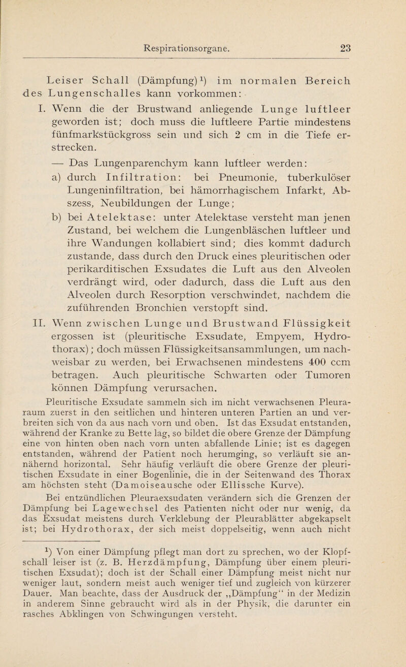 Leiser Schall (Dämpfung)1) im normalen Bereich des Lungenschalles kann Vorkommen: I. Wenn die der Brustwand anliegende Lunge luftleer geworden ist; doch muss die luftleere Partie mindestens fünfmarkstückgross sein und sich 2 cm in die Tiefe er¬ strecken. — Das Lungenparenchym kann luftleer werden: a) durch Infiltration: bei Pneumonie, tuberkulöser Lungeninfiltration, bei hämorrhagischem Infarkt, Ab¬ szess, Neubildungen der Lunge; b) bei Atelektase: unter Atelektase versteht man jenen Zustand, bei welchem die Lungenbläschen luftleer und ihre Wandungen kollabiert sind; dies kommt dadurch zustande, dass durch den Druck eines pleuritischen oder perikarditischen Exsudates die Luft aus den Alveolen verdrängt wird, oder dadurch, dass die Luft aus den Alveolen durch Resorption verschwindet, nachdem die zuführenden Bronchien verstopft sind. II. Wenn zwischen Lunge und Brustwand Flüssigkeit ergossen ist (pleuritische Exsudate, Empyem, Hydro- thorax); doch müssen Flüssigkeitsansammlungen, um nach¬ weisbar zu werden, bei Erwachsenen mindestens 400 ccm betragen. Auch pleuritische Schwarten oder Tumoren können Dämpfung verursachen. Pleuritische Exsudate sammeln sich im nicht verwachsenen Pleura¬ raum zuerst in den seitlichen und hinteren unteren Partien an und ver¬ breiten sich von da aus nach vorn und oben. Ist das Exsudat entstanden, während der Kranke zu Bette lag, so bildet die obere Grenze der Dämpfung eine von hinten oben nach vorn unten abfallende Linie; ist es dagegen entstanden, während der Patient noch herumging, so verläuft sie an¬ nähernd horizontal. Sehr häufig verläuft die obere Grenze der pleuri¬ tischen Exsudate in einer Bogenlinie, die in der Seitenwand des Thorax am höchsten steht (Damoiseausche oder Ellissche Kurve). Bei entzündlichen Pleuraexsudaten verändern sich die Grenzen der Dämpfung bei Lagewechsel des Patienten nicht oder nur wenig, da das Exsudat meistens durch Verklebung der Pleurablätter abgekapselt ist; bei Hydrothorax, der sich meist doppelseitig, wenn auch nicht 1) Von einer Dämpfung pflegt man dort zu sprechen, wo der Klopf¬ schall leiser ist (z. B. Herzdämpfung, Dämpfung über einem pleuri¬ tischen Exsudat); doch ist der Schall einer Dämpfung meist nicht nur weniger laut, sondern meist auch weniger tief und zugleich von kürzerer Dauer. Man beachte, dass der Ausdruck der „Dämpfung“ in der Medizin in anderem Sinne gebraucht wird als in der Physik, die darunter ein rasches Abklingen von Schwingungen versteht.