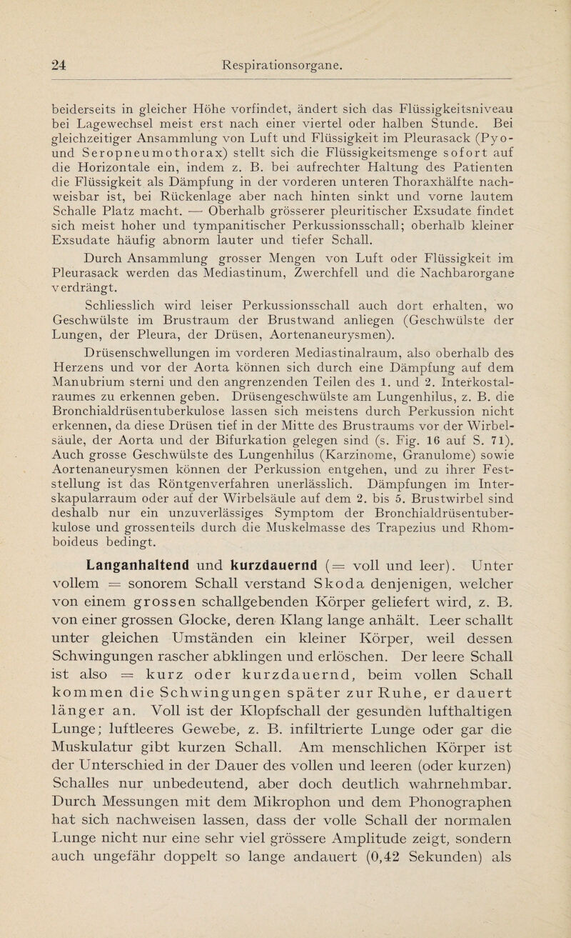 beiderseits in gleicher Höhe vorfindet, ändert sich das Flüssigkeitsniveau bei Lagewechsel meist erst nach einer viertel oder halben Stunde. Bei gleichzeitiger Ansammlung von Luft und Flüssigkeit im Pleurasack (Pyo- und Seropneumothorax) stellt sich die Flüssigkeitsmenge sofort auf die Horizontale ein, indem z. B. bei aufrechter Haltung des Patienten die Flüssigkeit als Dämpfung in der vorderen unteren Thoraxhälfte nach¬ weisbar ist, bei Rückenlage aber nach hinten sinkt und vorne lautem Schalle Platz macht. -—• Oberhalb grösserer pleuritischer Exsudate findet sich meist hoher und tympanitischer Perkussionsschall; oberhalb kleiner Exsudate häufig abnorm lauter und tiefer Schall. Durch Ansammlung grosser Mengen von Luft oder Flüssigkeit im Pleurasack werden das Mediastinum, Zwerchfell und die Nachbarorgane verdrängt. Schliesslich wird leiser Perkussionsschall auch dort erhalten, wo Geschwülste im Brustraum der Brustwand anliegen (Geschwülste der Lungen, der Pleura, der Drüsen, Aortenaneurysmen). Drüsenschwellungen im vorderen Mediastinalraum, also oberhalb des Herzens und vor der Aorta können sich durch eine Dämpfung auf dem Manubrium sterni und den angrenzenden Teilen des 1. und 2. Interkostal- raumes zu erkennen geben. Drüsengeschwülste am Lungenhilus, z. B. die Bronchialdrüsentuberkulose lassen sich meistens durch Perkussion nicht erkennen, da diese Drüsen tief in der Mitte des Brustraums vor der Wirbel¬ säule, der Aorta und der Bifurkation gelegen sind (s. Fig. 16 auf S. 71), Auch grosse Geschwülste des Lungenhilus (Karzinome, Granulome) sowie Aortenaneurysmen können der Perkussion entgehen, und zu ihrer Fest¬ stellung ist das Röntgenverfahren unerlässlich. Dämpfungen im Inter- skapularraum oder auf der Wirbelsäule auf dem 2. bis 5. Brustwirbel sind deshalb nur ein unzuverlässiges Symptom der Bronchialdrüsentuber¬ kulose und grossenteils durch die Muskelmasse des Trapezius und Rhom- boideus bedingt. Langanhaltend und kurzdauernd (— voll und leer). Unter vollem = sonorem Schall verstand Skoda denjenigen, welcher von einem grossen schallgebenden Körper geliefert wird, z. B. von einer grossen Glocke, deren Klang lange anhält. Leer schallt unter gleichen Umständen ein kleiner Körper, weil dessen Schwingungen rascher abklingen und erlöschen. Der leere Schall ist also = kurz oder kurzdauernd, beim vollen Schall kommen die Schwingungen später zur Ruhe, er dauert länger an. Voll ist der Klopf schall der gesunden lufthaltigen Lunge; luftleeres Gewebe, z. B. infiltrierte Lunge oder gar die Muskulatur gibt kurzen Schall. Am menschlichen Körper ist der Unterschied in der Dauer des vollen und leeren (oder kurzen) Schalles nur unbedeutend, aber doch deutlich wahrnehmbar. Durch Messungen mit dem Mikrophon und dem Phonographen hat sich nachweisen lassen, dass der volle Schall der normalen Lunge nicht nur eine sehr viel grössere Amplitude zeigt, sondern auch ungefähr doppelt so lange andauert (0,42 Sekunden) als