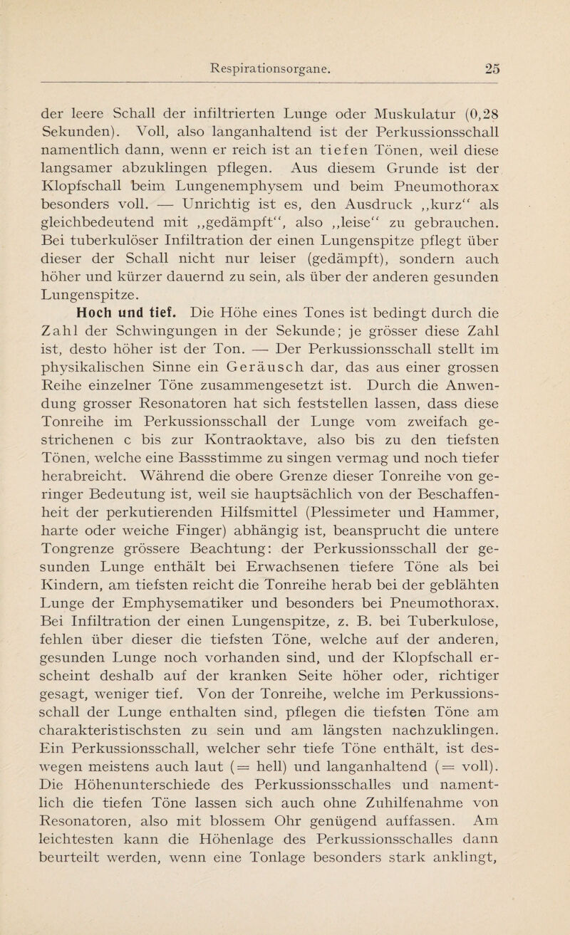der leere Schall der infiltrierten Lunge oder Muskulatur (0,28 Sekunden). Voll, also langanhaltend ist der Perkussionsschall namentlich dann, wenn er reich ist an tiefen Tönen, weil diese langsamer abzuklingen pflegen. Aus diesem Grunde ist der Klopfschall beim Lungenemphysem und beim Pneumothorax besonders voll. — Unrichtig ist es, den Ausdruck „kurz als gleichbedeutend mit „gedämpft, also „leise zu gebrauchen. Bei tuberkulöser Infiltration der einen Lungenspitze pflegt über dieser der Schall nicht nur leiser (gedämpft), sondern auch höher und kürzer dauernd zu sein, als über der anderen gesunden Lungenspitze. Hoch und tief. Die Höhe eines Tones ist bedingt durch die Zahl der Schwingungen in der Sekunde; je grösser diese Zahl ist, desto höher ist der Ton. — Der Perkussionsschall stellt im physikalischen Sinne ein Geräusch dar, das aus einer grossen Reihe einzelner Töne zusammengesetzt ist. Durch die Anwen¬ dung grosser Resonatoren hat sich feststellen lassen, dass diese Tonreihe im Perkussionsschall der Lunge vom zweifach ge¬ strichenen c bis zur Kontraoktave, also bis zu den tiefsten Tönen, welche eine Bassstimme zu singen vermag und noch tiefer herabreicht. Während die obere Grenze dieser Tonreihe von ge¬ ringer Bedeutung ist, weil sie hauptsächlich von der Beschaffen¬ heit der perkutierenden Hilfsmittel (Plessimeter und Hammer, harte oder weiche Finger) abhängig ist, beansprucht die untere Tongrenze grössere Beachtung: der Perkussionsschall der ge¬ sunden Lunge enthält bei Erwachsenen tiefere Töne als bei Kindern, am tiefsten reicht die Tonreihe herab bei der geblähten Lunge der Emphysematiker und besonders bei Pneumothorax. Bei Infiltration der einen Lungenspitze, z. B. bei Tuberkulose, fehlen über dieser die tiefsten Töne, welche auf der anderen, gesunden Lunge noch vorhanden sind, und der Klopfschall er¬ scheint deshalb auf der kranken Seite höher oder, richtiger gesagt, weniger tief. Von der Tonreihe, welche im Perkussions¬ schall der Lunge enthalten sind, pflegen die tiefsten Töne am charakteristischsten zu sein und am. längsten nachzuklingen. Ein Perkussionsschall, welcher sehr tiefe Töne enthält, ist des¬ wegen meistens auch laut (= hell) und langanhaltend (= voll). Die Höhenunterschiede des Perkussionsschalles und nament¬ lich die tiefen Töne lassen sich auch ohne Zuhilfenahme von Resonatoren, also mit blossem Ohr genügend auf fassen. Am leichtesten kann die Höhenlage des Perkussionsschalles dann beurteilt werden, wenn eine Tonlage besonders stark anklingt,