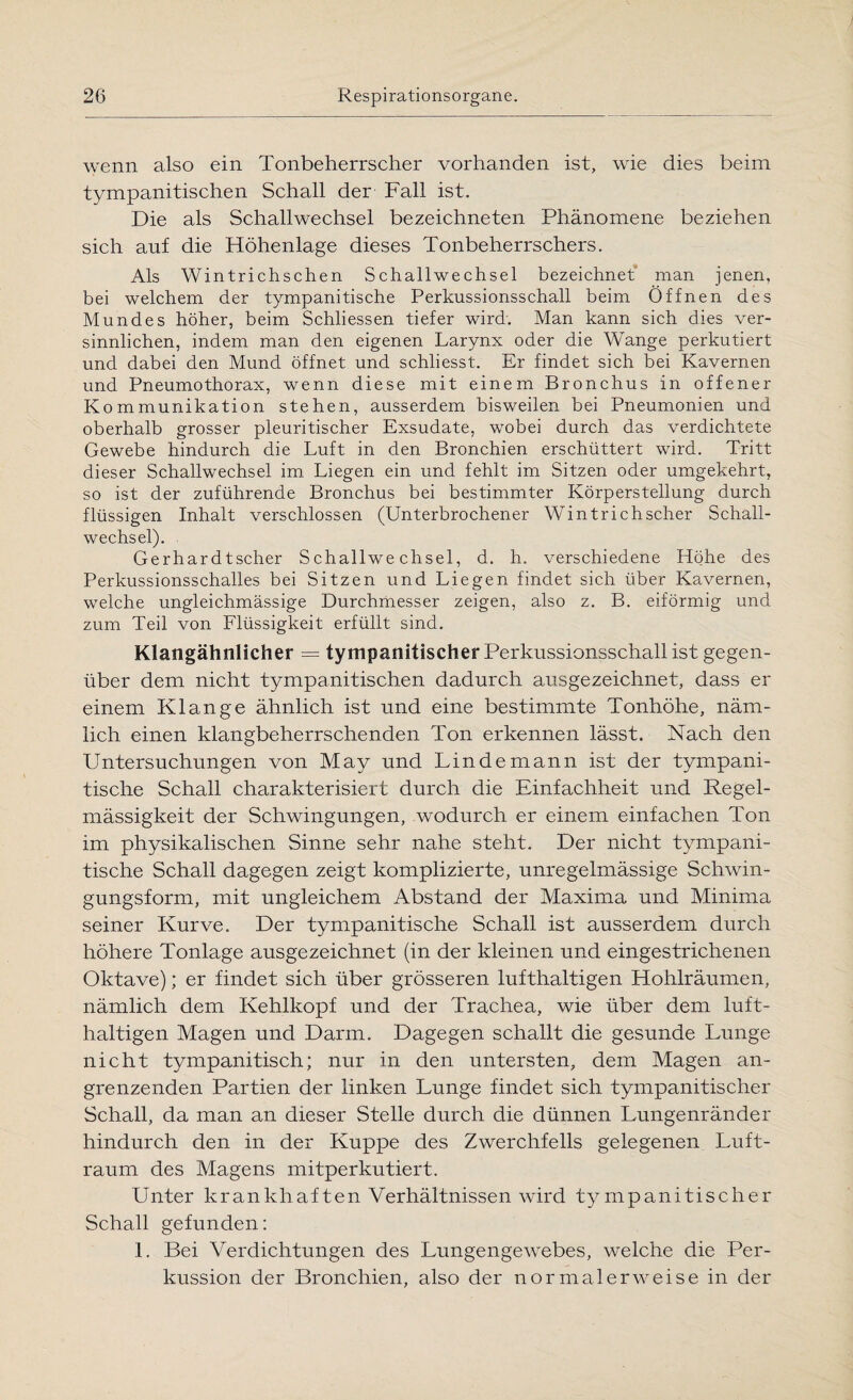 wenn also ein Tonbeherrscher vorhanden ist, wie dies beim tympanitischen Schall der Fall ist. Die als Schallwechsel bezeichneten Phänomene beziehen sich auf die Höhenlage dieses Tonbeherrschers. Als Wintrichschen S challwe chsel bezeichnet man jenen, bei welchem der tympanitische Perkussionsschall beim Öffnen des Mundes höher, beim Schliessen tiefer wird'. Man kann sich dies ver¬ sinnlichen, indem man den eigenen Larynx oder die Wange perkutiert und dabei den Mund öffnet und schliesst. Er findet sich bei Kavernen und Pneumothorax, wenn diese mit einem Bronchus in offener Kommunikation stehen, ausserdem bisweilen bei Pneumonien und oberhalb grosser pleuritischer Exsudate, wobei durch das verdichtete Gewebe hindurch die Luft in den Bronchien erschüttert wird. Tritt dieser Schallwechsel im Liegen ein und fehlt im Sitzen oder umgekehrt, so ist der zuführende Bronchus bei bestimmter Körperstellung durch flüssigen Inhalt verschlossen (Unterbrochener Wintrichscher Schall¬ wechsel). Gerhardtscher Schallwechsel, d. h. verschiedene Höhe des Perkussionsschalles bei Sitzen und Liegen findet sich über Kavernen, welche ungleichmässige Durchmesser zeigen, also z. B. eiförmig und zum Teil von Flüssigkeit erfüllt sind. Klangähnlicher = tympanitischerPerkussionsschallist gegen¬ über dem nicht tympanitischen dadurch ausgezeichnet, dass er einem Klange ähnlich ist und eine bestimmte Tonhöhe, näm¬ lich einen klangbeherrschenden Ton erkennen lässt. Nach den Untersuchungen von May und Linde mann ist der tympani- tische Schall charakterisiert durch die Einfachheit und Regel¬ mässigkeit der Schwingungen, wodurch er einem einfachen Ton im physikalischen Sinne sehr nahe steht. Der nicht tympani- tische Schall dagegen zeigt komplizierte, unregelmässige Schwin¬ gungsform, mit ungleichem Abstand der Maxima und Minima seiner Kurve. Der tympanitische Schall ist ausserdem durch höhere Tonlage ausgezeichnet (in der kleinen und eingestrichenen Oktave); er findet sich über grösseren lufthaltigen Hohlräumen, nämlich dem Kehlkopf und der Trachea, wie über dem luft¬ haltigen Magen und Darm. Dagegen schallt die gesunde Lunge nicht tympanitisch; nur in den untersten, dem Magen an¬ grenzenden Partien der linken Lunge findet sich tympanitischer Schall, da man an dieser Stelle durch die dünnen Lungenränder hindurch den in der Kuppe des Zwerchfells gelegenen Luft¬ raum des Magens mitperkutiert. Unter krankhaften Verhältnissen wird tympanitischer Schall gefunden: 1. Bei Verdichtungen des Lungengewebes, welche die Per¬ kussion der Bronchien, also der normalerweise in der