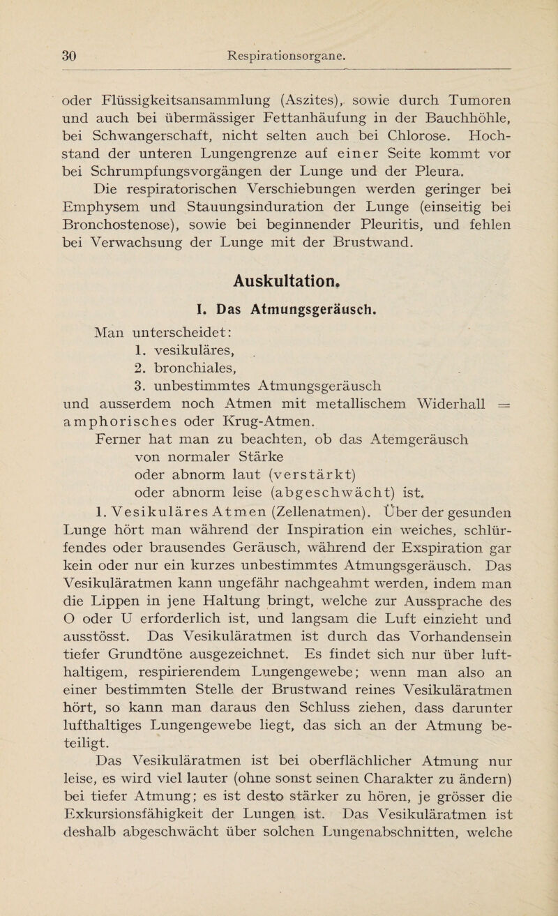 oder Flüssigkeitsansammlung (Aszites), sowie durch Tumoren und auch bei übermässiger Fettanhäufung in der Bauchhöhle, bei Schwangerschaft, nicht selten auch bei Chlorose. Hoch¬ stand der unteren Lungengrenze auf einer Seite kommt vor bei Schrumpfungsvorgängen der Lunge und der Pleura. Die respiratorischen Verschiebungen werden geringer bei Emphysem und Stauungsinduration der Lunge (einseitig bei Bronchostenose), sowie bei beginnender Pleuritis, und fehlen bei Verwachsung der Lunge mit der Brustwand. Auskultation. I. Das Atmungsgeräusch. Man unterscheidet: 1. vesikuläres, 2. bronchiales, 3. unbestimmtes Atmungsgeräusch und ausserdem noch Atmen mit metallischem Widerhall — amphorisches oder Krug-Atmen. Ferner hat man zu beachten, ob das Atemgeräusch von normaler Stärke oder abnorm laut (verstärkt) oder abnorm leise (abgeschwächt) ist, l.VesikuläresAtmen (Zellenatmen). Über der gesunden Lunge hört man während der Inspiration ein weiches, schlür¬ fendes oder brausendes Geräusch, während der Exspiration gar kein oder nur ein kurzes unbestimmtes Atmungsgeräusch. Das Vesikuläratmen kann ungefähr nachgeahmt werden, indem man die Lippen in jene Haltung bringt, welche zur Aussprache des O oder U erforderlich ist, und langsam die Luft einzieht und ausstösst. Das Vesikuläratmen ist durch das Vorhandensein tiefer Grundtöne ausgezeichnet. Es findet sich nur über luft¬ haltigem, respirierendem Lungengewebe; wenn man also an einer bestimmten Stelle der Brustwand reines Vesikuläratmen hört, so kann man daraus den Schluss ziehen, dass darunter lufthaltiges Lungengewebe liegt, das sich an der Atmung be¬ teiligt. Das Vesikuläratmen ist bei oberflächlicher Atmung nur leise, es wird viel lauter (ohne sonst seinen Charakter zu ändern) bei tiefer Atmung; es ist desto stärker zu hören, je grösser die Exkursionsfähigkeit der Lungen ist. Das Vesikuläratmen ist deshalb abgeschwächt über solchen Lungenabschnitten, welche