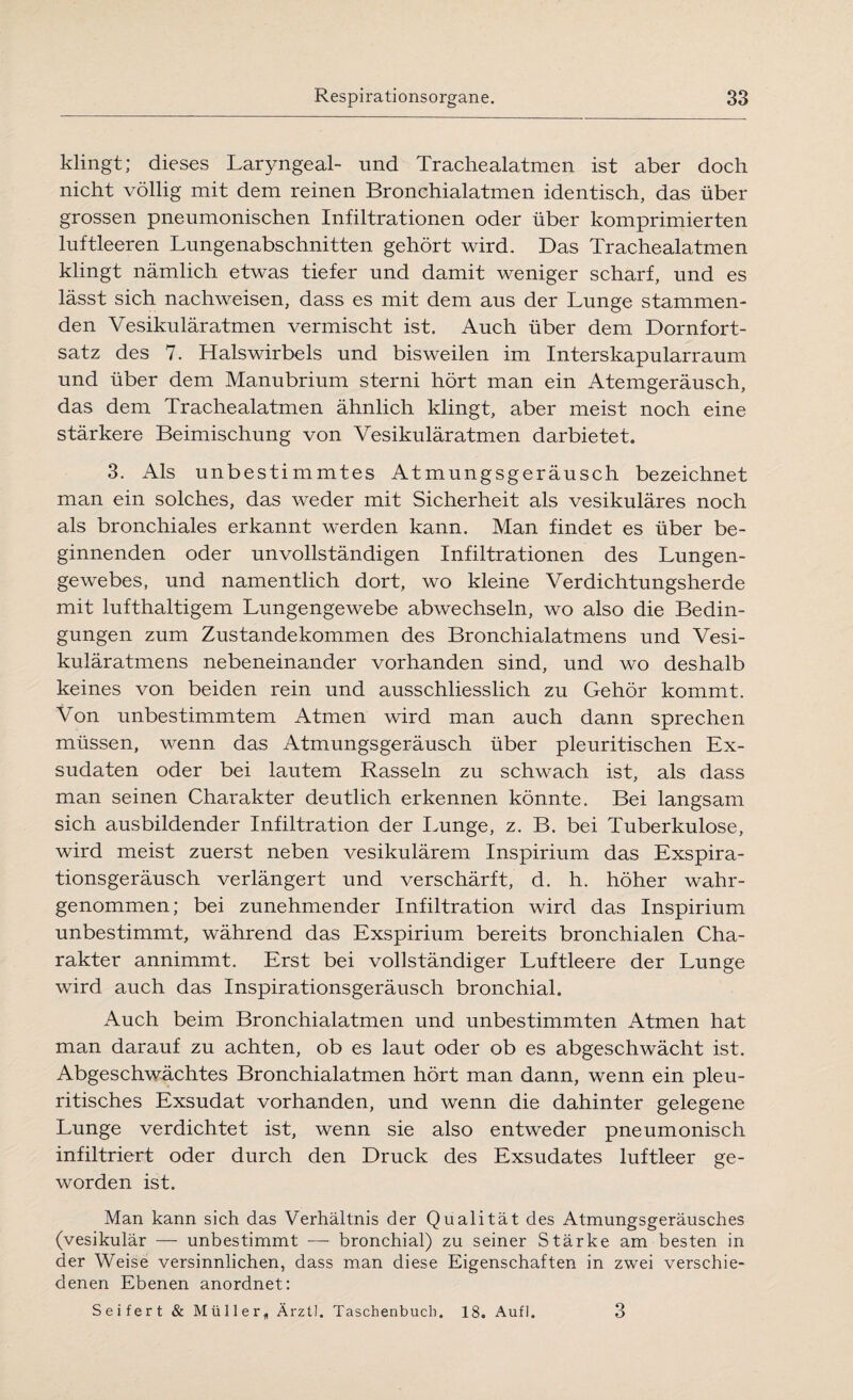 klingt; dieses Laryngeal- und Trachealatmen ist aber doch nicht völlig mit dem reinen Bronchialatmen identisch, das über grossen pneumonischen Infiltrationen oder über komprimierten luftleeren Lungenabschnitten gehört wird. Das Trachealatmen klingt nämlich etwas tiefer und damit weniger scharf, und es lässt sich nachweisen, dass es mit dem aus der Lunge stammen¬ den Vesikuläratmen vermischt ist. Auch über dem Dornfort¬ satz des 7. Halswirbels und bisweilen im Interskapularraum und über dem Manubrium sterni hört man ein Atemgeräusch, das dem Trachealatmen ähnlich klingt, aber meist noch eine stärkere Beimischung von Vesikulär atmen darbietet. 3. Als unbestimmtes Atmungsgeräusch bezeichnet man ein solches, das weder mit Sicherheit als vesikuläres noch als bronchiales erkannt werden kann. Man findet es über be¬ ginnenden oder unvollständigen Infiltrationen des Lungen¬ gewebes, und namentlich dort, wo kleine Verdichtungsherde mit lufthaltigem Lungengewebe abwechseln, wo also die Bedin¬ gungen zum Zustandekommen des Bronchialatmens und Vesi¬ kuläratmens nebeneinander vorhanden sind, und wo deshalb keines von beiden rein und ausschliesslich zu Gehör kommt. Von unbestimmtem Atmen wird man auch dann sprechen müssen, wenn das Atmungsgeräusch über pleuritischen Ex¬ sudaten oder bei lautem Rasseln zu schwach ist, als dass man seinen Charakter deutlich erkennen könnte. Bei langsam sich ausbildender Infiltration der Lunge, z. B. bei Tuberkulose, wird meist zuerst neben vesikulärem Inspirium das Exspira¬ tionsgeräusch verlängert und verschärft, d. h. höher wahr¬ genommen; bei zunehmender Infiltration wird das Inspirium unbestimmt, während das Exspirium bereits bronchialen Cha¬ rakter annimmt. Erst bei vollständiger Luftleere der Lunge wird auch das Inspirationsgeräusch bronchial. Auch beim Bronchialatmen und unbestimmten Atmen hat man darauf zu achten, ob es laut oder ob es abgeschwächt ist. Abgeschwächtes Bronchialatmen hört man dann, wenn ein pleu- ritisches Exsudat vorhanden, und wenn die dahinter gelegene Lunge verdichtet ist, wenn sie also entweder pneumonisch infiltriert oder durch den Druck des Exsudates luftleer ge¬ worden ist. Man kann sich das Verhältnis der Qualität des Atmungsgeräusches (vesikulär — unbestimmt — bronchial) zu seiner Stärke am besten in der Weise versinnlichen, dass man diese Eigenschaften in zwei verschie¬ denen Ebenen anordnet: Seifert & Müller„ Ärztl. Taschenbuch. 18. Aufl. 3