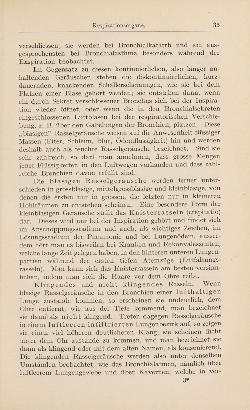 verschliessen; sie werden bei Bronchialkatarrh und am aus¬ gesprochensten bei Bronchialasthma besonders während der Exspiration beobachtet. Im Gegensatz zu diesen kontinuierlichen, also länger an¬ haltenden Geräuschen stehen die diskontinuierlichen, kurz¬ dauernden, knackenden Schallerscheinungen, wie sie bei dem Platzen einer Blase gehört werden; sie entstehen dann, wenn ein durch Sekret verschlossener Bronchus sich bei der Inspira¬ tion wieder öffnet, oder wenn die in den Bronchialsekreten eingeschlossenen Luftblasen bei der respiratorischen Verschie¬ bung, z, B. über den Gabelungen der Bronchien, platzen. Diese „blasigen“ Rasselgeräusche weisen auf die Anwesenheit flüssiger Massen (Eiter, Schleim, Blut, Ödemflüssigkeit) hin und werden deshalb auch als feuchte Rasselgeräusche bezeichnet. Sind sie sehr zahlreich, so darf man annehmen, dass grosse Mengen jener Flüssigkeiten in den Luftwegen vorhanden und dass zahl¬ reiche Bronchien davon erfüllt sind. Die blasigen Rasselgeräusche werden ferner unter¬ schieden in grossblasige, mittelgrossblasige und kleinblasige, von denen die ersten nur in grossen, die letzten nur in kleineren Hohlräumen zu entstehen scheinen. Eine besondere Form der kleinblasigen Geräusche stellt das Knisterrasseln (crepitatio) dar. Dieses wird nur bei der Inspiration gehört und findet sich im Anschoppungsstadium und auch, als wichtiges Zeichen, im Lösungsstadium der Pneumonie und bei Lungenödem, ausser¬ dem hört man es bisweilen bei Kranken und Rekonvaleszenten, welche lange Zeit gelegen haben, in den hinteren unteren Lungen¬ partien während der ersten tiefen Atemzüge (Entfaltungs¬ rasseln). Man kann sich das Knisterrasseln am besten versinn¬ lichen, indem man sich die Haare vor dem Ohre reibt. Klingendes und nicht klingendes Rasseln. Wenn blasige Rasselgeräusche in den Bronchien einer lufthaltigen Lunge zustande kommen, so erscheinen sie undeutlich, dem Ohre entfernt, wie aus der Tiefe kommend, man bezeichnet sie dann als nicht klingend. Treten dagegen Rasselgeräusche in einem luftleeren infiltrierten Lungenbezirk auf, so zeigen sie einen viel höheren deutlicheren Klang, sie scheinen dicht unter dem Ohr zustande zu kommen, und man bezeichnet sie dann als klingend oder mit dem alten Namen, als konsonierend. Die klingenden Rasselgeräusche werden also unter denselben Umständen beobachtet, wie das Bronchialatmen, nämlich über luftleerem Lungengewebe und über Kavernen, welche in ver- 3*