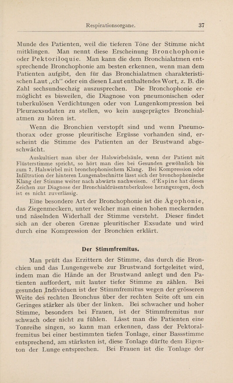 Munde des Patienten, weil die tieferen Töne der Stimme nicht mitklingen. Man nennt diese Erscheinung Bronchophonie oder Pektoriloquie. Man kann die dem Bronchialatmen ent¬ sprechende Bronchophonie am besten erkennen, wenn man dem Patienten aufgibt, den für das Bronchialatmen charakteristi¬ schen Laut ,,ch“ oder ein diesen Laut enthaltendes Wort, z. B. die Zahl Sechsundsechzig auszusprechen. Die Bronchophonie er¬ möglicht es bisweilen, die Diagnose von pneumonischen oder tuberkulösen Verdichtungen oder von Lungenkompression bei Pleuraexsudaten zu stellen, wo kein ausgeprägtes Bronchial¬ atmen zu hören ist. Wenn die Bronchien verstopft sind und wenn Pneumo¬ thorax oder grosse pleuritische Ergüsse vorhanden sind, er¬ scheint die Stimme des Patienten an der Brustwand abge¬ schwächt. Auskultiert man über der Halswirbelsäule, wenn der Patient mit Flüsterstimme spricht, so hört man dies bei Gesunden gewöhnlich bis zum 7. Halswirbel mit bronchophonischem Klang. Bei Kompression oder Infiltration der hinteren Lungenabschnitte lässt sich der bronchophonische Klang der Stimme weiter nach abwärts nachweisen. d’Espine hat dieses Zeichen zur Diagnose der Bronchialdrüsentuberkulose herangezogen, doch ist es nicht zuverlässig. Eine besondere Art der Bronchophonie ist die Ägophonie, das Ziegenmeckern, unter welcher man einen hohen meckernden und näselnden Widerhall der Stimme versteht. Dieser findet sich an der oberen Grenze pleuritischer Exsudate und wird durch eine Kompression der Bronchien erklärt. Der Stimmfremitus. Man prüft das Erzittern der Stimme, das durch die Bron¬ chien und das Lungengewebe zur Brustwand fortgeleitet wird, indem man die Hände an der Brustwand anlegt und den Pa¬ tienten auffordert, mit lauter tiefer Stimme zu zählen. Bei gesunden Individuen ist der Stimmfremitus wegen der grösseren Weite des rechten Bronchus über der rechten Seite oft um ein Geringes stärker als über der linken. Bei schwacher und hoher Stimme, besonders bei Frauen, ist der Stimmfremitus nur schwach oder nicht zu fühlen. Lässt man die Patienten eine Tonreihe singen, so kann man erkennen, dass der Pektoral- fremitus bei einer bestimmten tiefen Tonlage, einer Bassstimme entsprechend, am stärksten ist, diese Tonlage dürfte dem Eigen¬ ton der Lunge entsprechen. Bei Frauen ist die Tonlage der