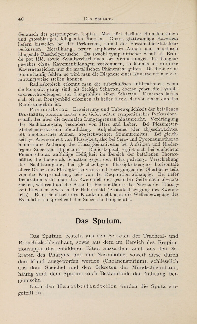 Geräusch des gesprungenen Topfes. Man hört darüber Bronchialatmen und grossblasiges, klingendes Rasseln. Grosse glattwandige Kavernen liefern bisweilen bei der Perkussion, zumal der Plessimeter-Stäbchen¬ perkussion , Metallklang, ferner amphorisches Atmen und metallisch klingende Raschelgeräusche. Da sowohl tympanitischer Schall als Bruit de pot feie, sowie Schallwechsel auch bei Verdichtungen des Lungen¬ gewebes ohne Kavernenbildungen Vorkommen, so können als sichere Kavernenzeichen nur die metallischen Phänomene gelten. Da diese Sym¬ ptome häufig fehlen, so wird man die Diagnose einer Kaverne oft nur ver¬ mutungsweise stellen können. Radioskopisch erkennt man die tuberkulösen Infiltrationen, wenn sie kompakt genug sind, als fleckige Schatten, ebenso geben die Lymph- drüsenschwellungen am Lungenhilus einen Schatten. Kavernen lassen sich oft im Röntgenbild erkennen als heller Fleck, der von einem dunklen Rand umgeben ist. Pneumothorax. Erweiterung und Unbeweglichkeit der befallenen Brusthälfte, abnorm lauter und tiefer, selten tympanitischer Perkussions¬ schall, der über die normalen Lungengrenzen hinausreicht. Verdrängung der Nachbarorgane, besonders von Herz und Leber. Bei Plessimeter- Stäbchenperkussion Metallklang. Aufgehobenes oder abgeschwächtes, oft amphorisches Atmen; abgeschwächter Stimmfremitus. Bei gleich¬ zeitiger Anwesenheit von Flüssigkeit, also bei Sero- und Pyopneumothorax momentane Änderung des Flüssigkeitsniveaus bei Aufsitzen und Nieder¬ legen; Succussio Hippocratis. Radioskopisch ergibt sich bei einfachem Pneumothorax auffällige Helligkeit im Bereich der befallenen Thorax¬ hälfte, die Lunge als Schatten gegen den Hilus gedrängt, Verschiebung der Nachbarorgane; bei gleichzeitigem Flüssigkeitserguss horizontale obere Grenze des Flüssigkeitsniveaus und Bewegungen der Oberfläche teils von der Körperhaltung, teils von der Respiration abhängig. Bei tiefer Inspiration sieht man das Zwerchfell der gesunden Seite nach abwärts rücken, während auf der Seite des Pneumothorax das Niveau der Flüssig¬ keit bisweilen etwas in die Höhe rückt (Schaukelbewegung des Zwerch¬ fells). Beim Schütteln des Kranken sieht man die Wellenbewegung des Exsudates entsprechend der Succussio Hippocratis. Das Sputum. Das Sputum besteht aus den Sekreten der Tracheal- und Bronchialschleimhaut, sowie aus dem im Bereich des Respira¬ tionsapparates gebildeten Eiter, ausserdem auch aus den Se¬ kreten des Pharynx und der Nasenhöhle, soweit diese durch den Mund ausgeworfen werden (Choanensputum), schliesslich aus dem Speichel und den Sekreten der Mundschleimhaut; häufig sind dem Sputum auch Bestandteile der Nahrung bei¬ gemischt. Nach den Hauptbestandteilen werden die Sputa ein¬ geteilt in