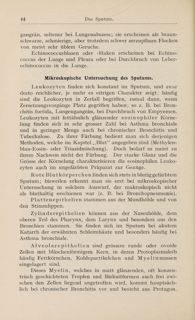 gangrän, seltener bei Lungenabszess; sie erscheinen als braun¬ schwarze, schmierige, aber trotzdem schwer zerzupfbare Flocken von meist sehr üblem Gerüche. Echinococcusblasen oder -Haken erscheinen bei Echino¬ coccus der Lunge und Pleura oder bei Durchbruch von Leber¬ echinococcus in die Lunge. Mikroskopische Untersuchung des Sputums. Leukozyten finden sich konstant im Sputum, und zwar desto reichlicher, je mehr es eitrigen Charakter zeigt; häufig sind die Leukozyten in Zerfall begriffen, zumal dann, wenn Zersetzungsvorgänge Platz gegriffen haben; so z. B. bei Bron¬ chitis foetida, Lungengangrän, bei Durchbruch von Empyemen. Leukozyten mit fettähnlich glänzender eosinophiler Körne- lung finden sich in sehr grosser Zahl bei Asthma bronchiale und in geringer Menge auch bei chronischer Bronchitis und Tuberkulose. Zu ihrer Färbung bedient man sich derjenigen Methoden, welche im Kapitel „Blut“ angegeben sind (Methylen- blau-Eosin- oder Triazidmischung). Doch bedarf es meist zu ihrem Nachweis nicht der Färbung. Der starke Glanz und die Grösse der Körnelung charakterisieren die eosinophilen Leuko¬ zyten auch im ungefärbten Präparat zur Genüge. RoteBlutkörperchen finden sich stets in blutig gefärbtem Sputum; bisweilen erkennt man sie erst bei mikroskopischer Untersuchung in solchem Auswurf, der makroskopisch nicht als bluthaltig erschienen war (z. B, bei Bronchopneumonie). Plattenepithelien stammen aus der Mundhöhle und von den Stimmlippen. Zylinderepithelien können aus der Nasenhöhle, dem oberen Teil des Pharynx, dem Larynx und besonders aus den Bronchien stammen. Sie finden sich im Sputum bei akutem Katarrh der erwähnten Schleimhäute und besonders häufig bei Asthma bronchiale. Alveolarepithelien sind grössere runde oder ovoide Zellen mit bläschenförmigem Kern, in deren Protoplasmaleib häufig Fettkörnchen, Kohlepartikelchen und Myelinmassen eingelagert sind. Dieses Myelin, welches in matt glänzenden, oft konzen¬ trisch geschichteten Tropfen und Biskuitformen auch frei zwi¬ schen den Zellen liegend angetroffen wird, kommt hauptsäch¬ lich bei chronischer Bronchitis vor und besteht aus Protagon.