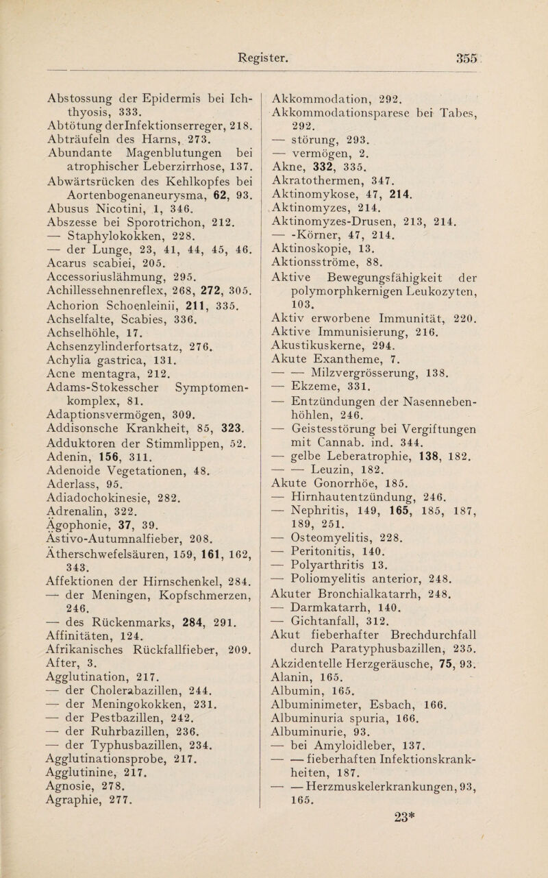 Abstossung der Epidermis bei Ich- thyosis, 333. Abtötung derlnfektionserreger, 218. Abträufeln des Harns, 273. Abundante Magenblutungen bei atrophischer Leberzirrhose, 137. Abwärtsrücken des Kehlkopfes bei Aortenbogenaneurysma, 62, 93. Abusus Nicotini, 1, 346. Abszesse bei Sporotrichon, 212. — Staphylokokken, 228. — der Lunge, 23, 41, 44, 45, 46. Acarus scabiei, 205. Accessoriuslähmung, 295. Achillessehnenreflex, 268, 272, 305. Achorion Schoenleinii, 211, 335. Achselfalte, Scabies, 336. Achselhöhle, 17. Achsenzylinderfortsatz, 276. Achylia gastrica, 131. Acne mentagra, 212. Adams-Stokesscher Symptomen- komplex, 81. Adaptionsvermögen, 309. Addisonsche Krankheit, 85, 323. Adduktoren der Stimmlippen, 52. Adenin, 156, 311. Adenoide Vegetationen, 48. Aderlass, 95. Adiadochokinesie, 282. Adrenalin, 322. Ägophonie, 37, 39. Ästivo-Autumnalfieber, 208. Ätherschwefelsäuren, 159, 161, 162, 343. Affektionen der Hirnschenkel, 284. — der Meningen, Kopfschmerzen, 246. — des Rückenmarks, 284, 291. Affinitäten, 124. Afrikanisches Rückfallfieber, 209. After, 3. Agglutination, 217. — der Cholerabazillen, 244. — der Meningokokken, 231. — der Pestbazillen, 242. — der Ruhrbazillen, 236. — der Typhusbazillen, 234. Agglutinationsprobe, 217. Agglutinine, 217. Agnosie, 278. Agraphie, 277. Akkommodation, 292. Akkommodationsparese bei Tabes, 292. — Störung, 293. — vermögen, 2. Akne, 332, 335. Akratothermen, 347. Aktinomykose, 47, 214. Aktinomyzes, 214. Aktinomyzes-Drusen, 213, 214. — -Körner, 47, 214. Aktinoskopie, 13. Aktionsströme, 88. Aktive Bewegungsfähigkeit der polymorphkernigen Leukozyten, 103. Aktiv erworbene Immunität, 220. Aktive Immunisierung, 216. Akustikuskerne, 294. Akute Exantheme, 7. -Milzvergrösserung, 138. — Ekzeme, 331. — Entzündungen der Nasenneben¬ höhlen, 246. — Geistesstörung bei Vergiftungen mit Cannab. ind. 344. — gelbe Leberatrophie, 138, 182. —- — Leuzin, 182. Akute Gonorrhöe, 185. — Hirnhautentzündung, 246. — Nephritis, 149, 165, 185, 187, 189, 251. — Osteomyelitis, 228. — Peritonitis, 140. — Polyarthritis 13. — Poliomyelitis anterior, 248. Akuter Bronchialkatarrh, 248. — Darmkatarrh, 140. — Gichtanfall, 312. Akut fieberhafter Brechdurchfall durch Paratyphusbazillen, 235. Akzidentelle Herzgeräusche, 75, 93. Alanin, 165. Albumin, 165. Albuminimeter, Esbach, 166. Albuminuria spuria, 166. Albuminurie, 93. — bei Amyloidleber, 137. -fieberhaften Infektionskrank¬ heiten, 187. — —Herzmuskelerkrankungen, 93, 165. 23*