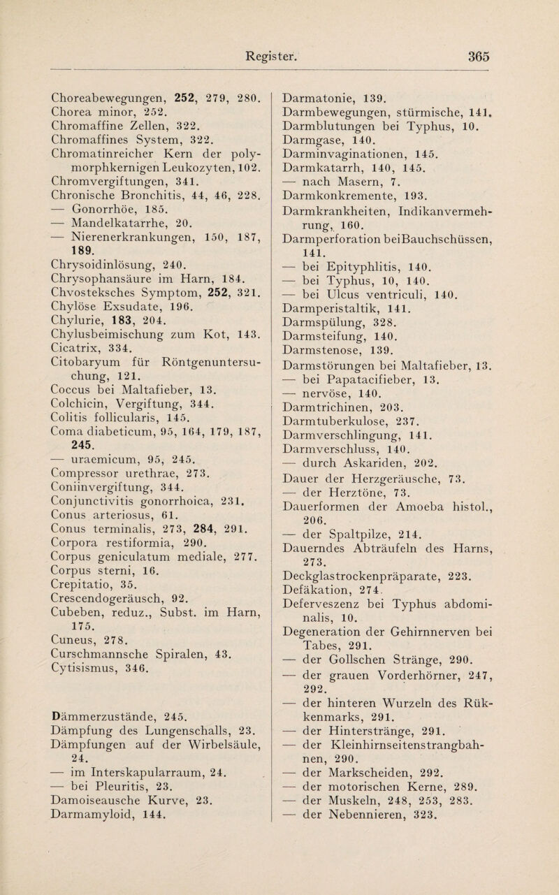 Choreabewegungen, 252, 279, 280. Chorea minor, 252. Chromaffine Zellen, 322. Chromaffines System, 322. Chromatinreicher Kern der poly¬ morphkernigen Leukozyten, 102. Chromvergiftungen, 341. Chronische Bronchitis, 44, 46, 228. — Gonorrhöe, 185. — Mandelkatarrhe, 20. — Nierenerkrankungen, 150, 187, 189. Chrysoidinlösung, 240. Chrysophansäure im Harn, 184. Chvosteksches Symptom, 252, 321. Chylöse Exsudate, 196. Chylurie, 183, 204. Chylusbeimischung zum Kot, 143. Cicatrix, 334. Citobaryum für Röntgenuntersu¬ chung, 121. Coccus bei Maltafieber, 13. Colchicin, Vergiftung, 344. Colitis follicularis, 145. Coma diabeticum, 95, 164, 179, 187, 245. — uraemicum, 95, 245. Compressor urethrae, 273. Coniinvergiftung, 344. Conjunctivitis gonorrhoica, 231. Conus arteriosus, 61. Conus terminalis, 273, 284, 291. Corpora restiformia, 290. Corpus geniculatum mediale, 27 7. Corpus sterni, 16. Crepitatio, 35. Crescendogeräusch, 92. Cubeben, reduz., Subst. im Harn, 175. Cuneus, 278. Curschmannsche Spiralen, 43. Cytisismus, 346. Dämmerzustände, 245. Dämpfung des Lungenschalls, 23. Dämpfungen auf der Wirbelsäule, 24. — im Interskapularraum, 24. — bei Pleuritis, 23. Damoiseausche Kurve, 23. Darmamyloid, 144. Darmatonie, 139. Darmbewegungen, stürmische, 141, Darmblutungen bei Typhus, 10. Darmgase, 140. Darminvaginationen, 145. Darmkatarrh, 140, 145. — nach Masern, 7. Darmkonkremente, 193. Darmkrankheiten, Indikanvermeh- rung, 160. Darmperforation bei Bauchschüssen, 141. — bei Epityphlitis, 140. — bei Typhus, 10, 140. — bei Ulcus ventriculi, 140. Darmperistaltik, 141. Darmspülung, 328. Darmsteifung, 140. Darmstenose, 139. Darmstörungen bei Maltafieber, 13. — bei Papatacifieber, 13. — nervöse, 140. Darmtrichinen, 203. Darmtuberkulose, 237. Darmverschlingung, 141. Darmverschluss, 140. — durch Askariden, 202. Dauer der Herzgeräusche, 73. -—- der Herztöne, 73. Dauerformen der Amoeba histol., 206. — der Spaltpilze, 214. Dauerndes Abträufeln des Harns, 273. Deckglastrockenpräparate, 223. Defäkation, 274. Deferveszenz bei Typhus abdomi¬ nalis, 10. Degeneration der Gehirnnerven bei Tabes, 291. — der Gollschen Stränge, 290. — der grauen Vorderhörner, 247, 292. — der hinteren Wurzeln des Rük- kenmarks, 291. — der Hinterstränge, 291. — der Kleinhirnseitenstrangbah¬ nen, 290. — der Markscheiden, 292. — der motorischen Kerne, 289. — der Muskeln, 248, 253, 283. — der Nebennieren, 323.