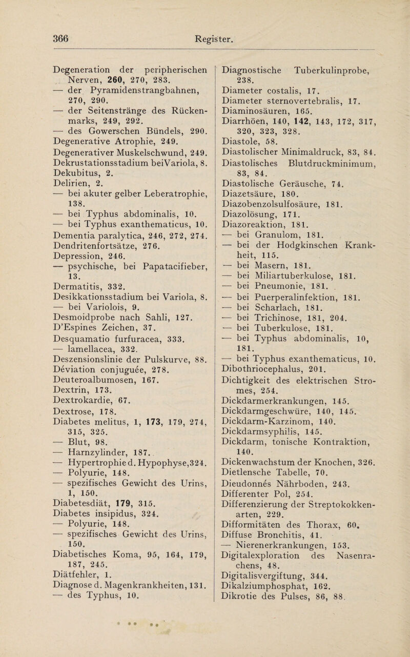 Degeneration der peripherischen Nerven, 260, 270, 283. — der Pyramidenstrangbahnen, 270, 290. — der Seitenstränge des Rücken¬ marks, 249, 292. — des Gowerschen Bündels, 290. Degenerative Atrophie, 249. Degenerativer Muskelschwund, 249. Dekrustationsstadium beiVariola, 8. Dekubitus, 2. Delirien, 2. — bei akuter gelber Leberatrophie, 138. — bei Typhus abdominalis, 10. -— bei Typhus exanthematicus, 10. Dementia paralytica, 246, 272, 274. Dendritenfortsätze, 276. Depression, 246. — psychische, bei Papatacifieber, 13. Dermatitis, 332. Desikkationsstadium bei Variola, 8. — bei Variolois, 9. Desmoidprobe nach Sahli, 127. D’Espines Zeichen, 37. Desquamatio furfuracea, 333. — lamellacea, 332. Deszensionslinie der Pulskurve, 88. Deviation conjuguee, 278. Deuteroalbumosen, 167. Dextrin, 173. Dextrokardie, 67. Dextrose, 178. Diabetes melitus, 1, 173, 179, 274, 315, 325. — Blut, 98. — Harnzylinder, 187. — Hypertrophied. Hypophyse,324. — Polyurie, 148. — spezifisches Gewicht des Urins, 1, 150. Diabetesdiät, 179, 315. Diabetes insipidus, 324. — Polyurie, 148. — spezifisches Gewicht des Urins, 150. Diabetisches Koma, 95, 164, 179, 187, 245. Diätfehler, 1. Diagnose d. Magenkrankheiten, 131. — des Typhus, 10. Diagnostische Tuberkulinprobe, 238. Diameter costalis, 17. Diameter sternovertebralis, 17. Diaminosäuren, 165. Diarrhöen, .140, 142, 143, 172, 317, 320, 323, 328. Diastole, 58. Diastolischer Minimaldruck, 83, 84. Diastolisches Blutdruckminimum, 83, 84. Diastolische Geräusche, 7 4. Diazetsäure, 180. Diazobenzolsulfosäure, 181. Diazolösung, 171. Diazoreaktion, 181. — bei Granulom, 181. — bei der Hodgkinschen Krank¬ heit, 115. — bei Masern, 181. — bei Miliartuberkulose, 181. — bei Pneumonie, 181. — bei Puerperalinfektion, 181. — bei Scharlach, 181. — bei Trichinose, 181, 204. — bei Tuberkulose, 181. —- bei Typhus abdominalis, 10, 181. — bei Typhus exanthematicus, 10. Dibothriocephalus, 201. Dichtigkeit des elektrischen Stro¬ mes, 254. Dickdarmerkrankungen, 145. Dickdarmgeschwüre, 140, 145. Dickdarm-Karzinom, 140. Dickdarmsyphilis, 145. Dickdarm, tonische Kontraktion, 140. Dickenwachstum der Knochen, 326. Dietlensche Tabelle, 70. Dieudonnes Nährboden, 243. Differenter Pol, 254. Differenzierung der Streptokokken¬ arten, 229. Difformitäten des Thorax, 60. Diffuse Bronchitis, 41. — Nierenerkrankungen, 153. Digitalexploration des Nasenra¬ chens, 48. Digitalisvergiftung, 344. Dikalziumphosphat, 162. Dikrotie des Pulses, 86, 88.