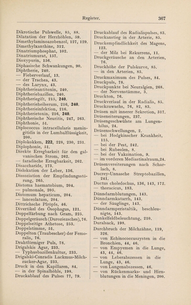 Dikrotische Pulswelle, 85, 88. Dilatation der Herzhöhlen, 59. Dimethylaminoazobenzol, 127, 129. Dimethylxanthine, 312. Dinatriumphosphat, 102. Dinatriumurat, 157. Dioxypurin, 156. Diphasische Schwankungen, 90. Diphtherie, 240. — Fieberverlauf, 13. — der Trachea, 43. — des Larynx, 43. Diphtherieantitoxin, 240. Diphtheriebazillen, 240. Diphtheriegift, 215, 240. Diphtherieheilserum, 216, 240. Diphtherieinfektion, 216. Diphtherietoxin, 216, 240. Diphtherische Neuritis, 247, 263. Diphthonie, 51. Diplococcus intracellularis menin- gitidis in der Lumbalflüssigkeit, 200. Diplokokken, 222, 228, 230, 231. Diplophonie, 51. Direkte Erregbarkeit für den gal¬ vanischen Strom, 262. — faradische Erregbarkeit, 262. Disaccharide, 173. Dislokation der Leber, 136. Dissoziation der Empfindungsstö¬ rung, 265. Distoma haematobium, 204. — pulmonale, 205. Distomum hepaticum, 204. — lanceolatum, 204. Dittrichsche Pfropfe, 46. Divertikel des Ösophagus, 121. Doppelfärbung nach Gram, 225. Doppelgeräusch (Duroziezsches), 76. Doppelseitige Athetose, 253. Doppelstimme, 51. Doppelton (Traubescher) der Femo¬ ralis, 76. Drahtförmiger Puls, 78. Drigalskis Agar, 233. — Typhusbazillenkultur, 233. Drigalski-Conradis Lackmus-Milch¬ zucker-Agar, 233. Druck in den Kapillaren, 84. —- in der Spinalhöhle, 198. Druckablauf des Pulses 77, 79. Druckablauf des Radialispulses, 83. Druckanstieg in der Arterie, 85. Druckempfindlichkeit des Magens, 123. — der Milz bei Rekurrens, 11. Druckgeräusche an den Arterien, 76. Druckhöhe der Pulskurve, 85. — in den Arterien, 85. Druckmaximum des Pulses, 84. Druckpuls, 78. Druckpunkte bei Neuralgien, 268. — der Nervenstämme, 3. Druckton, 76. Druckverlauf in der Radialis, 85. Druckzuwachs, 76, 82, 83. Drüsen mit innerer Sekretion, 317. Drüseneiterungen, 237. Drüsengeschwülste am Lungen- hilus, 24. Drüsenschwellungen, 2. — bei Hodgkinscher Krankheit, 115. — bei der Pest, 242. — bei Rubeolen, 8. — bei der Vakzination, 9. — im vorderen Mediastinalraum,24. Drüsenvereiterungen nach Schar¬ lach, 8. Ducrey-Unnasche Streptobazillen, 241. Ductus choledochus, 136, 143, 172. — thoracicus, 183. Dünndarmblutungen, 143. Dünndarmkatarrh, 143. — der Säuglinge, 143. Dünndarmperistaltik, beschleu¬ nigte, 143. Dunkelfeldbeleuchtung, 210. Duralsack, 198. Durchbruch der Milchzähne, 119, 326. — von Echinococcuszysten in die Bronchien, 44, 46. — von Empyemen in die Lunge, 43, 44, 46. — von Leberabszessen in die Lunge, 43, 46. — von Lungenabszessen, 46. — von Rückenmarks- und Hirn¬ blutungen in die Meningen, 200.