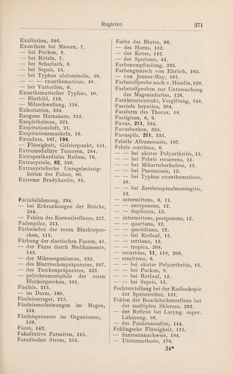 Exaltation, 246. Exanthem bei Masern, 7. — bei Pocken, 8. — bei Röteln, 7. — bei Scharlach, 8. — bei Sepsis, 13. — bei Typhus abdominalis, 10. — — — exanthematicus, 10. — bei Varicellen, 9. Exanthematischer Typhus, 10. — Blutbild, 116. — Milzschwellung, 138. Exkoriation, 334. Exogene Harnsäure, 312. Exophthalmus, 321. Exspirationsluft, 21. Exspirationsmuskeln, 19. Exsudate, 167, 194. — Flüssigkeit, Gefrierpunkt, 151. Extramedulläre Tumoren, 284. Extraperikardiales Reiben, 76. Extrasystole, 82, 320. Extrasystolische Unregelmässig¬ keiten des Pulses, 80. Extreme Bradykardie, 81. Facialislähmung, 294. — bei Erkrankungen der Brücke, 284. — Fehlen des Kornealreflexes, 217. Fadenpilze, 211. Färbeindex der roten Blutkörper¬ chen, 111. Färbung der elastischen Fasern, 45. — der Fäzes durch Medikamente, 143. ■—- der Mikroorganismen, 233. ■—• des Bluttrockenpräparates, 107. —- des Trockenpräparates, 223. — polychromatophile der roten Blutkörperchen, 101. Fäulnis, 215. — im Darm, 160. Fäulniserreger, 215. Fäulniserscheinungen im Magen, 134. Fäulnisprozesse im Organismus, 159. Fäzes, 142. Fakultative Parasiten, 215. Faradischer Strom, 253. Farbe des Blutes, 96. — des Harns, 152. — des Kotes, 142. — des Sputums, 42. Farbenempfindung, 292. Farbengemisch von Ehrlich, 103. — von Jenner-May, 107. Farbstoffprobe nach v. Hösslin, 126. Farbstoffproben zur Untersuchung des Mageninhaltes, 126. Farnkrautextrakt, Vergiftung, 344. Fasciola hepatica, 204. Fassform des Thorax, 18. Fastigium, 6, 9. Favus, 2111, 335. Favusborken, 335. Favuspilz, 211, 335. Febrile Albumosurie, 167. Febris continua, 6. -- bei akuter Polyarthritis, 13. -- bei Febris recurrens, 11. -bei Miliartuberkulose, 13. -bei Pneumonie, 12. - bei Typhus exanthematicus, 10. -bei Zerebrospinalmeningitis, 13. —• intermittens, 6, 11. -- anteponens, 12. -duplicata, 12. — intermittens, postponens, 12. -- quartana, 12. -quotidiana, 12. -- bei Rotlauf, 12. -- tertiana, 12. —- — tropica, 208. — recurrens, 11, 118, 209. — remittens, 6. -- bei akuter Polyarthritis, 13. — — bei Pocken, 8. -- bei Rotlauf, 12. -bei Sepsis, 13. Fechterstellung bei der Radioskopie der Speiserröhre, 121. Fehlen der Bauchdeckenreflexe bei der multiplen Sklerose, 292. — der Reflexe bei Laryng. super. Lähmung, 56. —■ des Pankreassaftes, 144. Fehlingsche Flüssigkeit, 175. — Santoninnachweis, 184. — Titriermethode, 176. 24*