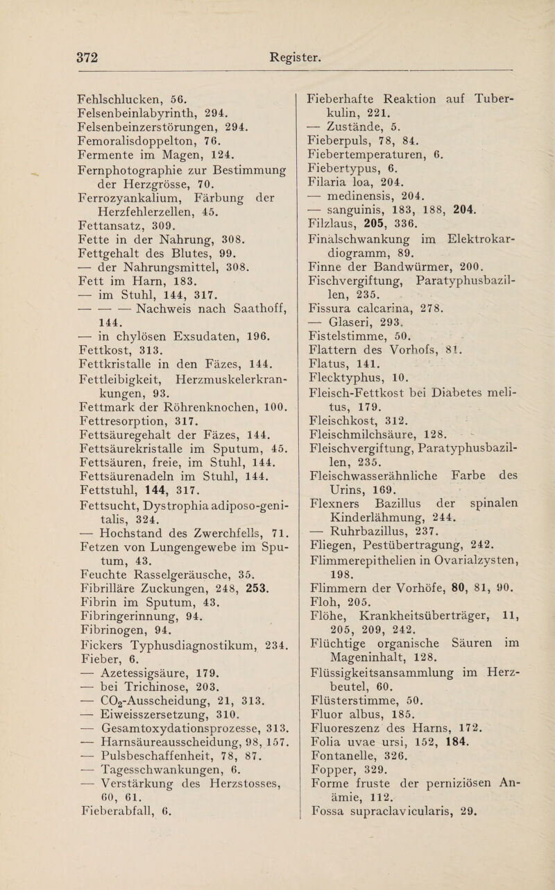 Fehlschlucken, 56. Felsenbeinlabyrinth, 294. Felsenbeinzerstörungen, 294. Femoralisdoppelton, 76. Fermente im Magen, 124. Fernphotographie zur Bestimmung der Herzgrösse, 70. Ferrozyankalium, Färbung der Herzfehlerzellen, 45. Fettansatz, 309. Fette in der Nahrung, 308. Fettgehalt des Blutes, 99. — der Nahrungsmittel, 308. Fett im Harn, 183. — im Stuhl, 144, 317. -Nachweis nach Saathoff, 144. — in chylösen Exsudaten, 196. Fettkost, 313. Fettkristalle in den Fäzes, 144. Fettleibigkeit, Herzmuskelerkran¬ kungen, 93. Fettmark der Röhrenknochen, 100. Fettresorption, 317. Fettsäuregehalt der Fäzes, 144. Fettsäurekristalle im Sputum, 45. Fettsäuren, freie, im Stuhl, 144. Fettsäurenadeln im Stuhl, 144. Fettstuhl, 144, 317. Fettsucht, Dystrophia adiposo-geni- talis, 324. — Hochstand des Zwerchfells, 71. Fetzen von Lungengewebe im Spu¬ tum, 43. Feuchte Rasselgeräusche, 35. Fibrilläre Zuckungen, 248, 253. Fibrin im Sputum, 43. Fibringerinnung, 94. Fibrinogen, 94. Fickers Typhusdiagnostikum, 234. Fieber, 6. — Azetessigsäure, 179. — bei Trichinose, 203. — C02-Ausscheidung, 21, 313. — Eiweisszersetzung, 310. -— Gesamtoxydationsprozesse, 313. — Harnsäureausscheidung, 98, 157. — Pulsbeschaffenheit, 78, 87. — Tagesschwankungen, 6. •—- Verstärkung des Herzstosses, 60, 61. Fieberabfall, 6. Fieberhafte Reaktion auf Tuber¬ kulin, 221. — Zustände, 5. Fieberpuls, 78, 84. Fiebertemperaturen, 6. Fiebertypus, 6. Filaria loa, 204. — medinensis, 204. — sanguinis, 183, 188, 204. Filzlaus, 205, 336. Finalschwankung im Elektrokar¬ diogramm, 89. Finne der Bandwürmer, 200. Fischvergiftung, Paratyphusbazil¬ len, 235. Fissura calcarina, 278. —- Glaseri, 293. Fistelstimme, 50. Flattern des Vorhofs, 81. Flatus, 141. Flecktyphus, 10. Fleisch-Fettkost bei Diabetes meli- tus, 179. Fleischkost, 312. Fleischmilchsäure, 128. Fleischvergiftung, Paratyphusbazil¬ len, 235. Fleischwasserähnliche Farbe des Urins, 169. Flexners Bazillus der spinalen Kinderlähmung, 244. — Ruhrbazillus, 237. Fliegen, Pestübertragung, 242. Flimmerepithelien in Ovarialzysten, 198. Flimmern der Vorhöfe, 80, 81, 90. Floh, 205. Flöhe, Krankheitsüberträger, 11, 205, 209, 242. Flüchtige organische Säuren im Mageninhalt, 128. Flüssigkeitsansammlung im Herz¬ beutel, 60. Flüsterstimme, 50. Fluor albus, 185. Fluoreszenz des Harns, 172. Folia uvae ursi, 152, 184. Fontanelle, 326. Fopper, 329. Forme fruste der perniziösen An¬ ämie, 112. Fossa supraclavicularis, 29.