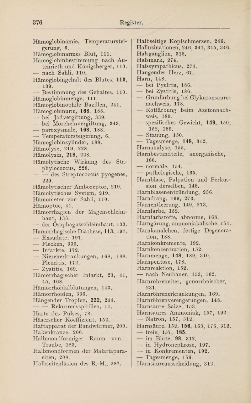 Hämoglobinämie, Temperaturstei¬ gerung, 6. Hämoglobinarmes Blut, 111. Hämoglobinbestimmung nach Au- tenrieth und Königsberger, 110. — nach Sahli, 110. Hämoglobingehalt des Blutes, 110, 139. — Bestimmung des Gehaltes, 110. Hämoglobinmenge, 111. Hämoglobinophile Bazillen, 241. Hämoglobinurie, 168, 188. — bei Jodvergiftung, 339. — bei Morchelnvergiftung, 343. — paroxysmale, 168, 188. — Temperatursteigerung, 6. Hämoglobinzylinder, 188. Hämolyse, 219, 228. Hämolysin, 218, 228. Hämolytische Wirkung des Sta- phylococcus, 228. -des Streptococcus pyogenes, 229. Hämolytischer Ambozeptor, 219. Hämolytisches System, 219. Hämometer von Sahli, 110. Hämoptoe, 41. Hämorrhagien der Magenschleim¬ haut, 133. — der Ösophagusschleimhaut, 133. Hämorrhagische Diathese, 113, 197. — Exsudate, 197. — Flecken, 330. — Infarkte, 172. ■— Nierenerkrankungen, 168, 188. — Pleuritis, 172. — Zystitis, 169. Hämorrhagischer Infarkt, 23, 41, 45, 168. Hämorrhoidalblutungen, 143. Hämorrhoiden, 336. Hängender Tropfen, 222, 244. — — Rekurrensspirillen, 11. Härte des Pulses, 78. Häserscher Koeffizient, 152. Haftapparat der Bandwürmer, 200. Hakenkränze, 200. Halbmondförmiger Raum von Traube, 123. Halbmondformen der Malariapara¬ siten, 208. Halbseitenläsio,n des R.-M-, 287. Halbseitige Kopfschmerzen, 246. Halluzinationen, 246, 341, 345, 346. Halsganglion, 318. Halsmark, 274. Halssympathicus, 274. Hangendes Herz, 67. Harn, 148. — bei Pyelitis, 186. — bei Zystitis, 186. — Grünfärbung bei Glykuronsäure- nachweis, 178. — Rotfärbung beim Azetonnach¬ weis, 180. — spezifisches Gewicht, 149, 150, 152, 189. — Stauung, 150. — Tagesmenge, 148, 312. Harnanalyse, 155. Harnbestandteile, anorganische, 160. — normale, 154. — pathologische, 165., Harnblase, Palpation und Perkus¬ sion derselben, 148. Harnblasenentzündung, 236. Harndrang, 169, 273. Harnentleerung, 149, 273. Harnfarbe, 152. Harnfarbstoffe, abnorme, 168. Harngärung, ammoniakalische, 154. Harnkanälchen, fettige Degenera¬ tion, 188. Harnkonkremente, 192. Harnkonzentration, 152. Harnmenge, 148, 189, 310. Harnpentose, 178. Harnreaktion, 152. — nach Neubauer, 153, 162. Harnröhreneiter, gonorrhoischer, 231. Harnröhrenerkrankungen, 169. Harnröhrenverengerungen, 148. Harnsaure Salze, 153. Harnsaures Ammoniak, 157, 192. — Natron, 157, 312. Harnsäure, 152, 156, 163, 175, 312. — freie, 157, 185. — im Blute, 98, 312. — in Hydronephrose, 197. — in Konkrementen, 192. — Tagesmenge, 156. Harnsäureausscheidung, 312.