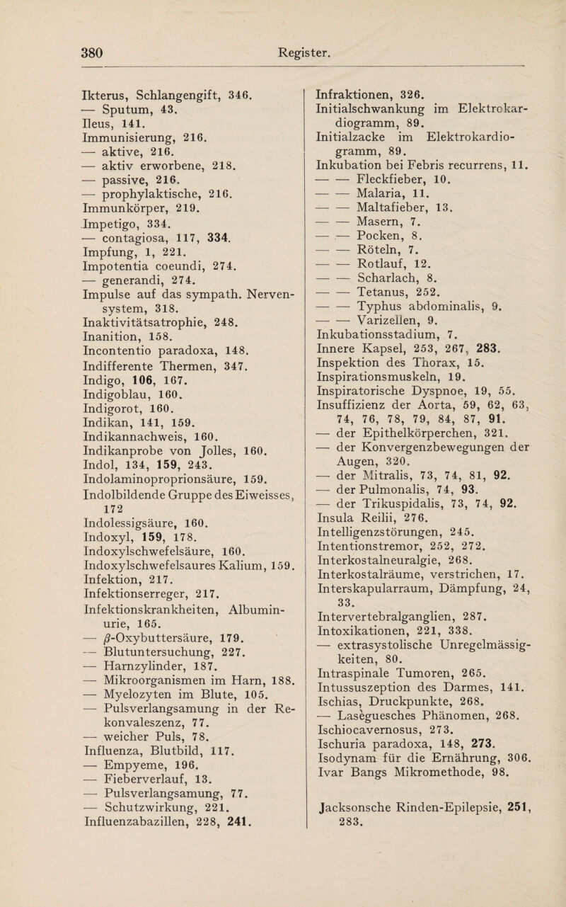 Ikterus, Schlangengift, 346. — Sputum, 43. Ileus, 141. Immunisierung, 216. — aktive, 216. — aktiv erworbene, 218. — passive, 216. — prophylaktische, 216. Immunkörper, 219. Impetigo, 334. — contagiosa, 117, 334. Impfung, 1, 221. Impotentia coeundi, 274. — generandi, 274. Impulse auf das sympath. Nerven¬ system, 318. Inaktivitätsatrophie, 248. Inanition, 158. Incontentio paradoxa, 148. Indifferente Thermen, 347. Indigo, 106, 167. Indigoblau, 160. Indigorot, 160. Indikan, 141, 159. Indikannachweis, 160. Indikanprobe von Jolles, 160. Indol, 134, 159, 243. Indolaminoproprionsäure, 159. Indolbildende Gruppe des Eiweisses, 172 Indolessigsäure, 160. Indoxyl, 159, 178. Indoxylschwefelsäure, 160. Indoxylschwefeisaures Kalium, 159. Infektion, 217. Infektionserreger, 217. Infektionskrankheiten, Albumin¬ urie, 165. — /?-Oxybuttersäure, 179. — Blutuntersuchung, 227. — Harnzylinder, 187. — Mikroorganismen im Harn, 188. — Myelozyten im Blute, 105. — Pulsverlangsamung in der Re¬ konvaleszenz, 77. — weicher Puls, 78. Influenza, Blutbild, 117. — Empyeme, 196. -— Fieberverlauf, 13. — Pulsverlangsamung, 77. — Schutzwirkung, 221. Influenzabazillen, 228, 241. Infraktionen, 326. Initialschwankung im Elektrokar¬ diogramm, 89. Initialzacke im Elektrokardio¬ gramm, 89. Inkubation bei Febris recurrens, 11. -Fleckfieber, 10. -Malaria, 11. —- -—■ Maltafieber, 13. -Masern, 7. — .— Pocken, 8. -Röteln, 7. -Rotlauf, 12. — -— Scharlach, 8. — — Tetanus, 252. — — Typhus abdominalis, 9. -Varizellen, 9. Inkubationsstadium, 7. Innere Kapsel, 253, 267, 283. Inspektion des Thorax, 15. Inspirationsmuskeln, 19. Inspiratorische Dyspnoe, 19, 55. Insuffizienz der Aorta, 59, 62, 63, 74, 76, 78, 79, 84, 87, 91. — der Epithelkörperchen, 321. — der Konvergenzbewegungen der Augen, 320. — der Mitralis, 73, 74, 81, 92. —- der Pulmonalis, 74, 93. — der Trikuspidalis, 73, 74, 92. Insula Reilii, 276. Intelligenzstörungen, 245. Intentionstremor, 252, 272. Interkostalneuralgie, 268. Interkostalräume, verstrichen, 17. Interskapularraum, Dämpfung, 24, 33. Intervertebralganglien, 287. Intoxikationen, 221, 338. — extrasystolische Unregelmässig¬ keiten, 80. Intraspinale Tumoren, 265. Intussuszeption des Darmes, 141. Ischias, Druckpunkte, 268. — Laseguesches Phänomen, 268. Ischiocavernosus, 273. Ischuria paradoxa, 148, 273. Isodynam für die Ernährung, 306. Ivar Bangs Mikromethode, 98. Jacksonsche Rinden-Epilepsie, 251, 283.