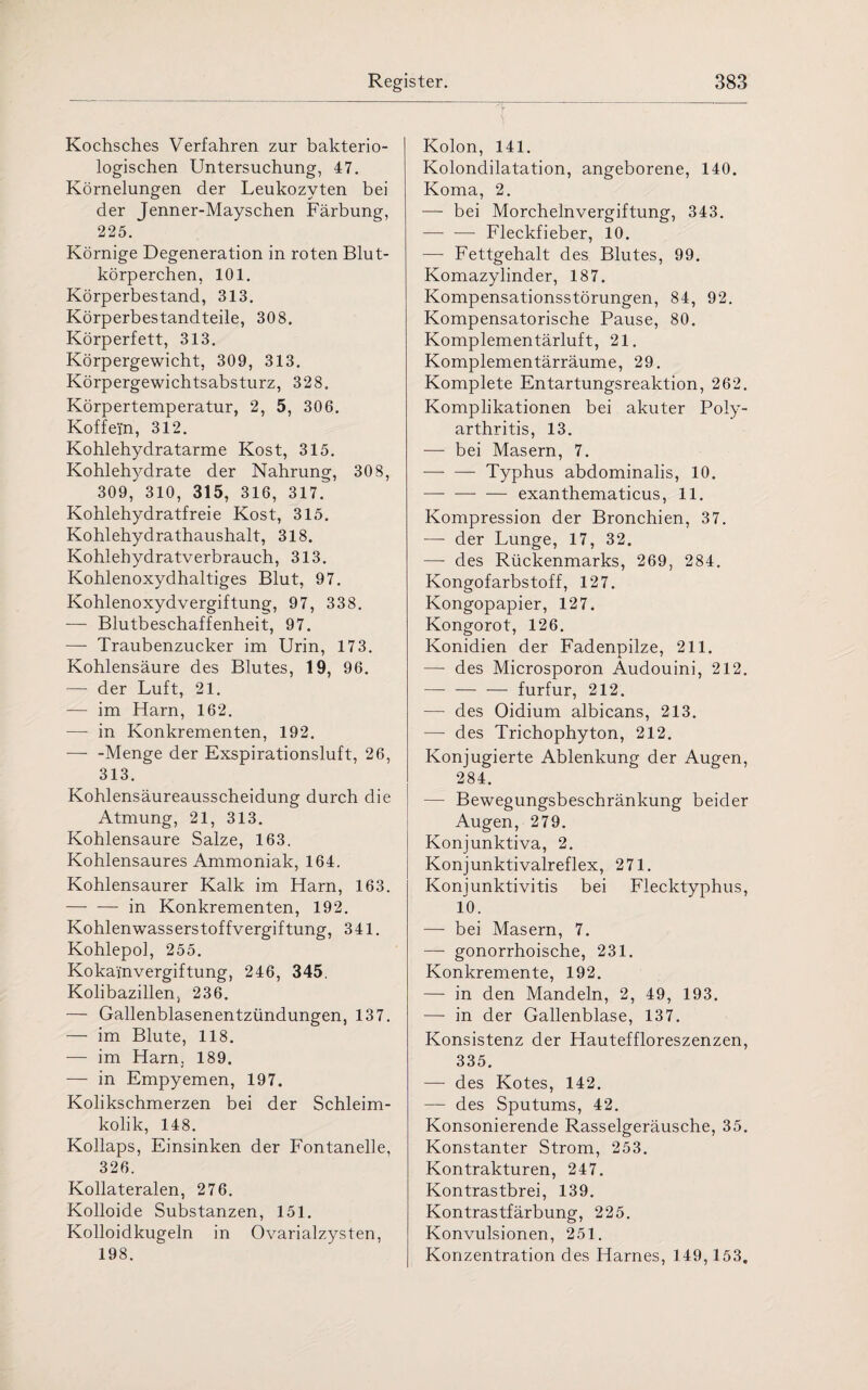 Kochsches Verfahren zur bakterio¬ logischen Untersuchung, 47. Körnelungen der Leukozyten bei der Jenner-Mayschen Färbung, 225. Körnige Degeneration in roten Blut¬ körperchen, 101. Körperbestand, 313. Körperbestandteile, 308. Körperfett, 313. Körpergewicht, 309, 313. Körpergewichtsabsturz, 328. Körpertemperatur, 2, 5, 306. Koffein, 312. Kohlehydratarme Kost, 315. Kohlehydrate der Nahrung, 308, 309, 310, 315, 316, 317. Kohlehydratfreie Kost, 315. Kohlehydrathaushalt, 318. Kohlehydratverbrauch, 313. Kohlenoxydhaltiges Blut, 97. Kohlenoxydvergiftung, 97, 338. — Blutbeschaffenheit, 97. — Traubenzucker im Urin, 173. Kohlensäure des Blutes, 19, 96. — der Luft, 21. — im Harn, 162. —- in Konkrementen, 192. — -Menge der Exspirationsluft, 26, 313. Kohlensäureausscheidung durch die Atmung, 21, 313. Kohlensäure Salze, 163. Kohlensaures Ammoniak, 164. Kohlensaurer Kalk im Harn, 163. -in Konkrementen, 192. Kohlenwasserstoffvergiftung, 341. Kohlepol, 255. Kokain Vergiftung, 246, 345, Kolibazillen, 236. — Gallenblasenentzündungen, 137. — im Blute, 118. — im Harn, 189. — in Empyemen, 197. Kolikschmerzen bei der Schleim¬ kolik, 148. Kollaps, Einsinken der Fontanelle, 326. Kollateralen, 276. Kolloide Substanzen, 151. Kolloidkugeln in Ovarialzysten, 198. Kolon, 141. Kolondilatation, angeborene, 140. Koma, 2. — bei Morchelnvergiftung, 343. — — Fleckfieber, 10. — Fettgehalt des Blutes, 99. Komazylinder, 187. Kompensationsstörungen, 84, 92. Kompensatorische Pause, 80. Komplementärluft, 21. Komplementärräume, 29. Komplete Entartungsreaktion, 262. Komplikationen bei akuter Poly¬ arthritis, 13. — bei Masern, 7. — — Typhus abdominalis, 10. -exanthematicus, 11. Kompression der Bronchien, 37. — der Lunge, 17, 32. — des Rückenmarks, 269, 284. Kongofarbstoff, 127. Kongopapier, 127. Kongorot, 126. Konidien der Fadenpilze, 211. — des Microsporon Audouini, 212. -— furfur, 212. — des Oidium albicans, 213. — des Trichophyton, 212. Konjugierte Ablenkung der Augen, 284. — Bewegungsbeschränkung beider Augen, 279. Konjunktiva, 2. Konjunktivalreflex, 271. Konjunktivitis bei Flecktyphus, 10. — bei Masern, 7. — gonorrhoische, 231. Konkremente, 192. — in den Mandeln, 2, 49, 193. — in der Gallenblase, 137. Konsistenz der Hauteffloreszenzen, 335. — des Kotes, 142. — des Sputums, 42. Konsonierende Rasselgeräusche, 35. Konstanter Strom, 253. Kontrakturen, 247. Kontrastbrei, 139. Kontrastfärbung, 225. Konvulsionen, 251. Konzentration des Harnes, 149,153.