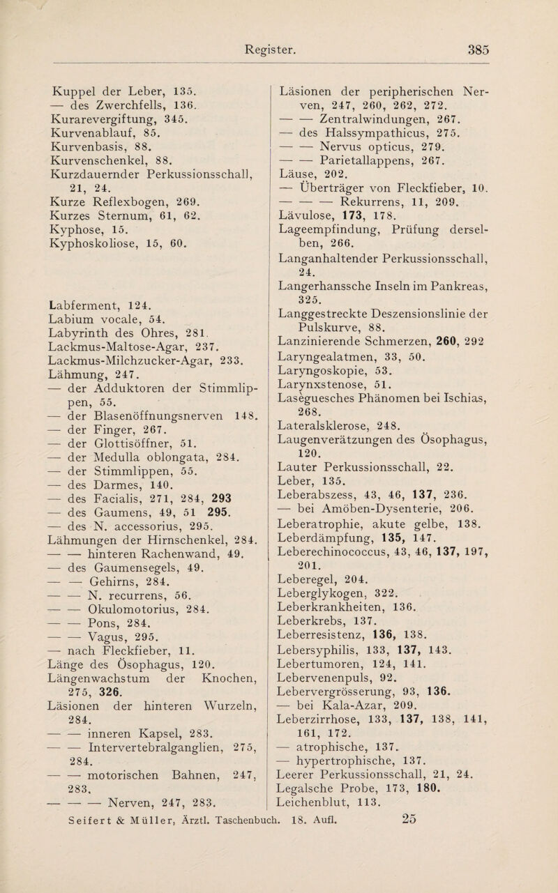 Kuppel der Leber, 135. — des Zwerchfells, 136. Kurarevergiftung, 345. Kurvenablauf, 85. Kurvenbasis, 88. Kurvenschenkel, 88. Kurzdauernder Perkussionsschal], 21, 24. Kurze Reflexbogen, 269. Kurzes Sternum, 61, 62. Kyphose, 15. Kyphoskoliose, 15, 60. Labferment, 124. Labium vocale, 54. Labyrinth des Ohres, 281, Lackmus-Maltose-Agar, 237. Lackmus-Milchzucker-Agar, 233. Lähmung, 247. — der Adduktoren der Stimmlip¬ pen, 55. — der Blasenöffnungsnerven 148. — der Finger, 267. — der Glottisöffner, 51. — der Medulla oblongata, 284. — der Stimmlippen, 55. — des Darmes, 140. — des Facialis, 271, 284, 293 — des Gaumens, 49, 51 295. — des N. accessorius, 295. Lähmungen der Hirnschenkel, 284. -hinteren Rachenwand, 49. — des Gaumensegels, 49. — — Gehirns, 284. — — N. recurrens, 56. -Okulomotorius, 284. — —- Pons, 284. -- Vagus, 295. —- nach Fleckfieber, 11. Länge des Ösophagus, 120. Längenwachstum der Knochen, 275, 326. Läsionen der hinteren Wurzeln, 284. — — inneren Kapsel, 283. —■ — Intervertebralganglien, 275, 284. — — motorischen Bahnen, 247, 283. -Nerven, 247, 283. Läsionen der peripherischen Ner¬ ven, 247, 260, 262, 272. -Zentralwindungen, 267. — des Halssympathicus, 275. -Nervus opticus, 279. -Parietallappens, 267. Läuse, 202. — Überträger von Fleckfieber, 10. — — — Rekurrens, 11, 209. Lävulose, 173, 178. Lageempfindung, Prüfung dersel¬ ben, 266. Langanhaltender Perkussionsschall, 24. Langerhanssche Inseln im Pankreas, 325. Langgestreckte Deszensionslinie der Pulskurve, 88. Lanzinierende Schmerzen, 260, 292 Laryngealatmen, 33, 50. Laryngoskopie, 53. Larynxstenose, 51. Laseguesches Phänomen bei Ischias, 268. Lateralsklerose, 248. Laugenverätzungen des Ösophagus, 120. Lauter Perkussionsschall, 22. Leber, 135. Leberabszess, 43, 46, 137, 236. — bei Amöben-Dysenterie, 206. Leberatrophie, akute gelbe, 138. Leberdämpfung, 135, 147. Leberechinococcus, 43, 46, 137, 197, 201. Leberegel, 204. Leberglykogen, 322. Leberkrankheiten, 136. Leberkrebs, 137. Leberresistenz, 136, 138. Lebersyphilis, 133, 137, 143. Lebertumoren, 124, 141. Lebervenenpuls, 92. Lebervergrösserung, 93, 136. — bei Kala-Azar, 209. Leberzirrhose, 133, 137, 138, 141, 161, 172. — atrophische, 137.. — hypertrophische, 137. Leerer Perkussionsschall, 21, 24. Legalsche Probe, 173, 180. Leichenblut, 113. 25 Seifert & Müller, Ärztl. Taschenbuch. 18. Aufl.