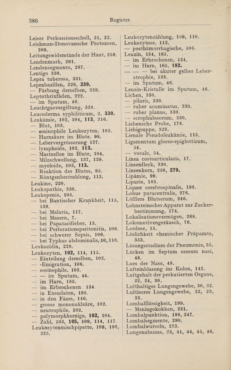 Leiser Perkussionsschall, 21, 22. Leishman-Donovansche Protozoen, 209. Leitungswiderstände der Haut, 259. Lendenmark, 291. Lendensegmente, 287. Lentigo 330. Lepra tuberosa, 331. Leprabazillen, 226, 239. — Färbung derselben, 239. Leptothrixfäden, 222. — im Sputum, 46. Leuchtgasvergiftung, 338. Leucoderma syphiliticum, 2, 330. Leukämie, 102, 104, 113, 316. — Blut, 103. — eosinophile Leukozyten, 103. -— Harnsäure im Blute. 98. — Lebervergrösserung 137. — lymphoide, 102, 113. — Mastzellen im Blute, 104. — Milzschwellung, 137, 139. — myeloide, 103, 113. — Reaktion des Blutes, 95. — Röntgenbestrahlung, 113. Leukine, 220. Leukopathie, 330. Leukopenie, 105. — bei Bantischer Krankheit, 115, 139. — bei Malaria, 117. — bei Masern, 7. •— bei Papatacifieber, 13. — bei Perforationsperitonitis, 106. -— bei schwerer Sepsis, 106. -— bei Typhus abdominalis, 10,116. Leukozidin, 228. Leukozyten, 102, 114, 115. — Einteilung derselben, 102. — -Emigration, 106. — eosinophile, 103. — -im Sputum, 44. im Harn, 185. — im Erbrochenen 134. — in Exsudaten, 195. — in den Fäzes, 146. — grosse mononukleäre, 102. — neutrophile, 102. -— polymorphkernige, 102, 104. — Zahl, 103, 105, 109, 114, 117. Leukozytenmischpipette, 109, 196, 235. Leukozytenzählung, 109, 110. Leukozytose, 112. — posthämorrhagische, 106 Leuzin, 134, 165. — im Erbrochenen, 134. — im Harn, 165, 182. -— bei akuter gelber Leber¬ atrophie, 138. — im Sputum, 46. Leuzin-Kristalle im Sputum, 46. ! Lichen, 330. — pilaris, 330. — ruber acuminatus, 330. — ruber planus, 330. — scrophulosorum, 330. Liebensche Probe, 178. Liebigsuppe, 328. Lienale Pseudoleukämie, 115. Ligamentum glosso-epiglotticum, 54. — vocale, 54. Linea costoarticularis, 17. Linsenfleck, 330, Linsenkern, 250, 279. Lipämie, 99. Lipurie, 183. Liquor cerebrospinalis, 198. Lobus paracentralis, 276. Löfflers Blutserum, 246. Lohnsteinscher Apparat zur Zucker¬ bestimmung, 174. Lokalisationsvermögen, 268. Lokomotivengeräusch, 76. Lordose, 15, Löslichkeit chemischer Präparate, 353. Lösungsstadium der Pneumonie, 35. Lücken im Septum osseum nasi, 48. Lues der Nase, 48. Lufteinblasung ins Kolon, 142. Luftgehalt der perkutierten Organe, 22, 24, 30. Lufthaltiges Lungengewebe, 30, 32. Luftleeres Lungengewebe, 22, 23, 33. Lumbalflüssigkeit, 199. —- Meningokokken, 231. Lumbalpunktion, 198, 247. Lumbalsegmente, 290. Lumbal wurzeln, 273. Lungenabszess, 23, 41, 44, 45, 46.