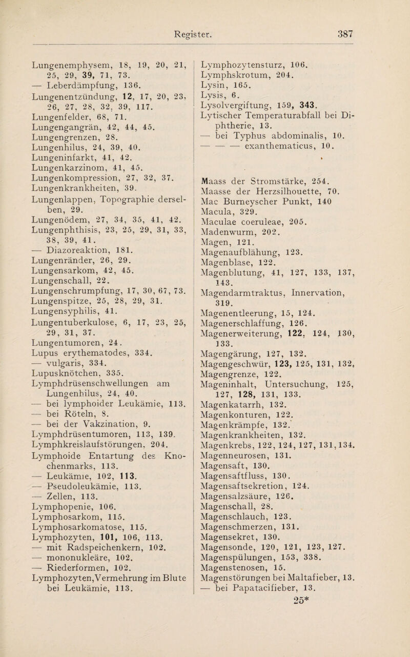 Lungenemphysem, 18, 19, 20, 21, 25, 29, 39, 71, 73. — Leberdämpfung, 136. Lungenentzündung, 12, 17, 20, 23, 26, 27, 28, 32. 39, 117. Lungenfelder, 68, 71. Lungengangrän, 42, 44, 45. Lungengrenzen, 28. Lungenhilus, 24, 39, 40. Lungeninfarkt, 41, 42. Lungenkarzinom, 41, 45. Lungenkompression, 27, 32, 37. Lungenkrankheiten, 39. Lungenlappen, Topographie dersel¬ ben, 29. Lungenödem, 27, 34, 35, 41, 42. Lungenphthisis, 23, 25, 29, 31, 33, 38, 39, 41. — Diazoreaktion, 181. Lungenränder, 26, 29. Lungensarkom, 42, 45. Lungenschall, 22. Lungenschrumpfung, 17, 30, 67, 73. Lungenspitze, 25, 28, 29, 31. Lungensyphilis, 41. Lungentuberkulose, 6, 17, 23, 25, 29, 31, 37. Lungentumoren, 24. Lupus erythematodes, 334. — vulgaris, 334. Lupusknötchen, 335. Lymphdrüsenschwellungen am Lungenhilus, 24. 40. — bei lymphoider Leukämie, 113. — bei Röteln, 8. — bei der Vakzination, 9. Lymphdrüsentumoren, 113, 139, Lymphkreislaufstörungen. 204. Lymphoide Entartung des Kno¬ chenmarks, 113. — Leukämie, 102, 113. — Pseudoleukämie, 113. — Zellen, 113. Lymphopenie, 106. Lymphosarkom, 115. Lymphosarkomatose, 115. Lymphozyten, 101, 106, 113. — mit Radspeichenkern, 102. — mononukleäre, 102. —- Riederformen, 102. Lymphozyten,Vermehrung im Blute bei Leukämie, 113. Lymphozytensturz, 106. Lymphskrotum, 204. Lysin, 165. Lysis, 6. Lysolvergiftung, 159, 343. Lytischer Temperaturabfall bei Di¬ phtherie, 13. — bei Typhus abdominalis, 10. — — — exanthematicus, 10. Maass der Stromstärke, 254. Maasse der Herzsilhouette, 70. Mac Burneyscher Punkt, 140 Macula, 329. Maculae coeruleae, 205. Madenwurm, 202. Magen, 121. Magenaufblähung, 123. Magenblase, 122. Magenblutung, 41, 127, 133, 137, 143. Magendarmtraktus, Innervation, 319. Magenentleerung, 15, 124. Magenerschlaffung, 126. Magenerweiterung, 122, 124, 130, ] 33. Magengärung, 127, 132. Magengeschwür, 123, 125, 131, 132, Magengrenze, 122. Mageninhalt, Untersuchung, 125, 127, 128, 131, 133. Magenkatarrh, 132. Magenkonturen, 122. Magenkrämpfe, 132. Magenkrankheiten, 132. Magenkrebs, 122, 124, 127, 131,134. Magenneurosen, 131. Magensaft, 130. Magensaftfluss, 130. Magensaftsekretion, 124. Magensalzsäure, 126. Magenschall, 28. Magenschlauch, 123. Magenschmerzen, 131. Magensekret, 130. Magensonde, 120, 121, 123, 127. Magenspülungen, 153, 338. Magenstenosen, 15. Magenstörungen bei Maltafieber, 13. — bei Papatacifieber, 13.