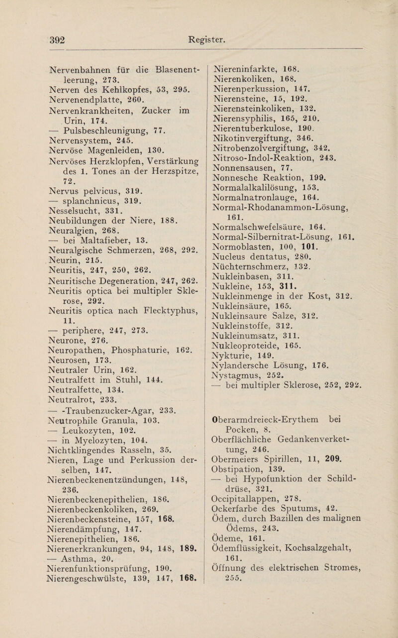 Nervenbahnen für die Blasenent¬ leerung, 273. Nerven des Kehlkopfes, 53, 295. Nervenendplatte, 260. Nervenkrankheiten, Zucker im Urin, 174. — Pulsbeschleunigung, 77. Nervensystem, 245. Nervöse Magenleiden, 130. Nervöses Herzklopfen, Verstärkung des 1. Tones an der Herzspitze, 72. Nervus pelvicus, 319. — splanchnicus, 319. Nesselsucht, 331. Neubildungen der Niere, 188. Neuralgien, 268. — bei Maltafieber, 13. Neuralgische Schmerzen, 268, 292. Neurin, 215. Neuritis, 247, 250, 262. Neuritische Degeneration, 247, 262. Neuritis optica bei multipler Skle¬ rose, 292. Neuritis optica nach Flecktyphus, 11. •— periphere, 247, 273. Neurone, 276. Neuropathen, Phosphaturie, 162. Neurosen, 173. Neutraler Urin, 162. Neutralfett im Stuhl, 144. Neutralfette, 134. Neutralrot, 233. — -Traubenzucker-Agar, 233. Neutrophile Granula, 103. •— Leukozyten, 102. —- in Myelozyten, 104. Nichtkbngendes Rasseln, 35. Nieren, Lage und Perkussion der¬ selben, 147. Nierenbeckenentzündungen, 148, 236. Nierenbeckenepithelien, 186. Nierenbeckenkoliken, 269. Nierenbeckensteine, 157, 168. Nierendämpfung, 147. Nierenepithelien, 186. Nierenerkrankungen, 94, 148, 189. •— Asthma, 20. Nierenfunktionsprüfung, 190. Nierengeschwülste, 139, 147, 168. Niereninfarkte, 168. Nierenkoliken, 168. Nierenperkussion, 147. Nierensteine, 15, 192. Nierensteinkoliken, 132. Nierensyphilis, 165, 210. Nierentuberkulose, 190, Nikotinvergiftung, 346. Nitrobenzolvergiftung, 342. Nitroso-Indol-Reaktion, 243. Nonnensausen, 77. Nonnesche Reaktion, 199. Normalalkalilösung, 153. Normalnatronlauge, 164. Normal-Rhodanammon-Lösung, 161. Normalschwefelsäure, 164. Normal-Silbernitrat-Lösung. 161. Normoblasten, 100, 101. Nucleus dentatus, 280. Nüchternschmerz, 132. Nukleinbasen, 311. Nukleine, 153, 311. Nukleinmenge in der Kost, 312. Nukleinsäure, 165. Nukleinsäure Salze, 312. Nukleinstoffe, 312. Nukleinumsatz, 311. Nukleoproteide, 165. Nykturie, 149. Nylandersche Lösung, 176. Nystagmus, 252. — bei multipler Sklerose, 252, 292. Oberarmdreieck-Erythem bei Pocken, 8. Oberflächliche Gedankenverket¬ tung, 246. Obermeiers Spirillen, 11, 209. Obstipation, 139. — bei Hypofunktion der Schild¬ drüse, 321. Occipitallappen, 278. Ockerfarbe des Sputums, 42. Ödem, durch Bazillen des malignen Ödems, 243. Ödeme, 161. Ödemflüssigkeit, Kochsalzgehalt, 161. Öffnung des elektrischen Stromes, 255.