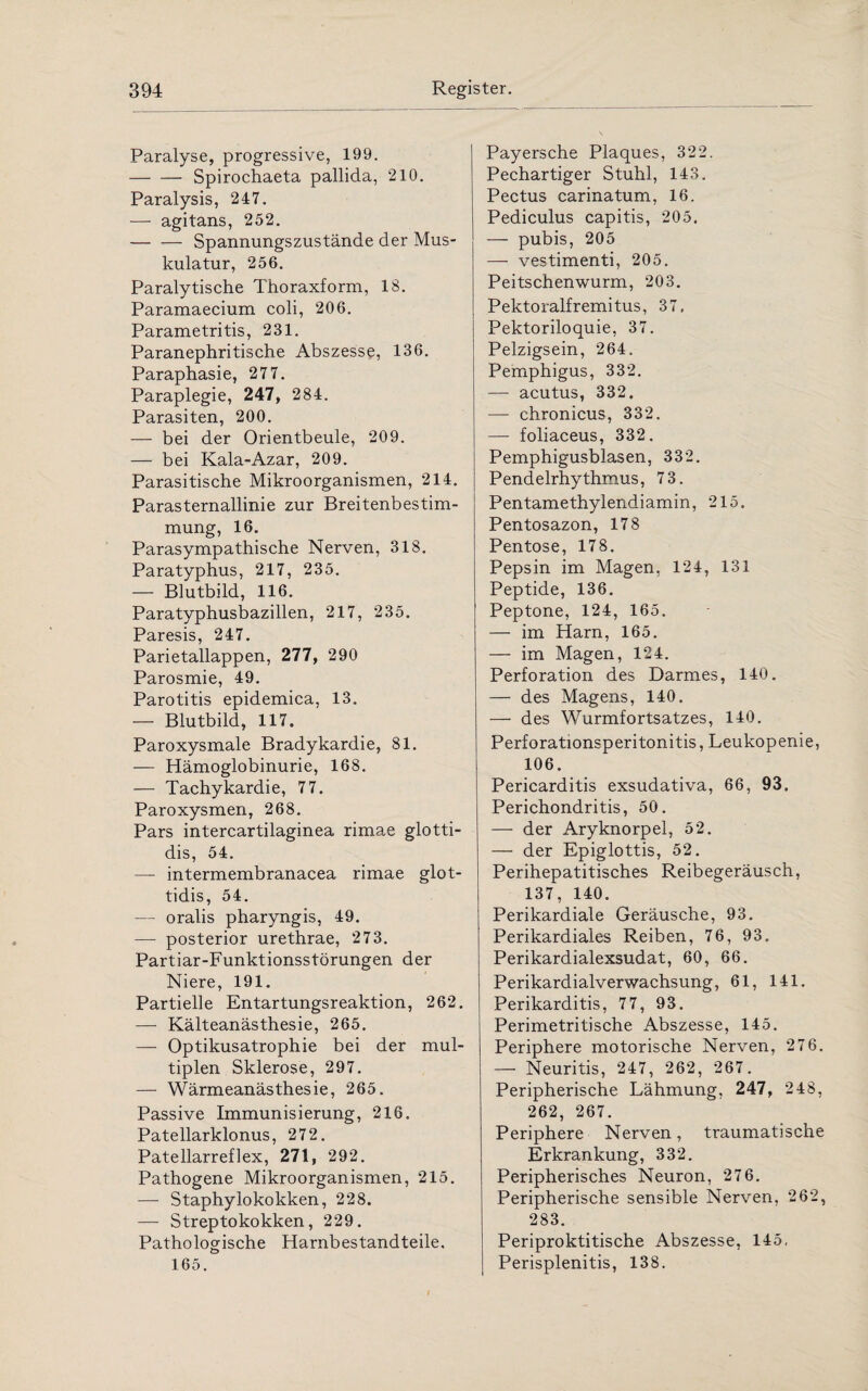 Paralyse, progressive, 199. — — Spirochaeta pallida, 210. Paralysis, 247. — agitans, 252. -Spannungszustände der Mus¬ kulatur, 256. Paralytische Thoraxform, 18. Paramaecium coli, 206. Parametritis, 231. Paranephritis che Abszesse, 136. Paraphasie, 277. Paraplegie, 247, 284. Parasiten, 200. — bei der Orientbeule, 209. — bei Kala-Azar, 209. Parasitische Mikroorganismen, 214. Parasternallinie zur Breitenbestim¬ mung, 16. Parasympathische Nerven, 318. Paratyphus, 217, 235. — Blutbild, 116. Paratyphusbazillen, 217, 235. Paresis, 247. Parietallappen, 277, 290 Parosmie, 49. Parotitis epidemica, 13. — Blutbild, 117. Paroxysmale Bradykardie, 81. — Hämoglobinurie, 168. — Tachykardie, 77. Paroxysmen, 268. Pars intercartilaginea rimae glotti- dis, 54. — intermembranacea rimae glot- tidis, 54. — oralis pharyngis, 49. — posterior urethrae, 273. Partiar-Funktionsstörungen der Niere, 191. Partielle Entartungsreaktion, 262. — Kälteanästhesie, 265. — Optikusatrophie bei der mul¬ tiplen Sklerose, 297. — Wärmeanästhesie, 265. Passive Immunisierung, 216. Patellarklonus, 272. Patellarreflex, 271, 292. Pathogene Mikroorganismen, 215. — Staphylokokken, 228. — Streptokokken, 229. Pathologische Harnbestandteile. 165. Payersche Plaques, 322. Pechartiger Stuhl, 143. Pectus carinatum, 16. Pediculus capitis, 205. — pubis, 205 — vestimenti, 205. Peitschenwurm, 203. Pektoralfremitus, 37. Pektoriloquie, 37. Pelzigsein, 264. Pemphigus, 332. —- acutus, 332, — chronicus, 332. — foliaceus, 332. Pemphigusblasen, 332. Pendelrhythmus, 73. Pentamethylendiamin, 215. Pentosazon, 178 Pentose, 178. Pepsin im Magen, 124, 131 Peptide, 136. Peptone, 124, 165. — im Harn, 165. — im Magen, 124. Perforation des Darmes, 140. — des Magens, 140. — des Wurmfortsatzes, 140. Perforationsperitonitis, Leukopenie, 106. Pericarditis exsudativa, 66, 93. Perichondritis, 50. — der Aryknorpel, 52. — der Epiglottis, 52. Perihepatitisches Reibegeräusch, 137, 140. Perikardiale Geräusche, 93. Perikardiales Reiben, 76, 93. Perikardialexsudat, 60, 66. Perikardialverwachsung, 61, 141. Perikarditis, 77, 93. Perimetritische Abszesse, 145. Periphere motorische Nerven, 276. — Neuritis, 247, 262, 267. Peripherische Lähmung, 247, 248, 262, 267. Periphere Nerven, traumatische Erkrankung, 332. Peripherisches Neuron, 276. Peripherische sensible Nerven, 262, 283. Periproktitische Abszesse, 145, Perisplenitis, 138.